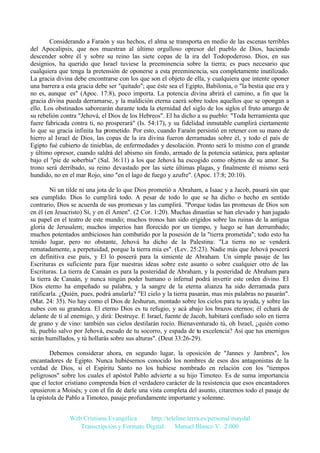 Considerando a Faraón y sus hechos, el alma se transporta en medio de las escenas terribles
del Apocalipsis, que nos muestran al último orgulloso opresor del pueblo de Dios, haciendo
descender sobre él y sobre su reino las siete copas de la ira del Todopoderoso. Dios, en sus
designios, ha querido que Israel tuviese la preeminencia sobre la tierra; es pues necesario que
cualquiera que tenga la pretensión de oponerse a esta preeminencia, sea completamente inutilizado.
La gracia divina debe encontrarse con los que son el objeto de ella, y cualquiera que intente oponer
una barrera a esta gracia debe ser "quitado"; que éste sea el Egipto, Babilonia, o "la bestia que era y
no es, aunque es" (Apoc. 17:8), poco importa. La potencia divina abrirá el camino, a fin que la
gracia divina pueda derramarse, y la maldición eterna caerá sobre todos aquellos que se opongan a
ello. Los obstinados saborearán durante toda la eternidad del siglo de los siglos el fruto amargo de
su rebelión contra "Jehová, el Dios de los Hebreos". El ha dicho a su pueblo: "Toda herramienta que
fuere fabricada contra ti, no prosperará" (Is. 54:17), y su fidelidad inmutable cumplirá ciertamente
lo que su gracia infinita ha prometido. Por esto, cuando Faraón persistió en retener con su mano de
hierro al Israel de Dios, las copas de la ira divina fueron derramadas sobre él, y todo el país de
Egipto fué cubierto de tinieblas, de enfermedades y desolación. Pronto será lo mismo con el grande
y último opresor, cuando saldrá del abismo sin fondo, armado de la potencia satánica, para aplastar
bajo el "pie de soberbia" (Sal. 36:11) a los que Jehová ha escogido como objetos de su amor. Su
trono será derribado, su reino devastado por las siete últimas plagas, y finalmente él mismo será
hundido, no en el mar Rojo, sino "en el lago de fuego y azufre". (Apoc. 17:8; 20:10).
Ni un tilde ni una jota de lo que Dios prometió a Abraham, a Isaac y a Jacob, pasará sin que
sea cumplido. Dios lo cumplirá todo. A pesar de todo lo que se ha dicho o hecho en sentido
contrario, Dios se acuerda de sus promesas y las cumplirá. "Porque todas las promesas de Dios son
en él (en Jesucristo) Sí, y en él Amen". (2 Cor. 1:20). Muchas dinastías se han elevado y han jugado
su papel en el teatro de este mundo; muchos tronos han sido erigidos sobre las ruinas de la antigua
gloria de Jerusalem; muchos imperios han florecido por un tiempo, y luego se han derrumbado;
muchos potentados ambiciosos han combatido por la posesión de la "tierra prometida"; todo esto ha
tenido lugar, pero no obstante, Jehová ha dicho de la Palestina: "La tierra no se venderá
rematadamente, a perpetuidad, porque la tierra mía es". (Lev. 25:23). Nadie más que Jehová poseerá
en definitiva ese país, y El lo poseerá para la simiente de Abraham. Un simple pasaje de las
Escrituras es suficiente para fijar nuestras ideas sobre este asunto o sobre cualquier otro de las
Escrituras. La tierra de Canaán es para la posteridad de Abraham, y la posteridad de Abraham para
la tierra de Canaán, y nunca ningún poder humano o infernal podrá invertir este orden divino. El
Dios eterno ha empeñado su palabra, y la sangre de la eterna alianza ha sido derramada para
ratificarla. ¿Quién, pues, podrá anularla? "El cielo y la tierra pasarán, mas mis palabras no pasarán".
(Mat. 24: 35). No hay como el Dios de Jeshurun, montado sobre los cielos para tu ayuda, y sobre las
nubes con su grandeza. El eterno Dios es tu refugio, y acá abajo los brazos eternos; él echará de
delante de ti al enemigo, y dirá: Destruye. E Israel, fuente de Jacob, habitará confiado solo en tierra
de grano y de vino: también sus cielos destilarán rocío. Bienaventurado tú, oh Israel, ¿quién como
tú, pueblo salvo por Jehová, escudo de tu socorro, y espada de tu excelencia? Así que tus enemigos
serán humillados, y tú hollarás sobre sus alturas". (Deut 33:26-29).
Debemos considerar ahora, en segundo lugar, la oposición de "Jannes y Jambres", los
encantadores de Egipto. Nunca hubiésemos conocido los nombres de esos dos antagonistas de la
verdad de Dios, si el Espíritu Santo no los hubiese nombrado en relación con los "tiempos
peligrosos" sobre los cuales el apóstol Pablo advierte a su hijo Timoteo. Es de suma importancia
que el lector cristiano comprenda bien el verdadero carácter de la resistencia que esos encantadores
opusieron a Moisés; y con el fin de darle una vista completa del asunto, citaremos todo el pasaje de
la epístola de Pablo a Timoteo, pasaje profundamente importante y solemne.
Web Cristiana Evangélica
http://teleline.terra.es/personal/maydal
Transcripción y Formato Digital: © Manuel Blanco V. 2.000

 