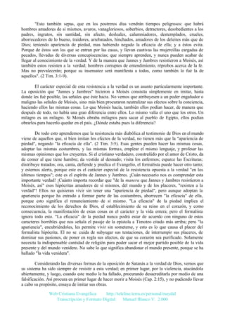 "Esto también sepas, que en los postreros días vendrán tiempos peligrosos: que habrá
hombres amadores de sí mismos, avaros, vanagloriosos, soberbios, detractores, desobedientes a los
padres, ingratos, sin santidad, sin afecto, desleales, calumniadores, destemplados, crueles,
aborrecedores de lo bueno, traidores, arrebatados, hinchados, amadores de los deleites más que de
Dios; teniendo apariencia de piedad, mas habiendo negado la eficacia de ella; y a éstos evita.
Porque de éstos son los que se entran por las casas, y llevan cautivas las mujercillas cargadas de
pecados, llevadas de diversas concupiscencias; que siempre aprenden, y nunca pueden acabar de
llegar al conocimiento de la verdad. Y de la manera que Jannes y Jambres resistieron a Moisés, así
también estos resisten a la verdad; hombres corruptos de entendimiento, réprobos acerca de la fe.
Mas no prevalecerán; porque su insensatez será manifiesta a todos, como también lo fué la de
aquellos". (2 Tim. 3:1-9).
El carácter especial de esta resistencia a la verdad es un asunto particularmente importante.
La oposición que "Jannes y Jambres" hicieron a Moisés consistía simplemente en imitar, hasta
donde les fué posible, las señales que éste hacia. No vemos que atribuyesen a un poder engañador o
maligno las señales de Moisés, sino más bien procuraron neutralizar sus efectos sobre la conciencia,
haciendo ellos las mismas cosas. Lo que Moisés hacía, también ellos podían hacer, de manera que
después de todo, no había una gran diferencia entre ellos. Lo mismo valía el uno que los otros. Un
milagro es un milagro. Si Moisés obraba milagros para sacar al pueblo de Egipto, ellos podían
obrarlos para hacerlo quedar en el país. ¿Dónde estaba pues la diferencia?
De todo esto aprendemos que la resistencia más diabólica al testimonio de Dios en el mundo
viene de aquellos que, si bien imitan los efectos de la verdad, no tienen más que la "apariencia de
piedad", negando "la eficacia de ella". (2 Tim. 3:5). Esas gentes pueden hacer las mismas cosas,
adoptar las mismas costumbres, y las mismas formas, emplear el mismo lenguaje, y profesar las
mismas opiniones que los creyentes. Si el cristiano verdadero, constreñido por el amor de Cristo, da
de comer al que tiene hambre; da vestido al desnudo; visita los enfermos; esparce las Escrituras;
distribuye tratados; ora, canta, defiende y predica el Evangelio, el formalista puede hacer otro tanto;
y estemos alerta, porque este es el carácter especial de la resistencia opuesta a la verdad "en los
últimos tiempos"; este es el espíritu de Jannes y Jambres. ¡Cuán necesario nos es comprender esta
importante verdad! ¡Cuánto importa recordar que "de la manera que Jannes y Jambres resistieron a
Moisés, así" esos hipócritas amadores de sí mismos, del mundo y de los placeres, "resisten a la
verdad"! Ellos no quisieran vivir sin tener una "apariencia de piedad", pero aunque adoptan la
apariencia porque ha entrado a formar parte de las costumbres, aborrecen "la eficacia" de ella,
porque esto significa el renunciamiento de sí mismo. "La eficacia" de la piedad implica el
reconocimiento de los derechos de Dios, el establecimiento de su reino en el corazón, y como
consecuencia, la manifestación de estas cosas en el carácter y la vida entera; pero el formalista
ignora todo esto. "La eficacia" de la piedad nunca podrá estar de acuerdo con ninguno de estos
caracteres horribles que nos señala el pasaje de la epístola a Timoteo citado más arriba; pero "la
apariencia", encubriéndoles, les permite vivir sin someterse, y esto es lo que causa el placer del
formalista hipócrita. El no se cuida de subyugar sus tentaciones, de interrumpir sus placeres, de
dominar sus pasiones, de poner en regla sus afectos, de que su corazón sea purificado. Solamente
necesita la indispensable cantidad de religión para poder sacar el mejor partido posible de la vida
presente y del mundo venidero. No sabe lo que significa abandonar el mundo presente, porque se ha
hallado "la vida venidera".
Considerando las diversas formas de la oposición de Satanás a la verdad de Dios, vemos que
su sistema ha sido siempre de resistir a esta verdad; en primer lugar, por la violencia, atacándola
abiertamente, y luego, cuando este medio le ha fallado, procurando desacreditarla por medio de una
falsificación. Así procura en primer lugar de hacer morir a Moisés (Cap. 2:15), y no pudiendo llevar
a cabo su propósito, ensaya de imitar sus obras.
Web Cristiana Evangélica
http://teleline.terra.es/personal/maydal
Transcripción y Formato Digital: © Manuel Blanco V. 2.000

 