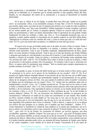 todo escepticismo e incredulidad. Si hasta que Dios aparece ellos pueden glorificarse, haciendo
alarde de su habilidad, en el momento que la mirada apercibe el más pequeño reflejo del Dios
bendito, se ven despojados del manto de su ostentación, y es puesta al descubierto su horrible
deformidad.
En lo que se refiere al rey de Egipto, se puede decir muy bien que "estaba en un grande
error", no conociendo a Dios, ni sus inmutables consejos. (Comp. Mar. 12:24-27). Faraón ignoraba
que muchos siglos antes, aun antes de que él respirara por primera vez el soplo de vida, la palabra y
el juramento de Dios, esas "dos cosas inmutables", habían asegurado el rescate completo y glorioso
de ese mismo pueblo que él, Faraón, se proponía aplastar. Faraón no conocía nada de todo esto;
todos sus pensamientos y todos sus planes descansaban sobre la ignorancia de esta grande verdad,
fundamento de todas las verdades, a saber: que Dios es. El se imaginaba locamente que, con su
sabiduría y poder, podría impedir el crecimiento de ese pueblo respecto al cual Dios había dicho:
"Multiplicaré tu simiente como las estrellas del cielo, y como la arena que está a la orilla del mar"
(Gén. 22:17); y por esta razón todos sus planes y su sabiduría no eran más que locura.
El mayor error en que un hombre puede caer es de obrar sin tener a Dios en cuenta. Tarde o
temprano el pensamiento de Dios se impondrá a su espíritu, y entonces todos sus planes y sus
cálculos serán destruidos. Todo lo que el hombre emprende, independientemente de Dios, puede
durar a lo sumo durante el tiempo presente. Todo lo que no es más que humano, por sólido, brillante
y atrayente que pueda ser, está destinado a ser presa de la muerte y a caer deshecho en polvo, en las
tinieblas y silencio de la tumba. Todas las glorias y excelencias del hombre serán sepultadas bajo
"los terrones del valle". (Job 21: 33). El hombre lleva sobre su frente el sello de la muerte, y todos
sus proyectos se desvanecen, porque sólo son pasajeros. Al contrario, todo lo que se relaciona con
Dios y se apoya sobre El, permanece para siempre. "Será su nombre para siempre; perpetuaráse su
nombre mientras el sol dure". (Sal. 72: 17).
Cuán grande es, pues, la locura del débil mortal que se levanta contra el Dios eterno, quien
"le acometerá en la cerviz, en lo grueso de las hombreras de sus escudos". (Job 15: 26). Si el
monarca de Egipto hubiese intentado detener el movimiento de las olas del mar con su débil mano,
habría obtenido el mismo resultado que pretendiendo impedir el acrecentamiento de ese pueblo,
objeto de los designios eternos de Dios. Así, aun cuando él estableció sobre el pueblo "comisarios
de tributos que les molestasen con sus cargas" (Vers. 11), "cuanto más los oprimían, tanto más se
multiplicaban y crecían". (Vers. 12). Y siempre acontecerá así. "El que mora en los cielos se reirá;
el Señor se burlará de ellos". (Sal. 2: 4). Una confusión eterna reposará sobre toda oposición de los
hombres y de los demonios. Esta seguridad da reposo al corazón, en un mundo donde todo aparece
tan contrario a Dios y a la fe. Si no tuviésemos la firme confianza de que "la ira del hombre le
acarrea alabanza" (Salmo 76: 10), con frecuencia nos hallaríamos abatidos en presencia de las
circunstancias e influencias en medio de las cuales nos encontramos en este mundo. Mas, bendito
sea Dios, nuestras miradas no están fijadas en "las cosas que se ven, sino en las que no se ven;
porque las cosas que se ven son temporales, mas las que no se ven son eternas". (2 Cor. 4:18). Con
esta seguridad, bien podemos decir como el salmista: "Calla a Jehová, y espera en él: no te alteres
con motivo del que prospera en su camino, por el hombre que hace maldades". (Salmo 37:7).
¡Cuán claramente se manifiesta la verdad de estas palabras en el asunto que meditamos, así en lo
que se refiere a los oprimidos como lo que concierne al opresor! Si Israel miraba a las cosas "que se
ven", ¿qué veía? La ira de Faraón, los comisarios de tributos, un servicio riguroso, una dura
servidumbre, argamasa y ladrillos. Empero "las cosas que no se ven" ¿que eran? El designio eterno
de Dios, su promesa infalible, la aurora cercana de un día de salvación, la "antorcha de fuego" de la
redención de Jehová. ¡Maravilloso contraste! Sólo la fe podía comprenderlo, como también sólo por
fe el pobre Israelita oprimido podía volver sus miradas del horno humeante de Egipto, para fijarlas
en las verdes campiñas y ricos viñedos de la tierra de Canaán. Unicamente la fe era capaz de
Web Cristiana Evangélica
http://teleline.terra.es/personal/maydal
Transcripción y Formato Digital: © Manuel Blanco V. 2.000

 