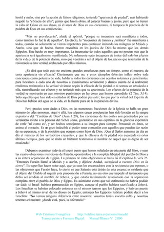 hostil y malo, sino por la acción de falsos religiosos, teniendo "apariencia de piedad", mas habiendo
negado la "eficacia de ella"; gentes que hacen obras, al parecer buenas y justas, pero que no tienen
la vida de Cristo en sus almas, ni el amor de Dios en sus corazones, ni tampoco la potencia de la
palabra de Dios en sus conciencias.
"Mas no prevalecerán", añade el apóstol, "porque su insensatez será manifiesta a todos,
como también lo fué la de aquellos". En efecto, la "insensatez de Jannes y Jambres" fué manifiesta a
todos, cuando no solamente se vieron impotentes para continuar imitando los milagros de Moisés y
Aarón, sino que de hecho, fueron envueltos en los juicios de Dios lo mismo que los demás
Egipcios. Este hecho es muy importante. La insensatez de todos aquellos que no poseen más que la
apariencia será igualmente manifestada. No solamente serán incapaces de imitar del todo los efectos
de la vida y de la potencia divina, sino que vendrán a ser el objeto de los juicios que resultarán de la
resistencia a esta verdad, rechazada por ellos mismos.
¿Se dirá que todo esto no encierra grandes enseñanzas para un tiempo, como el nuestro, de
tanta apariencia sin eficacia? Ciertamente que no; y estos ejemplos deberían influir sobre toda
conciencia como potencia de vida, hablar a todos los corazones con acentos solemnes y penetrantes,
para llevarnos a cada uno de nosotros a examinarnos seriamente y darnos cuenta de si realmente
rendimos testimonio a la verdad viviendo según la eficacia de la piedad, o si somos un obstáculo a
ella, neutralizando sus efectos y no teniendo más que su apariencia. Los efectos de la potencia de la
verdad se mostrarán en que nosotros persistimos en las cosas que hemos aprendido. (2 Tim. 3:14).
Sólo aquellos que han sido enseñados de Dios podrán persistir; los que por la virtud del Espíritu de
Dios han bebido del agua de la vida, en la fuente pura de la inspiración divina.
Pero gracias sean dadas a Dios, en las numerosas fracciones de la Iglesia se halla un gran
número de tales personas. Aquí y allá, hay algunos cuyas conciencias han sido lavadas en la sangre
expiatoria del "Cordero de Dios" (Juan 1:29); los corazones de los cuales son penetrados por un
verdadero afecto a la persona del Señor Jesús, gozándose en sus espíritus en la gloriosa esperanza
de verle "tal como es", y ser hechos semejantes a su imagen para siempre. Pensando en éstos, se
anima el corazón. Es un gozo indecible el poder tener comunión con aquellos que pueden dar razón
de su esperanza, y de la posición que ocupan como hijos de Dios. ¡Que el Señor aumente de día en
día el número de los verdaderos creyentes, y que la eficacia de la piedad sea esparcida en estos
últimos tiempos, para que se rinda un brillante testimonio al nombre de Aquél que es digno de ser
ensalzado!
Debemos examinar todavía el tercer punto que hemos señalado en esta parte del libro, o sean
las cuatro objeciones maliciosas de Faraón, oponiéndose a la completa libertad del pueblo de Dios y
a su entera separación de Egipto. La primera de estas objeciones se halla en el capitulo 8, vers 25.
"Entonces Faraón llamó a Moisés y a Aarón, y díjoles: Andad, sacrificad a vuestro Dios en la
tierra". Es superfluo hacer notar aquí, que ya sean los encantadores con la resistencia que oponen, o
las objeciones que Faraón hace, lo cierto es que Satanás está detrás de esta escena; es evidente que
el objeto del Diablo al sugerir esta proposición a Faraón, no era otro que impedir el testimonio que
debía ser rendido al nombre de Jehová, y que estaba íntimamente relacionado con la separación
completa entre el pueblo de Dios y Egipto. Es asimismo cierto que tal testimonio no habría podido
ser dado si Israel hubiese permanecido en Egipto, aunque el pueblo hubiese sacrificado a Jehová.
Los Israelitas se habrían colocado entonces en el mismo terreno que los Egipcios, y habrían puesto
a Jehová al mismo nivel de los dioses de Egipto; entonces los Egipcios habrían podido decir a los
Israelitas: "No vemos ninguna diferencia entre nosotros: vosotros tenéis vuestro culto y nosotros
tenemos el nuestro: ¿dónde está, pues, la diferencia?"

Web Cristiana Evangélica
http://teleline.terra.es/personal/maydal
Transcripción y Formato Digital: © Manuel Blanco V. 2.000

 