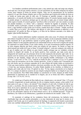 Los hombres consideran perfectamente justo y muy natural que cada cual tenga una religión,
sea la que sea. Con tal que seamos sinceros y no nos mezclemos con las ideas religiosas de nuestro
vecino, poco importa la forma de nuestra religión. Tales son los pensamientos de los hombres
respecto a lo que ellos llaman religión; pero es bien manifiesto que la gloria del nombre de Jesús no
es tenida en cuenta para nada en todo esto. El Enemigo se opondrá siempre a toda idea de
separación, y el corazón del hombre no la comprenderá nunca. El corazón humano puede aspirar a
la piedad, porque la conciencia atestigua que no está todo en regla, pero al mismo tiempo anhela
poder seguir al mundo. El corazón quisiera "sacrificar a Dios en la tierra"; por esto cuando se acepta
una piedad mundana y se rehusa "salir y separarse", Satanás ha logrado su propósito. Su plan
invariable, desde el principio, consiste en impedir el testimonio rendido al nombre de Dios en la
tierra; y aquí también su plan oculto era el mismo, cuando hacía decir a Faraón: "Andad, sacrificad
a vuestro Dios en la tierra" ¿No hubiese sido destruir el valor del testimonio el adherirse a esta
proposición? ¡El pueblo de Dios en Egipto, y el Dios de los Hebreos asociado a los ídolos de
Egipto! ¡Qué terrible blasfemia!
Lector, nosotros deberíamos meditar seriamente sobre estas cosas. El esfuerzo del enemigo
para inducir al pueblo de Israel a sacrificar a su Dios en Egipto, revela un principio diabólico mucho
más importante de lo que podríamos suponer al primer golpe de vista. El enemigo triunfaría si
pudiese obtener la más pequeña apariencia de conformidad divina en favor de la religión del mundo
sin importarle en cuanto tiempo, ni por cuales medios, ni en qué circunstancias pudiese lograrlo. El
no tiene ninguna objeción que hacer contra una religión de esta especie. Su intento se logra tan
efectivamente por medio de lo que se llama "el mundo religioso", como por cualquier otro medio de
lo que él emplea; por esto obtiene un gran triunfo cuando consigue que un verdadero cristiano
acredite la religión del mundo. Es un hecho positivo, bien conocido, que nada excita más la
indignación del mundo que este principio divino de total separación del presente siglo malo. Se os
dejarán creer las mismas cosas, predicar las mismas doctrinas, y hacer las mismas obras; pero en el
momento en que intentéis, aunque solo sea en una pequeña medida, conformaros a las órdenes
divinas: "a esto evita" (2 Tim. 3:5) y "salid de en medio de ellos, y apartaos" (2 Cor. 6:17), podéis
estar ciertos de encontraros con la más violenta oposición. ¿Cómo se explica esto? Unicamente por
este solo hecho; que los cristianos separados de la vana religión del mundo rinden un testimonio a
Cristo que nunca podrían rendirle mientras estuviesen asociados con ella. Entre la religión humana
y Cristo hay una inmensa diferencia. Un pobre Hindú, hundido en las tinieblas, os hablará de su
religión, pero nada sabe de Cristo. El apóstol no dice: "Si hay alguna consolación en la religión"
(Fil. 2:1), aunque sin duda los sectarios de una religión cualquiera hallan en su religión lo que creen
ser una consolación. Pero Pablo había hallado su consolación en Cristo, después de haber hecho
plenamente la experiencia de la vanidad de la religión, aun en su forma más bella e imponente.
(Comp. Gál. 1:13-14; Fil. 3:4-11).
Es verdad que el Espíritu de Dios habla de una religión pura y sin mácula" (San. 1:27); pero
el hombre irregenerado no puede participar de ella en ninguna manera, porque ¿cómo podrá el tal
tener parte en lo que, es "puro y sin mácula?" Esta religión es la del cielo, la fuente de todo lo que
es puro y excelente; ella está exclusivamente "delante de nuestro Dios y Padre", para producir los
frutos de la nueva naturaleza de la cual son hechos participantes todos aquellos que creen en el
nombre del Hijo de Dios. (Juan 1:12-13; Sant. 1:18; 1 Pedro 1:23; 1 Juan, 5:1). En fin, ella se define
por los dos principales aspectos de la benevolencia activa y de la santidad personal: "Visitar los
huérfanos y las viudas en sus tribulaciones, y guardarse sin mancha de este mundo". (Sant. 1:27).
Si examináis el catálogo de los verdaderos frutos del cristianismo, los hallaréis todos
clasificados bajo estos dos puntos principales; y es muy interesante de notar que lo mismo en el
capítulo 8 del Exodo, que en el capitulo primero de Santiago, la separación del mundo es presentada
como una cualidad indispensable en el servicio de Dios. Nada que sea manchado por el contacto
Web Cristiana Evangélica
http://teleline.terra.es/personal/maydal
Transcripción y Formato Digital: © Manuel Blanco V. 2.000

 