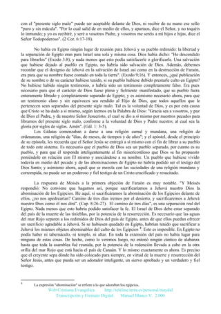 con el "presente siglo malo" puede ser aceptable delante de Dios, ni recibir de su mano ese sello
"puro y sin mácula". "Por lo cual salid de en medio de ellos, y apartaos, dice el Señor, y no toquéis
lo inmundo; y yo os recibiré, y seré a vosotros Padre, y vosotros me seréis a mí hijos e hijas, dice el
Señor Todopoderoso". (2 Cor. 6:17-18).
No había en Egipto ningún lugar de reunión para Jehová y su pueblo redimido: la libertad y
la separación de Egipto eran para Israel una sola y misma cosa. Dios había dicho: "He descendido
para librarlos" (Exodo 3:8), y nada menos que esto podía satisfacerle o glorificarle. Una salvación
que hubiese dejado al pueblo en Egipto, no habría sido salvación de Dios. Además, debemos
recordar que el designio de Jehová en la salvación de Israel así como en la destrucción de Faraón,
era para que su nombre fuese contado en toda la tierra". (Exodo 9:16). Y entonces, ¿qué publicación
de su nombre o de su carácter hubiese tenido, si su pueblo hubiese debido prestarle culto en Egipto?
No hubiese habido ningún testimonio, o habría sido un testimonio completamente falso. Era pues
necesario para que el carácter de Dios fuese plena y fielmente manifestado, que su pueblo fuera
enteramente librado y completamente separado de Egipto; y es asimismo necesario ahora, para que
un testimonio claro y sin equívocos sea rendido al Hijo de Dios, que todos aquellos que le
pertenecen sean separados del presente siglo malo. Tal es la voluntad de Dios, y es por esta causa
que Cristo se ha dado a sí mismo, según leemos en la Palabra de Dios: "Gracia sea a vosotros, y paz
de Dios el Padre, y de nuestro Señor Jesucristo, el cual se dio a sí mismo por nuestros pecados para
librarnos del presente siglo malo, conforme a la voluntad de Dios y Padre nuestro; al cual sea la
gloria por siglos de siglos. Amén". (Gál. 1: 3-5).
Los Gálatas comenzaban a darse a una religión carnal y mundana, una religión de
ordenanzas, una religión de "días, de meses, de tiempos y de años"; y el apóstol, desde el principio
de su epístola, les recuerda que el Señor Jesús se entregó a sí mismo con el fin de librar a su pueblo
de todo este sistema. Es necesario que el pueblo de Dios sea un pueblo separado, por cuanto es su
pueblo, y para que él responda inteligentemente al fin misericordioso que Dios se ha propuesto
poniéndole en relación con El mismo y asociándose a su nombre. Un pueblo que hubiese vivido
todavía en medio del pecado y de las abominaciones de Egipto no habría podido ser el testigo del
Dios Santo; y asimismo ahora, aquél que se mezcla con las suciedades de una religión mundana y
corrompida, no puede ser un poderoso y fiel testigo de un Cristo crucificado y resucitado.
La respuesta de Moisés a la primera objeción de Faraón es muy notable. "Y Moisés
respondió: No conviene que hagamos así, porque sacrificaríamos a Jehová nuestro Dios la
abominación de los Egipcios. He aquí, si sacrificáramos la abominación de los Egipcios delante de
ellos, ¿no nos apedrearían? Camino de tres días iremos por el desierto, y sacrificaremos a Jehová
nuestro Dios como él nos dirá". (Cap. 8:26-27). El camino de tres días", es una separación real del
Egipto. Nada menos que esto habría podido satisfacer la fe. El Israel de Dios debe estar separado
del país de la muerte de las tinieblas, por la potencia de la resurrección. Es necesario que las aguas
del mar Rojo separen a los redimidos de Dios del país de Egipto, antes de que ellos puedan ofrecer
un sacrificio agradable a Jehová. Si se hubiesen quedado en Egipto, habrían tenido que sacrificar a
Jehová los mismos objetos abominables del culto de los Egipcios 4. Esto es imposible. En Egipto no
podía haber ni tabernáculo, ni templo, ni altar. En toda la extensión del país no había lugar para
ninguna de estas cosas. De hecho, como lo veremos luego, no entonó ningún cántico de alabanza
hasta que toda la asamblea fué reunida, por la potencia de la redención llevada a cabo en la otra
orilla del mar Rojo que está hacia el país de Canaán. Y lo mismo exactamente es ahora. Es preciso
que el creyente sepa dónde ha sido colocado para siempre, en virtud de la muerte y resurrección del
Señor Jesús, antes que pueda ser un adorador inteligente, un siervo aprobado y un verdadero y fiel
testigo.

4

La expresión "abominación" se refiere a lo que adoraban los egipcios.

Web Cristiana Evangélica
http://teleline.terra.es/personal/maydal
Transcripción y Formato Digital: © Manuel Blanco V. 2.000

 