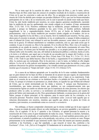 No se trata aquí de la cuestión de saber si somos hijos de Dios, y, por lo tanto, salvos.
Muchos hijos de Dios están lejos de conocer el completo resultado de la muerte y resurrección de
Cristo en lo que les concierne a cada uno de ellos. No se apropian esta preciosa verdad, que la
muerte de Cristo ha abolido para siempre sus pecados (Hebreos 9:26) y que son los bienaventurados
participantes de su vida y de su resurrección, con la cual el pecado no puede tener nada que hacer.
Cristo ha sido hecho maldición por nosotros, no como algunos quisieran enseñárnoslo, naciendo
bajo la maldición de una ley quebrantada, sino siendo colgado en el madero. (Comp. atentamente
Deut. 21:23; Gál. 3:13). Nosotros estábamos bajo la maldición, porque estábamos en nuestros
pecados o porque no habíamos guardado la ley; pero Cristo, el hombre perfecto, habiendo
magnificado la ley y engrandeciéndola (Isaías 42:21), por el hecho de haberla obedecido
perfectamente, vino a ser hecho maldición por nosotros siendo colgado en el madero. Así en su
vida, Jesús magnificó la ley de Dios; y en su muerte, llevó la maldición por nosotros. No hay, pues,
ahora para el creyente ni pecado, ni maldición, ni ira, ni condenación; y aunque él deba comparecer
ante el tribunal de Cristo, este tribunal le será tan favorable entonces, como ahora lo es para él el
trono de la gracia. El tribunal manifestará su verdadera condición, esto es, que nada existe que le
condene; lo que el creyente es, Dios lo ha operado. El es la obra de Dios. Dios vino a él cuando se
encontraba en un estado de muerte y de condenación, y ha sido hecho exactamente tal como Dios
quería que fuese. El mismo juez ha borrado sus pecados y es su propia justicia, de manera que el
tribunal debe serle favorable; más aún, allí hallará la declaración pública y solemne, hecha al cielo,
a la tierra y al infierno, que aquel que es lavado de sus pecados por la sangre del Cordero, es tan
limpio como puede serlo, siendo lavado por Dios. (Véase Juan 5:24; Rom. 8:1; 2 Cor. 5:5, 10-11;
Efes. 2:10). Todo lo que debía hacerse, Dios lo ha hecho, y seguramente El no condenará su propia
obra. La justicia que era reclamada, Dios la ha provisto; y por lo tanto, no hallará en ella ningún
defecto. La luz de la silla judicial será bastante radiante para disipar todas las nieblas y nubes que
pudiesen obscurecer las glorias incomparables y las virtudes eternas que pertenecen a la cruz, y para
mostrar que el creyente es "limpio del todo". (Juan 13:10; 15:3; Efesios 5:27).
Es a causa de no haberse apropiado con la sencillez de la fe estas verdades fundamentales
que un gran número de los hijos de Dios se lamentan de no poseer una paz segura; de experimentar
constantes variaciones en su estado espiritual, y continuos altos y bajos en su experiencia. Cada
duda en el corazón de un cristiano es un deshonor hecho a la palabra de Dios y al sacrificio de
Cristo. Es porque el cristiano no permanece ya, desde ahora, en aquella luz que brillará del tribunal
de Cristo, que se siente atormentado por las dudas y temores. Y aunque esas fluctuaciones e
incertidumbres, que tantas personas tienen que deplorar, no son comparativamente más que
consecuencias ligeras en cuanto no afectan más que la experiencia de estas personas, los efectos que
producen sobre su culto, su servicio y su testimonio son infinitamente más graves, por cuanto la
gloria del Señor está interesada en ello. Pero generalmente hablando, se piensa poco en la gloria del
Señor, porque el objeto principal, el fin supremo, para la mayor parte de los cristianos, es la
salvación personal. Nosotros somos inclinados a considerar como esencial todo aquello que se
relaciona directamente con nosotros, mientras que aquello que afecta a la gloria de Cristo en
nosotros y por nosotros, es considerado como no-esencial o secundario.
Sin embargo, es bueno comprender claramente que la misma verdad que da la paz segura al
alma, la pone en estado de poder ofrecer un culto inteligente, un servicio agradable y un testimonio
eficaz. En el capítulo 15 de la 1ª epístola a los Corintios, el apóstol presenta la muerte y la
resurrección de Cristo como el gran fundamento de todas las cosas. "Además os declaro, hermanos,
el evangelio que os he predicado, el cual también recibisteis, en el cual también perseveráis; por el
cual asimismo, si retenéis la palabra que os he predicado, sois salvos, si no creísteis en vano. Porque
primeramente os he enseñado lo que asimismo recibí: Que Cristo fué muerto por nuestros pecados,
conforme a las Escrituras; y que fué sepultado, y que resucitó al tercer día, conforme a las
Escrituras". (Vers. 1-4). ¡Tal es el Evangelio! El fundamento de la salvación es un Cristo muerto y
Web Cristiana Evangélica
http://teleline.terra.es/personal/maydal
Transcripción y Formato Digital: © Manuel Blanco V. 2.000

 