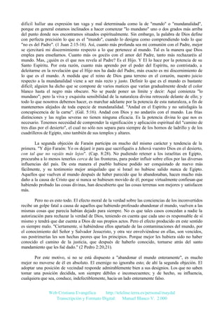 difícil hallar u expresión tan vaga y mal determinada como la de "mundo" o "mundanalidad",
na
porque en general estamos inclinados a hacer comenzar "lo mundano" uno o dos grados más arriba
del punto donde nos encontramos situados espiritualmente. Sin embargo, la palabra de Dios define
con perfecta precisión lo que es el "mundo", cuando lo designa como comprendiendo todo lo que
"no es del Padre". (1 Juan 2:15-16). Así, cuanto más profunda sea mi comunión con el Padre, mejor
se ejercitará mi discernimiento respecto a lo que pertenece al mundo. Tal es la manera que Dios
emplea para enseñarnos. Cuanto más os gocéis con el amor del Padre, tanto más rechazaréis al
mundo. Mas, ¿quién es el que nos revela al Padre? Es el Hijo. Y El lo hace por la potencia de su
Santo Espíritu. Por esta razón, cuanto más aprendo por el poder del Espíritu, no contristado, a
deleitarme en la revelación que el Hijo nos ha dado del Padre, más exacto es mi discernimiento de
lo que es el mundo. A medida que el reino de Dios gana terreno en el corazón, nuestro juicio
respecto a la mundanalidad viene a ser más recto y justo. Definir lo que es el mundo es bastante
difícil; alguien ha dicho que se compone de varios matices que varían gradualmente desde el color
blanco hasta el negro más obscuro. No se puede poner un límite y decir: Aquí comienza "lo
mundano"; pero la viva y exquisita sensibilidad de la naturaleza divina retrocede delante de ello; y
todo lo que nosotros debemos hacer, es marchar adelante por la potencia de esta naturaleza, a fin de
mantenernos alejados de toda especie de mundanalidad. "Andad en el Espíritu y no satisfagáis la
concupiscencia de la carne". (Gál. 5:16). Andad con Dios y no andaréis con el mundo. Las frías
distinciones y las reglas severas no tienen ninguna eficacia. Es la potencia divina lo que nos es
necesario. Tenemos necesidad de comprender la significación y aplicación espiritual del "camino de
tres días por el desierto", el cual no sólo nos separa para siempre de los hornos de ladrillo y de los
cuadrilleros de Egipto, sino también de sus templos y altares.
La segunda objeción de Faraón participa en mucho del mismo carácter y tendencia de la
primera. "Y dijo Faraón: Yo os dejaré ir para que sacrifiquéis a Jehová vuestro Dios en el desierto,
con tal que no vayáis más lejos". (Cap. 8:28). No pudiendo retener a los israelitas en Egipto,
procuraba a lo menos tenerlos cerca de las fronteras, para poder influir sobre ellos por las diversas
influencias del país. De esta manera el pueblo hubiese podido ser conquistado de nuevo más
fácilmente, y su testimonio mejor aniquilado que si Israel no hubiese salido nunca de Egipto.
Aquellos que vuelven al mundo después de haber parecido que lo abandonaban, hacen mucho más
daño a la causa de Cristo que si nunca se hubiesen movido de él; porque virtualmente confiesan que
habiendo probado las cosas divinas, han descubierto que las cosas terrenas son mejores y satisfacen
más.
Pero no es esto todo. El efecto moral de la verdad sobre las conciencias de los inconvertidos
recibe un golpe fatal a causa de aquellos que habiendo profesado abandonar el mundo, vuelven a las
mismas cosas que parecía habían dejado para siempre. No es que tales casos concedan a nadie la
autorización para rechazar la verdad de Dios, teniendo en cuenta que cada uno es responsable de sí
mismo y tendrá que dar cuenta a Dios de sus propios actos. Pero el efecto producido en este sentido
es siempre malo. "Ciertamente, si habiéndose ellos apartado de las contaminaciones del mundo, por
el conocimiento del Señor y Salvador Jesucristo, y otra vez envolviéndose en ellas, son vencidos,
sus postrimerías les son hechas peores que los principios. Porque mejor les hubiera sido no haber
conocido el camino de la justicia, que después de haberlo conocido, tornarse atrás del santo
mandamiento que les fué dado." (2 Pedro 2:20,21).
Por este motivo, si no se está dispuesto a "abandonar el mundo enteramente", es mucho
mejor no moverse de él en absoluto. El enemigo no ignoraba esto; de ahí la segunda objeción. El
adoptar una posición de vecindad responde admirablemente bien a sus designios. Los que no saben
tomar una posición decidida, son siempre débiles e inconsecuentes; y de hecho, su influencia,
cualquiera que sea, conduce, indefectiblemente, hacia un lado enteramente falso.
Web Cristiana Evangélica
http://teleline.terra.es/personal/maydal
Transcripción y Formato Digital: © Manuel Blanco V. 2.000

 