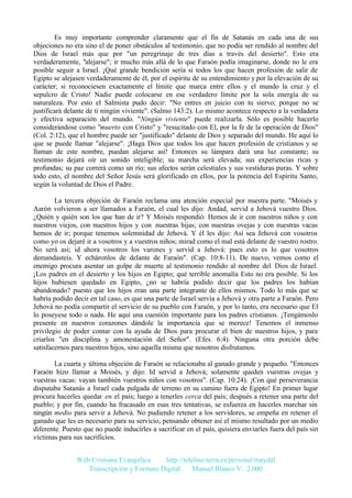 Es muy importante comprender claramente que el fin de Satanás en cada una de sus
objeciones no era sino el de poner obstáculos al testimonio, que no podía ser rendido al nombre del
Dios de Israel más que por "un peregrinaje de tres días a través del desierto". Esto era
verdaderamente, "alejarse"; ir mucho más allá de lo que Faraón podía imaginarse, donde no le era
posible seguir a Israel. ¡Qué grande bendición sería si todos los que hacen profesión de salir de
Egipto se alejasen verdaderamente de él, por el espíritu de su entendimiento y por la elevación de su
carácter; si reconociesen exactamente el límite que marca entre ellos y el mundo la cruz y el
sepulcro de Cristo! Nadie puede colocarse en ese verdadero límite por la sola energía de su
naturaleza. Por esto el Salmista pudo decir: "No entres en juicio con tu siervo; porque no se
justificará delante de ti ningún viviente". (Salmo 143:2). Lo mismo acontece respecto a la verdadera
y efectiva separación del mundo. "Ningún viviente" puede realizarla. Sólo es posible hacerlo
considerándose como "muerto con Cristo" y "resucitado con El, por la fe de la operación de Dios"
(Col. 2:12), que el hombre puede ser "justificado" delante de Dios y separado del mundo. He aquí lo
que se puede llamar "alejarse". ¡Haga Dios que todos los que hacen profesión de cristianos y se
llaman de este nombre, puedan alejarse así! Entonces su lámpara dará una luz constante; su
testimonio dejará oír un sonido inteligible; su marcha será elevada; sus experiencias ricas y
profundas; su paz correrá como un río; sus afectos serán celestiales y sus vestiduras puras. Y sobre
todo esto, el nombre del Señor Jesús será glorificado en ellos, por la potencia del Espíritu Santo,
según la voluntad de Dios el Padre.
La tercera objeción de Faraón reclama una atención especial por nuestra parte. "Moisés y
Aarón volvieron a ser llamados a Faraón, el cual les dijo: Andad, servid a Jehová vuestro Dios.
¿Quién y quién son los que han de ir? Y Moisés respondió: Hemos de ir con nuestros niños y con
nuestros viejos, con nuestros hijos y con nuestras hijas; con nuestras ovejas y con nuestras vacas
hemos de ir; porque tenemos solemnidad de Jehová. Y él les dijo: Así sea Jehová con vosotros
como yo os dejaré ir a vosotros y a vuestros niños; mirad como el mal está delante de vuestro rostro.
No será así; id ahora vosotros los varones y servid a Jehová: pues esto es lo que vosotros
demandasteis. Y echáronlos de delante de Faraón". (Cap. 10:8-11). De nuevo, vemos como el
enemigo procura asentar un golpe de muerte al testimonio rendido al nombre del Dios de Israel.
¡Los padres en el desierto y los hijos en Egipto; qué terrible anomalía Esto no era posible. Si los
hijos hubiesen quedado en Egipto, ¿no se habría podido decir que los padres los habían
abandonado? puesto que los hijos eran una parte integrante de ellos mismos. Todo lo más que se
habría podido decir en tal caso, es que una parte de Israel servía a Jehová y otra parte a Faraón. Pero
Jehová no podía compartir el servicio de su pueblo con Faraón, y por lo tanto, era necesario que El
lo poseyese todo o nada. He aquí una cuestión importante para los padres cristianos. ¡Tengámoslo
presente en nuestros corazones dándole la importancia que se merece! Tenemos el inmenso
privilegio de poder contar con la ayuda de Dios para procurar el bien de nuestros hijos, y para
criarlos "en disciplina y amonestación del Señor". (Efes. 6:4). Ninguna otra porción debe
satisfacernos para nuestros hijos, sino aquella misma que nosotros disfrutamos.
La cuarta y última objeción de Faraón se relacionaba al ganado grande y pequeño. "Entonces
Faraón hizo llamar a Moisés, y dijo: Id servid a Jehová; solamente queden vuestras ovejas y
vuestras vacas: vayan también vuestros niños con vosotros". (Cap. 10:24). ¡Con qué perseverancia
disputaba Satanás a Israel cada pulgada de terreno en su camino fuera de Egipto! En primer lugar
procura hacerles quedar en el país; luego a tenerles cerca del país; después a retener una parte del
pueblo; y por fin, cuando ha fracasado en esas tres tentativas, se esfuerza en hacerles marchar sin
ningún medio para servir a Jehová. No pudiendo retener a los servidores, se empeña en retener el
ganado que les es necesario para su servicio, pensando obtener así el mismo resultado por un medio
diferente. Puesto que no puede inducirles a sacrificar en el país, quisiera enviarles fuera del país sin
víctimas para sus sacrificios.
Web Cristiana Evangélica
http://teleline.terra.es/personal/maydal
Transcripción y Formato Digital: © Manuel Blanco V. 2.000

 