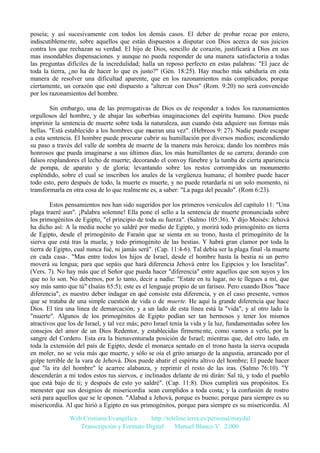 poseía; y así sucesivamente con todos los demás casos. El deber de probar recae por entero,
indiscutiblemente, sobre aquellos que están dispuestos a disputar con Dios acerca de sus juicios
contra los que rechazan su verdad. El hijo de Dios, sencillo de corazón, justificará a Dios en sus
mas insondables dispensaciones. y aunque no pueda responder de una manera satisfactoria a todas
las preguntas difíciles de la incredulidad; halla un reposo perfecto en estas palabras: "El juez de
toda la tierra, ¿no ha de hacer lo que es justo?" (Gén. 18:25). Hay mucho más sabiduría en esta
manera de resolver una dificultad aparente, que en los razonamientos más complicados; porque
ciertamente, un corazón que esté dispuesto a "altercar con Dios" (Rom. 9:20) no será convencido
por los razonamientos del hombre.
Sin embargo, una de las prerrogativas de Dios es de responder a todos los razonamientos
orgullosos del hombre, y de abajar las soberbias imaginaciones del espíritu humano. Dios puede
imprimir la sentencia de muerte sobre toda la naturaleza, aun cuando ésta adquiere sus formas más
bellas. "Está establecido a los hombres que mueran una vez". (Hebreos 9: 27). Nadie puede escapar
a esta sentencia. El hombre puede procurar cubrir su humillación por diversos medios; escondiendo
su paso a través del valle de sombra de muerte de la manera más heroica; dando los nombres más
honrosos que pueda imaginarse a sus últimos días, los más humillantes de su carrera; dorando con
falsos resplandores el lecho de muerte; decorando el convoy fúnebre y la tumba de cierta apariencia
de pompa, de aparato y de gloria; levantando sobre los restos corrompidos un monumento
espléndido, sobre el cual se inscriben los anales de la vergüenza humana; el hombre puede hacer
todo esto, pero después de todo, la muerte es muerte, y no puede retardarla ni un solo momento, ni
transformarla en otra cosa de lo que realmente es, a saber: "La paga del pecado". (Rom 6:23).
Estos pensamientos nos han sido sugeridos por los primeros versículos del capítulo 11: "Una
plaga traeré aun". ¡Palabra solemne! Ella pone el sello a la sentencia de muerte pronunciada sobre
los primogénitos de Egipto, "el principio de toda su fuerza". (Salmo 105:36). Y dijo Moisés: Jehová
ha dicho así: A la media noche yo saldré por medio de Egipto, y morirá todo primogénito en tierra
de Egipto, desde el primogénito de Faraón que se sienta en su trono, hasta el primogénito de la
sierva que está tras la muela; y todo primogénito de las bestias. Y habrá gran clamor por toda la
tierra de Egipto, cual nunca fué, ni jamás será". (Cap. 11:4-6). Tal debía ser la plaga final -la muerte
en cada casa-. "Mas entre todos los hijos de Israel, desde el hombre hasta la bestia ni un perro
moverá su lengua; para que sepáis que hará diferencia Jehová entre los Egipcios y los Israelitas".
(Vers. 7). No hay más que el Señor que pueda hacer "diferencia" entre aquellos que son suyos y los
que no lo son. No debemos, por lo tanto, decir a nadie: "Estate en tu lugar, no te llegues a mí, que
soy más santo que tú" (Isaías 65:5); este es el lenguaje propio de un fariseo. Pero cuando Dios "hace
diferencia", es nuestro deber indagar en qué consiste esta diferencia, y en el caso presente, vemos
que se trataba de una simple cuestión de vida o de muerte. He aquí la grande diferencia que hace
Dios. El tira una línea de demarcación; y a un lado de esta línea está la "vida", y al otro lado la
"muerte". Algunos de los primogénitos de Egipto podían ser tan hermosos y tener los mismos
atractivos que los de Israel, y tal vez más; pero Israel tenía la vida y la luz, fundamentadas sobre los
consejos del amor de un Dios Redentor, y establecidas firmemente, como vamos a verlo, por la
sangre del Cordero. Esta era la bienaventurada posición de Israel; mientras que, del otro lado, en
toda la extensión del país de Egipto, desde el monarca sentado en el trono hasta la sierva ocupada
en moler, no se veía más que muerte, y sólo se oía el grito amargo de la angustia, arrancado por el
golpe terrible de la vara de Jehová. Dios puede abatir el espíritu altivo del hombre; El puede hacer
que "la ira del hombre" le acarree alabanza, y reprimir el resto de las iras. (Salmo 76:10). "Y
descenderán a mi todos estos tus siervos, e inclinados delante de mi dirán: Sal tú, y todo el pueblo
que está bajo de ti; y después de esto yo saldré". (Cap. 11:8). Dios cumplirá sus propósitos. Es
menester que sus designios de misericordia sean cumplidos a toda costa; y la confusión de rostro
será para aquellos que se le oponen. "Alabad a Jehová, porque es bueno; porque para siempre es su
misericordia. Al que hirió a Egipto en sus primogénitos, porque para siempre es su misericordia. Al
Web Cristiana Evangélica
http://teleline.terra.es/personal/maydal
Transcripción y Formato Digital: © Manuel Blanco V. 2.000

 