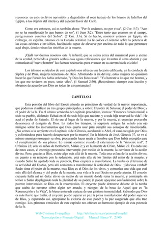 reconocer en esos esclavos oprimidos y degradados al rudo trabajo de los hornos de ladrillos del
Egipto, a los objetos del interés y del especial favor del Cielo.
Como era entonces, así es también ahora: "Por fe andamos, no por vista". (2 Cor. 5:7). "Aun
no se ha manifestado lo que hemos de ser". (1 Juan 3:2). "Entre tanto que estamos en el cuerpo,
peregrinamos ausentes del Señor". (2 Cor. 5:6). Si de hecho, nosotros estamos en Egipto, sin
embargo, en espíritu, estamos en la Canaán celestial. La fe coloca el corazón sobre la potencia de
las cosas celestes e invisibles, haciéndolo capaz de elevarse por encima de todo lo que pertenece
aquí abajo, donde reinan las tinieblas de la muerte.
¡Ojalá tuviésemos nosotros esta fe infantil, que se sienta cerca del manantial puro y eterno
de la verdad, bebiendo a grandes sorbos esas aguas refrescantes que levantan al alma abatida y que
comunican al "nuevo hombre" las fuerzas necesarias para avanzar en su carrera hacia el cielo!
Los últimos versículos de este capítulo nos ofrecen una lección edificante, en la conducta de
Siphra y dé Phúa, mujeres temerosas de Dios. Afrontando la ira del rey, estas mujeres no quisieron
hacer lo que Faraón les había ordenado, "y Dios les hizo casas". "Yo honraré a los que me honran, y
los que me tuvieren en poco, serán viles". (1 Samuel 2:30). ¡Recordemos siempre esta lección y
obremos de acuerdo con Dios en todas las circunstancias!

CAPITULO 2
Esta porción del libro del Exodo abunda en principios de verdad de la mayor importancia,
que podemos clasificar en tres grupos principales, a saber: El poder de Satanás; el poder de Dios; y
el poder de la fe. En el último versículo del capítulo precedente, leemos: "Entonces Faraón mandó a
todo su pueblo, diciendo: Echad en el río todo hijo que naciere, y a toda hija reservad la vida". He
aquí el poder de Satanás. El río era el lugar de la muerte, y por la muerte, el enemigo procuraba
desvanecer el designio de Dios. En todos los tiempos, la serpiente antigua ha velado con ojo
maligno sobre los instrumentos que Dios quería usar para cumplir sus consejos de misericordia.
¿No vemos a la serpiente en el capítulo 4 del Génesis, acechando a Abel, el vaso escogido por Dios,
y esforzándose para hacerlo desaparecer por la muerte? En la historia de José, Génesis 37, se ve al
mismo enemigo proseguir su obra, procurando hacer morir al hombre que Dios había escogido para
el cumplimiento de sus planes. Lo mismo acontece cuando el exterminio de la "simiente real", 2
Crónicas 22; con los niños de Bethlehem, Mateo 2; y en la muerte de Cristo, Mateo 27. En cada uno
de estos casos, el enemigo procuraba interrumpir, por medio de la muerte, la corriente de la acción
divina. Pero, gracias a Dios, existe algo más allá de la muerte. Toda esta esfera de la acción divina,
en cuanto a su relación con la redención, está más allá de los límites del reino de la muerte; y
cuando Satán ha agotado toda su potencia, Dios empieza a manifestarse. La tumba es el término de
la actividad del Diablo, pero allí comienza a manifestarse la actividad de Dios. ¡Gloriosa verdad!
Satán tiene el poder de la muerte, mas Dios es el Dios de los vivos, y comunica una vida que está
más allá del alcance y del poder de la muerte, una vida a la cual Satán no puede atentar. El corazón
creyente halla así un dulce alivio en medio de un mundo donde reina la muerte, y contempla sin
temor a Satán desplegando toda la plenitud de su poder; él puede apoyarse confiadamente sobre la
potente intervención de Dios en la resurrección. El creyente puede detenerse delante de la tumba
que acaba de cerrarse sobre algún ser amado, y recoger, de la boca de Aquél que es "la
Resurrección y la Vida", la bienaventurada certeza de una gloriosa inmortalidad. Sabiendo que Dios
es más fuerte que Satán, el creyente puede esperar en paz la plena manifestación del poder superior
de Dios, y esperando así, apropiarse la victoria de este poder y la paz asegurada que ella trae
consigo. Los primeros versículos de este capítulo nos ofrecen un hermoso ejemplo de esta potencia
de la fe.
Web Cristiana Evangélica
http://teleline.terra.es/personal/maydal
Transcripción y Formato Digital: © Manuel Blanco V. 2.000

 