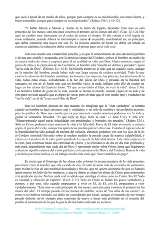 que sacó a Israel de en medio de ellos, porque para siempre es su misericordia; con mano fuerte, y
brazo extendido, porque para siempre es su misericordia". (Salmo 136:1 y 10-12).
"Y habló Jehová a Moisés y Aarón en la tierra de Egipto, diciendo: Este mes os será
principio de 1os meses; será este para vosotros el primero de los meses del año". (Cap. 12:1-2). Hay
aquí un cambio muy interesante en el orden de contar el tiempo. El año común o civil seguía su
curso ordinario, cuando Jehová lo interrumpió a causa de su pueblo, enseñándole así, en principio,
que debía comenzar una nueva era con El. La historia anterior de Israel no debía ser tenida en
cuenta en adelante; la redención debía constituir el primer paso en la vida real.
Esto nos enseña una verdad bien sencilla, y es que el conocimiento de una salvación perfecta
y de una paz estable y asegurada, por la preciosa sangre del Cordero, coloca al hombre en medio de
un nuevo orden de cosas y empieza para él en realidad su vida con Dios. Hasta entonces, según el
juicio de Dios y la expresión de las Escrituras, el hombre está "muerto en delitos y pecados"; ajeno
"de la vida de Dios". (Efesios 2:1; 4:18). Su historia entera no es más que un espacio vacío, aunque
en la opinión del hombre, pueda haber sido una larga escena de ruidosa actividad. Todo lo que
cautiva la atención del hombre mundano, los honores, las riquezas, los placeres, los atractivos de la
vida, todas estas cosas, consideradas a la luz del juicio de Dios y pesadas en la balanza del
santuario, no son en el fondo más que un horrible vacío, la nada, indigno todo ello de ocupar un
lugar en los relatos del Espíritu Santo. "El que es incrédulo al Hijo, no verá la vida". (Juan 3:36).
Los hombres hablan de gozar de la vida, cuando se lanzan al mundo, cuando viajan de un lado y de
otro para ver todo aquello que es digno de verse; pero olvidan que el solo medio real y verdadero de
"ver la vida", es el de "creer en el Hijo de Dios".
Mas los hombres piensan de otra manera. Se imaginan que la "vida verdadera" se termina
cuando un hombre se hace cristiano, real y verdadero, y no sólo de nombre y de profesión exterior;
pero la palabra de Dios nos enseña que es precisamente cuando nosotros podemos ver la vida y
gustar la verdadera felicidad. "El que tiene al Hijo, tiene la vida." (1 Juan 5:12). Y otra vez:
"Bienaventurado aquel cuyas iniquidades son perdonadas, y borrados sus pecados." (Salmo 32:1).
Sólo en Cristo podemos tener nosotros la vida y la felicidad. Fuera de El todo es muerte y miseria
según el juicio del cielo, aunque las apariencias puedan parecer otra cosa. Cuando el espeso velo de
la incredulidad ha sido quitado de encima del corazón, entonces podemos ver, con los ojos de la fe,
al Cordero inmolado llevando sobre el madero maldito la pesada carga de nuestra culpabilidad, y
entrar en el sendero de la vida, participando de la copa de la felicidad divina. Esta vida empieza en
la cruz, para continuar hasta una eternidad de gloria, y la felicidad es de día en día más profunda y
más pura, dependiendo más cada día de Dios, y reposando mejor sobre Cristo, hasta que llegaremos
a alcanzar aquella estatura del varón perfecto, en la presencia de Dios y del Cordero. Buscar la vida
y la dicha por otros medios, es un trabajo mucho más vano que "hacer ladrillos sin paja".
Es cierto que el Enemigo de las almas sabe colorear la escena pasajera de la vida presente,
para hacer creer al hombre que ella es toda de oro. El sabe levantar más de un teatro de autómatas,
para excitar la risa de una multitud descuidada y frívola, que no quiere acordarse de que es Satanás
quien mueve los hilos de los muñecos, y que su objeto es alejar las almas de Cristo para arrastrarlas
a la perdición eterna. No hay nada real ni sólido que satisfaga el alma, sino en Cristo. Sin El "todo
es vanidad y aflicción de espíritu". (Eccl. 2:17). Sólo en Cristo se hallan los goces verdaderos y
eternos; y por esto, sólo cuando empezamos a vivir en El, de El, con El, empezamos a vivir
verdaderamente. "Este mes os será principio de los meses; será este para vosotros el primero en los
meses del año". El tiempo pasado en los hornos de ladrillo, cerca de "las ollas de las carnes", es
como si no hubiese existido; así debía ser considerado por Israel, aunque el recuerdo de ese tiempo
pasado debería servir siempre para reanimar de nuevo y hacer más profundo en el corazón del
pueblo el sentimiento de lo que la gracia divina había realizado en su favor.
Web Cristiana Evangélica
http://teleline.terra.es/personal/maydal
Transcripción y Formato Digital: © Manuel Blanco V. 2.000

 