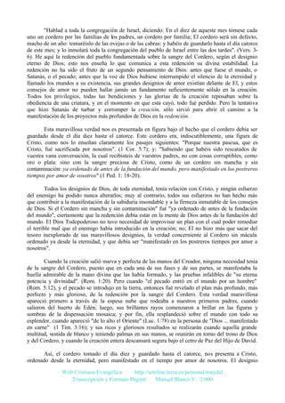"Hablad a toda la congregación de Israel, diciendo: En el diez de aqueste mes tómese cada
uno un cordero por las familias de los padres, un cordero por familia; El cordero será sin defecto,
macho de un año: tomaréislo de las ovejas o de las cabras: y habéis de guardarlo hasta el día catorce
de este mes; y lo inmolará toda la congregación del pueblo de Israel entre las dos tardes". (Vers. 36). He aquí la redención del pueblo fundamentada sobre la sangre del Cordero, según el designio
eterno de Dios; esto nos enseña lo que comunica a esta redención su divina estabilidad. La
redención no ha sido el fruto de un segundo pensamiento de Dios: antes que fuese el mundo, o
Satanás, o el pecado; antes que la voz de Dios hubiese interrumpido el silencio de la eternidad y
llamado los mundos a su existencia, sus grandes designios de amor existían delante de El, y estos
consejos de amor no pueden hallar jamás un fundamento suficientemente sólido en la creación.
Todos los privilegios, todas las bendiciones y las glorias de la creación reposaban sobre la
obediencia de una criatura, y en el momento en que esta cayó, todo fué perdido. Pero la tentativa
que hizo Satanás de turbar y corromper la creación, sólo sirvió para abrir el camino a la
manifestación de los proyectos más profundos de Dios en la redención.
Esta maravillosa verdad nos es presentada en figura bajo el hecho que el cordero debía ser
guardado desde el día diez hasta el catorce. Este cordero era, indiscutiblemente, una figura de
Cristo, como nos lo enseñan claramente los pasajes siguientes: "Porque nuestra pascua, que es
Cristo, fué sacrificada por nosotros". (1 Cor. 5:7); y: "Sabiendo que habéis sido rescatados de
vuestra vana conversación, la cual recibisteis de vuestros padres, no con cosas corruptibles, como
oro o plata: sino con la sangre preciosa de Cristo, como de un cordero sin mancha y sin
contaminación: ya ordenado de antes de la fundación del mundo, pero manifestado en los postreros
tiempos por amor de vosotros" (1 Ped. 1: 18-20).
Todos los designios de Dios, de toda eternidad, tenía relación con Cristo, y ningún esfuerzo
del enemigo ha podido nunca alterarlos; muy al contrario, todos sus esfuerzos no han hecho más
que contribuir a la manifestación de la sabiduría insondable y a la firmeza inmutable de los consejos
de Dios. Si el Cordero sin mancha y sin contaminación" fué "ya ordenado de antes de la fundación
del mundo", ciertamente que la redención debía estar en la mente de Dios antes de la fundación del
mundo. El Dios Todopoderoso no tuvo necesidad de improvisar un plan con el cual poder remediar
el terrible mal que el enemigo había introducido en la creación; no; El no hizo más que sacar del
tesoro inexplorado de sus maravillosos designios, la verdad concerniente al Cordero sin mácula
ordenado ya desde la eternidad, y que debía ser "manifestado en los postreros tiempos por amor a
nosotros".
Cuando la creación salió nueva y perfecta de las manos del Creador, ninguna necesidad tenía
de la sangre del Cordero, puesto que en cada una de sus fases y de sus partes, se manifestaba la
huella admirable de la mano divina que las había formado, y las pruebas infalibles de "su eterna
potencia y divinidad". (Rom. 1:20). Pero cuando "el pecado entró en el mundo por un hombre"
(Rom. 5:12), y el pecado se introdujo en la tierra, entonces fué revelado el plan más profundo, más
perfecto y más glorioso, de la redención por la sangre del Cordero. Esta verdad maravillosa
apareció primero a través de la espesa nube que rodeaba a nuestros primeros padres, cuando
salieron del huerto de Edén; luego, sus brillantes rayos comenzaron a brillar en las figuras y
sombras de la dispensación mosaica; y por fin, ella resplandeció sobre el mundo con todo su
esplendor, cuando apareció "de lo alto el Oriente" (Luc. 1:78) en la persona de "Dios ... manifestado
en carne" (1 Tim. 3:16); y sus ricos y gloriosos resultados se realizarán cuando aquella grande
multitud, vestida de blanco y teniendo palmas en sus manos, se reunirán en torno del trono de Dios
y del Cordero, y cuando la creación entera descansará segura bajo el cetro de Paz del Hijo de David.
Así, el cordero tomado el día diez y guardado hasta el catorce, nos presenta a Cristo,
ordenado desde la eternidad, pero manifestado en el tiempo por amor de nosotros. El designio
Web Cristiana Evangélica
http://teleline.terra.es/personal/maydal
Transcripción y Formato Digital: © Manuel Blanco V. 2.000

 