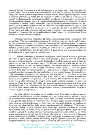 eterno de Dios en Cristo viene a ser el fundamento de la paz del creyente. Nada menos que esto
sería suficiente. Nosotros somos trasladados más allá de la creación; más allá de los límites del
tiempo, más allá de la entrada del pecado en el mundo, más allá de todo aquello que pudiese afectar
o alterar al fundamento de nuestra paz. La expresión "ya ordenado de antes de la fundación del
mundo", nos hace retroceder hacia las profundidades insondables de la eternidad, y nos muestra a
Dios formando sus planes de amor y de redención, haciéndolos descansar por entero sobre la sangre
expiatoria de su precioso Cordero inmaculado. Cristo fué siempre el pensamiento primario de Dios;
por esto, desde que Dios comienza a hablar o a obrar, toma ocasión para presentar en figura a Aquél
que ocupaba el lugar más alto en sus consejos y en sus afectos; y siguiendo el hilo de la inspiración
divina, vemos que cada ceremonia, cada rito, cada ordenanza y cada sacrificio, anunciaba de
antemano al "Cordero de Dios que quita el pecado del mundo" (Juan 1:29, 36), pero ninguno de una
manera tan evidente como el de "la pascua".
En la interpretación de este capítulo 12 del Exodo, tenemos que ver con una asamblea y con
un sacrificio. "Y Lo inmolará toda la congregación del pueblo de Israel entre las dos tardes". (Vers.
6). Esto no significa tanto un cierto número de familias con varios corderos (lo que por cierto es
mucha verdad en si), como una sola asamblea y un solo cordero. Cada familia era la expresión local
de toda la asamblea reunida alrededor del cordero, así como lo está toda la Iglesia de Cristo, reunida
en el nombre del Señor Jesús por el Espíritu Santo, de cuya Iglesia, cada asamblea particular, en
donde quiera que se reúna, es sólo la expresión local.
"Y tomarán de la sangre, y pondrán en los dos postes y en el dintel de las casas en que lo han
de comer. Y aquella noche comerán la carne asada al fuego, y panes sin levadura; con hierbas
amargas lo comerán. Ninguna cosa comeréis de él cruda, ni cocida en agua, sino asada al fuego; su
cabeza con sus pies y sus intestinos." (Vers. 7-9). El cordero pascual se nos presenta bajo dos
aspectos distintos, o sea como fundamento de la paz y como centro de unidad. La sangre en el dintel
aseguraba la paz a Israel. "Y veré la sangre, y pasaré de vosotros". (Vers. 13). Nada más que la
aspersión de la sangre era necesario, para que se pudiese gozar de una paz asegurada en relación
con la obra del ángel destructor. La muerte debía hacer su obra en todas las casas del país de Egipto.
"Está establecido a los hombres que mueran una vez. (Hebreos 9:27). Pero Dios, en su gran
misericordia, halló un sustituto sin mácula para Israel, sobre el cual la sentencia de muerte fué
ejecutada. Las exigencias de la gloria de Dios y la necesidad de Israel hallaron así en una sola y
misma cosa, a saber, en la sangre del cordero, aquello que les satisfacía igualmente por entero. La
sangre de afuera decía que todo había sido arreglado perfectamente, puesto que Dios había
intervenido en ello; y por consiguiente, una paz perfecta reinaba adentro. La sombra de una duda en
el corazón de un Israelita habría sido una grave ofensa inferida al divino fundamento de la paz, a
saber, la sangre de la propiciación.
Sin duda, cada uno de aquellos que se hallaban dentro de la puerta rociada con sangre,
debería sentir, necesariamente, que si él debiese recibir la justa retribución de sus pecados, la espada
del destructor caería irremisiblemente sobre él; mas ahora, el cordero había sufrido, en lugar suyo,
el trato que él merecía. Este era el fundamento sólido de su paz. El juicio que le correspondía había
caído sobre una víctima predestinada por Dios; y creyendo esto, podía comer en paz en el interior
de su casa. Una sola duda habría hecho a Jehová mentiroso, porque El había dicho: "Veré la sangre,
y pasaré de vosotros". Esto es suficiente. No se trataba aquí de méritos personales: el Yo estaba
absolutamente fuera del asunto. Todos los que se hallaban protegidos por la sangre estaban en
completa seguridad. No estaban solamente en el camino para ser salvos; lo estaban ya. No debían
esperar que serían salvos, o pedir para que lo fuesen; ellos conocían ya como un hecho probado, que
lo eran desde luego, en virtud de la autoridad de esta palabra que permanecerá de generación en
generación. Además, no se hallaban en parte salvos y en parte expuestos al juicio, sino que estaban
completamente salvos. La sangre del cordero y la palabra de Jehová constituían el fundamento de la
Web Cristiana Evangélica
http://teleline.terra.es/personal/maydal
Transcripción y Formato Digital: © Manuel Blanco V. 2.000

 