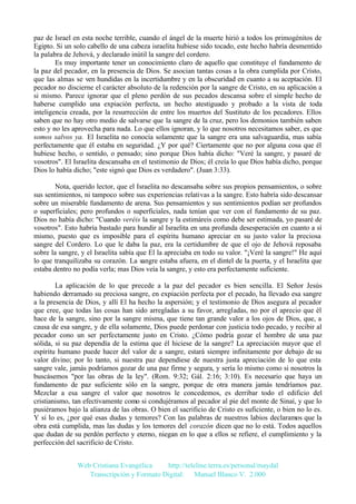 paz de Israel en esta noche terrible, cuando el ángel de la muerte hirió a todos los primogénitos de
Egipto. Si un solo cabello de una cabeza israelita hubiese sido tocado, este hecho habría desmentido
la palabra de Jehová, y declarado inútil la sangre del cordero.
Es muy importante tener un conocimiento claro de aquello que constituye el fundamento de
la paz del pecador, en la presencia de Dios. Se asocian tantas cosas a la obra cumplida por Cristo,
que las almas se ven hundidas en la incertidumbre y en la obscuridad en cuanto a su aceptación. El
pecador no discierne el carácter absoluto de la redención por la sangre de Cristo, en su aplicación a
si mismo. Parece ignorar que el pleno perdón de sus pecados descansa sobre el simple hecho de
haberse cumplido una expiación perfecta, un hecho atestiguado y probado a la vista de toda
inteligencia creada, por la resurrección de entre los muertos del Sustituto de los pecadores. Ellos
saben que no hay otro medio de salvarse que la sangre de la cruz, pero los demonios también saben
esto y no les aprovecha para nada. Lo que ellos ignoran, y lo que nosotros necesitamos saber, es que
somos salvos ya. El Israelita no conocía solamente que la sangre era una salvaguardia, mas sabía
perfectamente que él estaba en seguridad. ¿Y por qué? Ciertamente que no por alguna cosa que él
hubiese hecho, o sentido, o pensado; sino porque Dios había dicho: "Veré la sangre, y pasaré de
vosotros". El Israelita descansaba en el testimonio de Dios; él creía lo que Dios había dicho, porque
Dios lo había dicho; "este signó que Dios es verdadero". (Juan 3:33).
Nota, querido lector, que el Israelita no descansaba sobre sus propios pensamientos, o sobre
sus sentimientos, ni tampoco sobre sus experiencias relativas a la sangre. Esto habría sido descansar
sobre un miserable fundamento de arena. Sus pensamientos y sus sentimientos podían ser profundos
o superficiales; pero profundos o superficiales, nada tenían que ver con el fundamento de su paz.
Dios no había dicho: "Cuando veréis la sangre y la estimáreis como debe ser estimada, yo pasaré de
vosotros". Esto habría bastado para hundir al Israelita en una profunda desesperación en cuanto a sí
mismo, puesto que es imposible para el espíritu humano apreciar en su justo valor la preciosa
sangre del Cordero. Lo que le daba la paz, era la certidumbre de que el ojo de Jehová reposaba
sobre la sangre, y el Israelita sabía que El la apreciaba en todo su valor. "¡Veré la sangre!" He aquí
lo que tranquilizaba su corazón. La sangre estaba afuera, en el dintel de la puerta, y el Israelita que
estaba dentro no podía verla; mas Dios veía la sangre, y esto era perfectamente suficiente.
La aplicación de lo que precede a la paz del pecador es bien sencilla. El Señor Jesús
habiendo derramado su preciosa sangre, en expiación perfecta por el pecado, ha llevado esa sangre
a la presencia de Dios, y allí El ha hecho la aspersión; y el testimonio de Dios asegura al pecador
que cree, que todas las cosas han sido arregladas a su favor, arregladas, no por el aprecio que él
hace de la sangre, sino por la sangre misma, que tiene tan grande valor a los ojos de Dios, que, a
causa de esa sangre, y de ella solamente, Dios puede perdonar con justicia todo pecado, y recibir al
pecador cono un ser perfectamente justo en Cristo. ¿Cómo podría gozar el hombre de una paz
sólida, si su paz dependía de la estima que él hiciese de la sangre? La apreciación mayor que el
espíritu humano puede hacer del valor de a sangre, estará siempre infinitamente por debajo de su
valor divino; por lo tanto, si nuestra paz dependiese de nuestra justa apreciación de lo que esta
sangre vale, jamás podríamos gozar de una paz firme y segura, y sería lo mismo como si nosotros la
buscásemos "por las obras de la ley". (Rom. 9:32; Gál. 2:16; 3:10). Es necesario que haya un
fundamento de paz suficiente sólo en la sangre, porque de otra manera jamás tendríamos paz.
Mezclar a esa sangre el valor que nosotros le concedemos, es derribar todo el edificio del
cristianismo, tan efectivamente como si condujéramos al pecador al pie del monte de Sinaí, y que lo
pusiéramos bajo la alianza de las obras. O bien el sacrificio de Cristo es suficiente, o bien no lo es.
Y si lo es, ¿por qué esas dudas y temores? Con las palabras de nuestros labios declaramos que la
obra está cumplida, mas las dudas y los temores del corazón dicen que no lo está. Todos aquellos
que dudan de su perdón perfecto y eterno, niegan en lo que a ellos se refiere, el cumplimiento y la
perfección del sacrificio de Cristo.
Web Cristiana Evangélica
http://teleline.terra.es/personal/maydal
Transcripción y Formato Digital: © Manuel Blanco V. 2.000

 