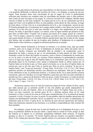 Hay un gran número de personas que retrocederían a la idea de poner en duda, abiertamente
y de propósito deliberado, la eficacia del sacrificio de Cristo, y no obstante, no gozan de una paz
segura. Estas personas dicen estar convencidas de que la sangre de Cristo es perfectamente
suficiente para satisfacer por completo todas las necesidades del pecador; pero si ellas pudiesen
estar ciertas de tener una parte en esa sangre. Si solamente tuviesen la fe verdadera. Muchas almas
sinceras se hallan en esta triste condición. Se ocupan más de su fe y de sus sentimientos que de la
sangre de Cristo y de la palabra de Dios; en otras palabras, miran dentro de ellas mismas, en lugar
de mirar afuera, a Cristo. Este no es el procedimiento de la fe; y, por consiguiente, carecen de paz.
El Israelita protegido por el rociamiento de la sangre podría enseñar a esas almas una lección muy
oportuna. El no fué salvo por el valor que concedió a la sangre, sino simplemente por la sangre
misma. Sin duda, el apreciaba la sangre a su manera, como es seguro también que pensaría en ella;
pero Dios no había dicho: "Cuando veré el aprecio que hacéis de la sangre, pasaré de vosotros";
sino: "Veré la sangre, y pasaré de vosotros". La sangre, con todo su valor y su divina eficacia, había
sido puesta delante de Israel; y si el pueblo hubiese querido poner algo más al lado de ella, aunque
sólo hubiese sido un pedazo de pan sin levadura, para fortalecer el fundamento de su seguridad,
habría hecho a Dios mentiroso, y negado la suficiencia perfecta de su remedio.
Nuestra natural inclinación es de buscar en nosotros, o en nuestras cosas, algo que pueda
constituir, junto con la sangre de Cristo, el fundamento de nuestra paz. Sobre este punto vital se
advierte en muchos cristianos una lamentable falta de claridad y de comprensión, como lo
demuestran las dudas y temores de que se ven atormentadas un buen número de ellos. Estamos
inclinados a mirar los frutos del Espíritu en nosotros, como si fuesen el fundamento de nuestra paz,
en vez de mirar a la obra de Cristo por nosotros. Pronto tendremos la oportunidad de considerar
cual es el lugar que ocupa la obra del Espíritu Santo en el cristianismo; pero esta obra no nos es
presentada nunca en las Escrituras como siendo el fundamento donde se afirma nuestra paz. El
Espíritu Santo no ha hecho la paz, es Cristo quien la ha hecho; no se nos dice el Espíritu Santo sea
nuestra paz, mas se nos dice que Cristo es nuestra paz; Dios no envió a predicar "la paz por el
Espíritu Santo", sino "la paz por Jesucristo". (Comp. Hech. 10:36; Efes. 2:14, 17; Col. 1:20). Jamás
podremos percibir con demasiada sencillez esta diferencia tan importante. Sólo por la sangre de
Cristo obtenemos la paz, la justificación perfecta, y la justicia divina. El es quien purifica nuestras
conciencias, quien nos introduce en el Lugar Santísimo, quien hace que Dios sea justo recibiendo al
pecador que cree, y quien nos da derecho a todos los goces, a todos los honores, y a todas las glorias
del cielo. (Véase Rom. 3:24-26; 5:9; Efes. 2:13-18; Col. 1:20-22; Hebr. 9:14; 10:19; 1 Ped. 1:19;
2:24; 1 Juan 1:7; Apoc. 7:14-17).
Al procurar exponer cual es el valor de la preciosa sangre de Cristo, delante de Dios, espero
que nadie pensará que yo pretendo escribir ni una sola palabra que pueda empequeñecer la
importancia de la obra del Espíritu. ¡Dios no lo permita nunca! El Espíritu Santo nos revela a
Cristo, nos hace conocerle, nos permite gozar de El, y alimenta nuestras almas de El; rinde
testimonio a Cristo y toma de las cosas de Cristo para comunicárnoslas. El es la potencia de nuestra
comunión, el sello, el testigo, las arras, la unción. En una palabra, todas las benditas operaciones del
Espíritu son absolutamente esenciales. Sin El, no podemos ver, ni oír, ni sentir, ni experimentar, ni
manifestar nada de Cristo, ni g
ozar de El. La doctrina de estas diversas operaciones del Espíritu
Santo está claramente expuesta en las Escrituras, y es recibida y comprendida por todo cristiano fiel
bien enseñado.
Sin embargo, a pesar de todo esto, la obra del Espíritu no es el fundamento de la paz; y si lo
fuese, no podríamos disfrutar de una paz sólida y segura hasta la venida de Cristo, porque la obra
del Espíritu en la Iglesia no se terminará, propiamente hablando, hasta entonces. El Espíritu
prosigue su obra en el creyente. "El mismo Espíritu pide por nosotros con gemidos indecibles"
(Rom. 8:26); trabaja para hacernos llegar a aquella estatura a la cual hemos sido llamados, es decir,
Web Cristiana Evangélica
http://teleline.terra.es/personal/maydal
Transcripción y Formato Digital: © Manuel Blanco V. 2.000

 