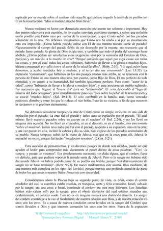 separado por su muerte sobre el madero todo aquello que pudiese impedir la unión de su pueblo con
El en la resurrección. "Mas si muriere, mucho fruto lleva".
Nunca meditará mi lector con demasiada atención este asunto tan solemne e importante. Hay
dos puntos relativos a esta cuestión, de los cuales conviene acordarse siempre, a saber: que no había
unión posible con Cristo sino por medio de la resurrección; y que Cristo sufrió por los pecados
solamente en la cruz. No debemos imaginarnos que Cristo nos ha unido a si por su encarnación;
esto era imposible. ¿Cómo habría podido unirse con El de esa manera nuestra carne de pecado?
Necesariamente el cuerpo del pecado debía de ser destruido por la muerte; era necesario que el
pecado fuese quitado: la gloria de Dios exigía esto, y también que todo el poder del enemigo fuese
abolido. ¿Cómo podían ser satisfechas estas exigencias sino por la sumisión del Cordero de Dios,
precioso y sin mácula, a la muerte de cruz? "Porque convenía que aquel por cuya causa son todas
las cosas, y por el cual todas las cosas subsisten, habiendo de llevar a la gloria a muchos hijos,
hiciese consumado por aflicciones al autor de la salud de ellos". (Hebr. 2:10). "He aquí, echo fuera
demonios, y acabo sanidades hoy y mañana, y al tercer día soy consumado" (Luc. 13:32). La
expresión "consumado", que hallamos en los dos pasajes citados más arriba, no se relaciona con la
persona de Cristo de una manera abstracta, por cuanto, como Hijo de Dios, El era perfecto de toda
eternidad, y en cuanto a su humanidad, fué también igualmente perfecto. Pero como "autor de la
salud", como "habiendo de llevar a la gloria a muchos hijos", y para asociarse un pueblo redimido,
fué necesario que llegase al "tercer día" para ser "consumado". El solo descendió al "lago de
miseria del lodo cenagoso"; pero inmediatamente puso sus "pies sobre la peña" de la resurrección y
se asoció "muchos hijos". (Sal. 40:1-3). El solo combatió en la batalla; mas, como vencedor
poderoso, distribuye entre los que le rodean el rico botín, fruto de su victoria, a fin de que nosotros
lo recojamos y lo gocemos eternamente.
No debemos considerar tampoco la cruz de Cristo como un simple incidente en una vida de
expiación por el pecado. La cruz fué el grande y único acto de expiación por el pecado. "El cual
mismo llevó nuestros pecados sobre su cuerpo en el madero" (1 Ped. 2:24); y no los llevó en
ninguna otra ocasión. No los llevó en el pesebre, ni en el desierto, ni en el huerto, sino únicamente
"sobre el madero". Jamás tuvo nada que ver con el pecado, respecto a su expiación, sino en la cruz;
y una vez puesto en ella, inclinó la cabeza y dio su vida, bajo el peso de los pecados acumulados de
su pueblo. Nunca tampoco sufrió de la mano de Jehová más que en la cruz; pero allí, Jehová le
escondió su rostro, porque fué hecho "pecado por nosotros". (2 Cor. 5:21).
Esta sucesión de pensamientos, y los diversos pasajes de donde son sacados, puede ser que
ayuden al lector para comprender más claramente el poder divino de estas palabras: "Veré la
sangre, y pasaré de vosotros". Era absolutamente necesario, sin duda alguna, que el cordero fuese
sin defecto, para que pudiese soportar la mirada santa de Jehová. Pero si la sangre no hubiese sido
derramada Jehová no habría podido pasar de su pueblo sin herirlo, porque "sin derramamiento de
sangre no se hace remisión". (Hebr. 9:22). De nuevo meditaremos este asunto, Dios mediante, de
una manera más completa en los tipos del Levítico, porque merece una profunda atención de parte
de todos los que aman a nuestro Señor Jesucristo con sinceridad.
Consideremos ahora la Pascua bajo su segundo punto de vista, es decir, como el centro
alrededor del cual la asamblea estaba reunida, en tranquila, santa y feliz comunión. Israel, salvado
por la sangre, era una cosa; e Israel, comiendo el cordero era otra muy diferente. Los Israelitas
habían sido salvos sólo por la sangre, pero el objeto alrededor del cual estaban reunidos era,
evidentemente, el cordero asado. Esto no es en ninguna manera una distinción absurda. La sangre
del cordero constituye a la vez el fundamento de nuestra relación con Dios, y de nuestra relación los
unos con los otros. Es a causa de nuestra condición como lavados en la sangre del Cordero que
somos llevados a Dios y que tenemos comunión los unos con los otros. Fuera de la expiación
Web Cristiana Evangélica
http://teleline.terra.es/personal/maydal
Transcripción y Formato Digital: © Manuel Blanco V. 2.000

 