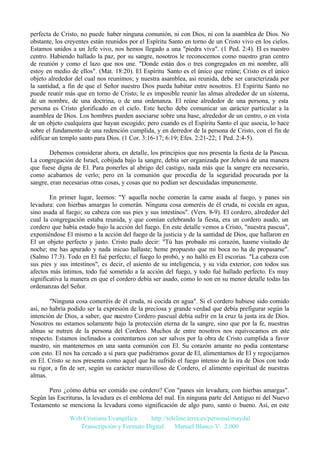perfecta de Cristo, no puede haber ninguna comunión, ni con Dios, ni con la asamblea de Dios. No
obstante, los creyentes están reunidos por el Espíritu Santo en torno de un Cristo vivo en los cielos.
Estamos unidos a un Jefe vivo, nos hemos llegado a una "piedra viva". (1 Ped. 2:4). El es nuestro
centro. Habiendo hallado la paz, por su sangre, nosotros le reconocemos como nuestro gran centro
de reunión y como el lazo que nos une. "Donde están dos o tres congregados en mi nombre, allí
estoy en medio de ellos". (Mat. 18:20). El Espíritu Santo es el único que reúne; Cristo es el único
objeto alrededor del cual nos reunimos; y nuestra asamblea, así reunida, debe ser caracterizada por
la santidad, a fin de que el Señor nuestro Dios pueda habitar entre nosotros. El Espíritu Santo no
puede reunir más que en torno de Cristo; le es imposible reunir las almas alrededor de un sistema,
de un nombre, de una doctrina, o de una ordenanza. El reúne alrededor de una persona, y esta
persona es Cristo glorificado en el cielo. Este hecho debe comunicar un carácter particular a la
asamblea de Dios. Los hombres pueden asociarse sobre una base, alrededor de un centro, o en vista
de un objeto cualquiera que hayan escogido; pero cuando es el Espíritu Santo el que asocia, lo hace
sobre el fundamento de una redención cumplida, y en derredor de la persona de Cristo, con el fin de
edificar un templo santo para Dios. (1 Cor. 3:16-17; 6:19; Efes. 2:21-22; 1 Ped. 2:4-5).
Debemos considerar ahora, en detalle, los principios que nos presenta la fiesta de la Pascua.
La congregación de Israel, cobijada bajo la sangre, debía ser organizada por Jehová de una manera
que fuese digna de El. Para ponerles al abrigo del castigo, nada más que la sangre era necesario,
como acabamos de verlo; pero en la comunión que procedía de la seguridad procurada por la
sangre, eran necesarias otras cosas, y cosas que no podían ser descuidadas impunemente.
En primer lugar, leemos: "Y aquella noche comerán la carne asada al fuego, y panes sin
levadura: con hierbas amargas lo comerán. Ninguna cosa comeréis de él cruda, ni cocida en agua,
sino asada al fuego; su cabeza con sus pies y sus intestinos". (Vers. 8-9). El cordero, alrededor del
cual la congregación estaba reunida, y que comían celebrando la fiesta, era un cordero asado, un
cordero que había estado bajo la acción del fuego. En este detalle vemos a Cristo, "nuestra pascua",
exponiéndose El mismo a la acción del fuego de la justicia y de la santidad de Dios, que hallaron en
El un objeto perfecto y justo. Cristo pudo decir: "Tú has probado mi corazón, hasme visitado de
noche; me has apurado y nada inicuo hallaste; heme propuesto que mi boca no ha de propasarse".
(Salmo 17:3). Todo en El fué perfecto; el fuego lo probó, y no halló en El escorias. "La cabeza con
sus pies y sus intestinos", es decir, el asiento de su inteligencia, y su vida exterior, con todos sus
afectos más íntimos, todo fué sometido a la acción del fuego, y todo fué hallado perfecto. Es muy
significativa la manera en que el cordero debía ser asado, como lo son en su menor detalle todas las
ordenanzas del Señor.
"Ninguna cosa comeréis de él cruda, ni cocida en agua". Si el cordero hubiese sido comido
así, no habría podido ser la expresión de la preciosa y grande verdad que debía prefigurar según la
intención de Dios, a saber, que nuestro Cordero pascual debía sufrir en la cruz la justa ira de Dios.
Nosotros no estamos solamente bajo la protección eterna de la sangre, sino que por la fe, nuestras
almas se nutren de la persona del Cordero. Muchos de entre nosotros nos equivocamos en este
respecto. Estamos inclinados a contentarnos con ser salvos por la obra de Cristo cumplida a favor
nuestro, sin mantenernos en una santa comunión con El. Su corazón amante no podía contentarse
con esto. El nos ha cercado a sí para que pudiéramos gozar de El, alimentarnos de El y regocijarnos
en El. Cristo se nos presenta como aquel que ha sufrido el fuego intenso de la ira de Dios con todo
su rigor, a fin de ser, según su carácter maravilloso de Cordero, el alimento espiritual de nuestras
almas.
Pero ¿cómo debía ser comido ese cordero? Con "panes sin levadura; con hierbas amargas".
Según las Escrituras, la levadura es el emblema del mal. En ninguna parte del Antiguo ni del Nuevo
Testamento se menciona la levadura como significación de algo puro, santo o bueno. Así, en este
Web Cristiana Evangélica
http://teleline.terra.es/personal/maydal
Transcripción y Formato Digital: © Manuel Blanco V. 2.000

 