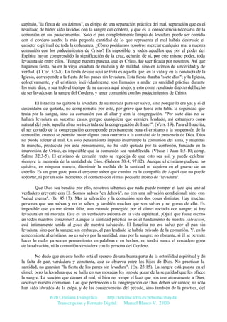 capítulo, "la fiesta de los ázimos", es el tipo de una separación práctica del mal, separación que es el
resultado de haber sido lavados con la sangre del cordero, y que es la consecuencia necesaria de la
comunión en sus padecimientos. Sólo el pan completamente limpio de levadura puede ser comido
con el cordero asado; la más pequeña cantidad de lo que representa el mal habría destruido el
carácter espiritual de toda la ordenanza. ¿Cómo podríamos nosotros mezclar cualquier mal a nuestra
comunión con los padecimientos de Cristo? Es imposible; y todos aquellos que por el poder del
Espíritu hayan comprendido la significación de la cruz, echarán de sí, por este mismo poder, toda
levadura de entre ellos. "Porque nuestra pascua, que es Cristo, fué sacrificada por nosotros. Así que
hagamos fiesta, no en la vieja levadura de malicia y de maldad, sino en ázimos de sinceridad y de
verdad. (1 Cor. 5:7-8). La fiesta de que aquí se trata es aquella que, en la vida y en la conducta de la
Iglesia, corresponde a la fiesta de los panes sin levadura. Esta fiesta duraba "siete días"; y la Iglesia,
colectivamente, y el cristiano, individualmente, son llamados a andar en santidad práctica durante
los siete días, o sea todo el tiempo de su carrera aquí abajo; y esto como resultado directo del hecho
de ser lavados en la sangre del Cordero, y tener comunión con los padecimientos de Cristo.
El Israelita no quitaba la levadura de su morada para ser salvo, sino porque lo era ya; y si él
descuidaba de quitarla, no comprometía por esto, por grave que fuese esta falta, la seguridad que
tenía por la sangre, sino su comunión con el altar y con la congregación. "Por siete días no se
hallará levadura en vuestras casas, porque cualquiera que comiere leudado, así extranjero como
natural del país, aquella alma será cortada de la congregación de Israel". (Vers. 19). Para el Israelita,
el ser cortado de la congregación corresponde precisamente para el cristiano a la suspensión de la
comunión, cuando se permite hacer alguna cosa contraria a la santidad de la presencia de Dios. Dios
no puede tolerar el mal. Un solo pensamiento impuro interrumpe la comunión del alma, y mientras
la mancha, producida por este pensamiento, no ha sido quitada por la confesión, fundada en la
intercesión de Cristo, es imposible que la comunión sea restablecida. (Véase 1 Juan 1:5-10; comp.
Salmo 32:3-5). El cristiano de corazón recto se regocija de que esto sea así, y puede celebrar
siempre la memoria de la santidad de Dios. (Salmos 30:4; 97:12). Aunque el cristiano pudiese, no
quisiera, en ninguna manera, disminuir la medida de la santidad ni siquiera en el grueso de un
cabello. Es un gran gozo para el creyente saber que camina en la compañía de Aquél que no puede
soportar, ni por un solo momento, el contacto con el más pequeño átomo de "levadura".
Que Dios sea bendito por ello, nosotros sabemos que nada puede romper el lazo que une al
verdadero creyente con El. Somos salvos "en Jehová", no con una salvación condicional, sino con
"salud eterna". (Is. 45:17). Mas la salvación y la comunión son dos cosas distintas. Hay muchas
personas que son salvas y no lo saben, y también muchas que son salvas y no gozan de ello. Es
imposible que yo me sienta feliz, aun estando protegido por el dintel rociado con sangre, si hay
levadura en mi morada. Este es un verdadero axioma en la vida espiritual. ¡Ojalá que fuese escrito
en todos nuestros corazones! Aunque la santidad práctica no es el fundamento de nuestra salvación,
está íntimamente unida al gozo de nuestra salvación. El Israelita no era salvo por el pan sin
levadura, sino por la sangre; sin embargo, el pan leudado le habría privado de la comunión. Y, en lo
concerniente al cristiano, no es salvo por la santidad, mas por la sangre; no obstante, si él se permite
hacer lo malo, ya sea en pensamiento, en palabras o en hechos, no tendrá nunca el verdadero gozo
de la salvación, ni la comunión verdadera con la persona del Cordero.
No dudo que en este hecho está el secreto de una buena parte de la esterilidad espiritual y de
la falta de paz, verdadera y constante, que se observa entre los hijos de Dios. No practican la
santidad, no guardan "la fiesta de los panes sin levadura". (Ex. 23:15). La sangre está puesta en el
dintel; pero la levadura que se halla en sus moradas les impide gozar de la seguridad que les ofrece
la sangre. La sanción que damos al mal, si bien no rompe el lazo que nos une eternamente a Dios,
destruye nuestra comunión. Los que pertenecen a la congregación de Dios deben ser santos; no sólo
han sido librados de la culpa, y de las consecuencias del pecado, sino también de la práctica, del
Web Cristiana Evangélica
http://teleline.terra.es/personal/maydal
Transcripción y Formato Digital: © Manuel Blanco V. 2.000

 
