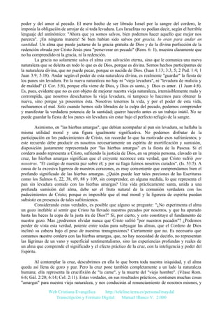 poder y del amor al pecado. El mero hecho de ser librado Israel por la sangre del cordero, le
imponía la obligación de arrojar de sí toda levadura. Los Israelitas no podían decir, según el horrible
lenguaje del antinómico: "Ahora que ya somos salvos, bien podemos hacer aquello que mejor nos
parezca". ¡En ninguna manera! Si bien habían sido salvos por gracia, lo eran para andar en
santidad. Un alma que puede jactarse de la gracia gratuita de Dios y de la divina perfección de la
redención obrada por Cristo Jesús para "perseverar en pecado" (Rom. 6: 1), muestra claramente que
no ha comprendido ni la gracia, ni la redención.
La gracia no solamente salva el alma con salvación eterna, sino que le comunica una nueva
naturaleza que se deleita en todo lo que es de Dios, porque es divina. Somos hechos participantes de
la naturaleza divina, que no puede pecar, porque es nacida de Dios. (Juan 1:13; 3:3, 5; 2 Ped. 1:4; 1
Juan 3:9; 5:18). Andar según el poder de esta naturaleza divina, es realmente "guardar" la fiesta de
los panes sin levadura. En la nueva naturaleza no hay ni "vieja levadura", ni "levadura de malicia y
de maldad" (1 Cor. 5:8), porque ella viene de Dios, y Dios es santo, y Dios es amor. (1 Juan 4:8).
Es, pues, evidente que no es con objeto de mejorar nuestra vieja naturaleza, irremisiblemente mala y
corrompida, que nosotros desechamos la vieja levadura, ni tampoco lo hacemos para obtener la
nueva, sino porque ya poseemos ésta. Nosotros tenemos la vida, y por el poder de esta vida,
rechazamos el mal. Sólo cuando hemos sido librados de la culpa del pecado, podemos comprender
y manifestar la verdadera potencia de la santidad; querer hacerlo antes es un trabajo inútil. No se
puede guardar la fiesta de los panes sin levadura sin estar bajo el perfecto refugio de la sangre.
Asimismo, en "las hierbas amargas", que debían acompañar al pan sin levadura, se hallaba la
misma utilidad moral y una figura igualmente significativa. No podemos disfrutar de la
participación en los padecimientos de Cristo, sin recordar lo que ha motivado esos sufrimientos; y
este recuerdo debe producir en nosotros necesariamente un espíritu de mortificación y sumisión,
disposición justamente representada por "las hierbas amargas" en la fiesta de la Pascua. Si el
cordero asado representa a Cristo, sufriendo la justicia de Dios, en su propia persona, clavado en la
cruz, las hierbas amargas significan que el creyente reconoce esta verdad, que Cristo sufrió por
nosotros. "El castigo de nuestra paz sobre él; y por su llaga fuimos nosotros curados". (Is. 53:5). A
causa de la excesiva ligereza de nuestros corazones, es muy conveniente que comprendamos bien el
profundo significado de las hierbas amargas. ¿Quién puede leer tales porciones de las Escrituras
como los Salmos 6, 22, 38, 69, 88 y 109, sin comprender, en alguna medida, lo que representa el
pan sin levadura comido con las hierbas amargas? Una vida prácticamente santa, unida a una
profunda sumisión del alma, debe ser el fruto natural de la comunión verdadera con los
padecimientos de Cristo; porque es imposible que el mal moral y la ligereza de espíritu puedan
subsistir en presencia de tales sufrimientos.
Considerando estas verdades, es posible que alguno se pregunte: "¿No experimenta el alma
un gozo inefable al sentir que Cristo ha llevado nuestros pecados por nosotros, y que ha apurado
hasta las heces la copa de la justa ira de Dios?" Sí, por cierto, y esto constituye el fundamento de
nuestro gozo. Mas ¿podremos olvidar nunca que Cristo sufrió "por nuestros pecados"? ¿Podemos
perder de vista esta verdad, potente entre todas para subyugar las almas, que el Cordero de Dios
inclinó su cabeza bajo el peso de nuestras transgresiones? Ciertamente que no. Es necesario que
comamos nuestro cordero con las hierbas amargas, que, no hay necesidad de decirlo, no representan
las lágrimas de un vano y superficial sentimentalismo, sino las experiencias profundas y reales de
un alma que comprende el significado y el efecto práctico de la cruz, con la inteligencia y poder del
Espíritu.
Al contemplar la cruz, descubrimos en ella lo que borra toda nuestra iniquidad, y el alma
queda así llena de gozo y paz. Pero la cruz pone también completamente a un lado la naturaleza
humana; ella representa la crucifixión de "la carne", y la muerte del "viejo hombre". (Véase Rom.
6:6; Gál. 2:20; 6:14; Col. 2:11). Estas verdades, en sus resultados prácticos, contienen muchas cosas
"amargas" para nuestra vieja naturaleza, y nos conducirán al renunciamiento de nosotros mismos, y
Web Cristiana Evangélica
http://teleline.terra.es/personal/maydal
Transcripción y Formato Digital: © Manuel Blanco V. 2.000

 