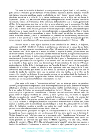 "Un varón de la familia de Leví fué, y tomó por mujer una hija de Leví: la cual concibió, y
parió un hijo: y viéndolo que era hermoso, túvole escondido tres meses. Pero no pudiendo ocultarle
más tiempo, tomó una arquilla de juncos, y calefateóla con pez y betún; y colocó en ella al niño, y
púsolo en un carrizal a la orilla del río: y paróse una hermana suya a lo lejos, para ver lo que le
acontecería". (Vers. 1-4). De cualquier manera que contemplemos esta escena, la vemos llena de un
vivo interés. Vemos a la fe triunfando de las influencias de la naturaleza y de la muerte, permitiendo
al Dios de la resurrección que obre en la esfera y según el carácter que le son propios. Sin duda
alguna, el poder del enemigo se muestra también de una manera evidente, por cuanto fué necesario
que el niño se hallase en tal posición, posición de muerte en principio. Además, una espada traspasa
el corazón de la madre, cuando ve a su hijo amado acostado en su pequeña tumba. Mas, si Satanás
podía obrar, si la naturaleza, encarnada en la madre, lloraba, Aquél que vivifica los muertos estaba
detrás de la nube sombría, y la fe le contemplaba allí, dorando con sus brillantes y vivificadores
destellos el lado celeste de la nube. "Por fe Moisés, nacido, fué escondido de sus padres por tres
meses, porque le vieron hermoso niño; y no temieron el mandamiento del rey".(Hebreos 11:23).
"Por este hecho, la noble hija de Leví nos da una santa lección. Su "ARQUILLA de juncos,
calafateada con PEZ y BETUN," proclama la confianza que ella tenía en la verdad de que había
alguna otra cosa que, como en otros tiempos para Noé, "el pregonero de Justicia", podía defender
ese "hermoso niño" de las aguas de la muerte. En efecto, la arquilla de juncos, ¿era solamente una
invención humana, creada por la previsión y destreza natural del hombre, la inspiración del corazón
de una madre que alimenta la dulce, mas quimérica, esperanza de arrebatar su tesoro a las manos
despiadadas de la muerte por el agua? ¿No es más bien la fe quien la formó para ser un bajel de
misericordia, para llevar con toda seguridad a "un hermoso niño" por encima de las sombrías aguas
de la muerte, al lugar que le había sido destinado por decreto inmutable del Dios vivo? Cuando
contemplamos a la hija de Leví, inclinada sobre esa "arquilla de juncos" que su fe ha construido,
dejando allí a su hijo, la madre de Moisés se nos representa como una imagen de la fe que,
elevándose atrevidamente por encima de este mundo de desolación y muerte, atraviesa, con su
mirada de águila, las sombrías nubes que se ciernen sobre una tumba, y ve al Dios de la
resurrección cumplir los designios de sus consejos eternos, en una esfera donde las flechas de la
muerte no pueden llegar jamás. Apoyada sobre "la Roca de los siglos" espera en actitud de triunfo,
mientras que las olas de la muerte braman y se estrellan a sus pies.
¿Qué valor podía tener el "mandamiento del rey", para un alma que poseía ese principio
celeste? ¿Cuál podía ser la importancia de tal mandato para aquella que podía permanecer tranquila
al lado de su arquilla de juncos, mirando a la muerte cara a cara? El Espíritu Santo nos lo dice: "Por
la fe los padres de Moisés no temieron el mandamiento del rey". (Hebreos 11: 23). El alma que
conoce un poco lo que es tener comunión con el Dios que resucita los muertos, no teme nada; ella
puede imitar el lenguaje triunfante del Apóstol, y decir: "¿Dónde está, oh muerte, tu aguijón?
¿Dónde, oh sepulcro, tu victoria? Ya que el aguijón de la muerte es el pecado, y la potencia del
pecado la ley. Mas a Dios gracias, que nos da la victoria por el Señor nuestro Jesucristo". (1 Cor.
15: 55-57). Por la fe, el alma puede pronunciar esas palabras de triunfo sobre el mártir Abel, sobre
José en la cisterna, sobre la simiente real exterminada por la mano de Atalhia; sobre los inocentes
niños de Bethlehem pasados a cuchillo por orden del cruel Herodes; y sobre todo, puede
pronunciarlas sobre el sepulcro del Autor de nuestra salvación.
Pero es posible que algunos no sepan ver y distinguir la obra de la fe, en la construcción de
la arquilla de Juncos. Algunos, tal vez, son incapaces de ir más cerca que lo hizo la hermana de
Moisés, la cual se paró "a lo lejos, para ver lo que acontecería". Es evidente que "la hermana" no
estaba a la altura de "la madre" en cuanto a la medida de la fe. Indudablemente, había en ella ese
interés profundo, esa afección real, que vemos en “María Magdalena, y la otra María, sentadas
delante del sepulcro". (Mateo 27:1). Mas en la hacedora de la "arquilla" había algo muy superior a
la afección o al interés. Es cierto que la madre no "estaba a lo lejos", para ver lo que acontecería a
Web Cristiana Evangélica
http://teleline.terra.es/personal/maydal
Transcripción y Formato Digital: © Manuel Blanco V. 2.000

 