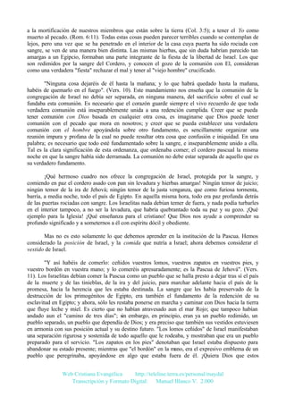 a la mortificación de nuestros miembros que están sobre la tierra (Col. 3:5); a tener el Yo como
muerto al pecado. (Rom. 6:11). Todas estas cosas pueden parecer terribles cuando se contemplan de
lejos, pero una vez que se ha penetrado en el interior de la casa cuya puerta ha sido rociada con
sangre, se ven de una manera bien distinta. Las mismas hierbas, que sin duda habrían parecido tan
amargas a un Egipcio, formaban una parte integrante de la fiesta de la libertad de Israel. Los que
son redimidos por la sangre del Cordero, y conocen el gozo de la comunión con El, consideran
como una verdadera "fiesta" rechazar el mal y tener al "viejo hombre" crucificado.
"Ninguna cosa dejaréis de él hasta la mañana; y lo que habrá quedado hasta la mañana,
habéis de quemarlo en el fuego". (Vers. 10). Este mandamiento nos enseña que la comunión de la
congregación de Israel no debía ser separada, en ninguna manera, del sacrificio sobre el cual se
fundaba esta comunión. Es necesario que el corazón guarde siempre el vivo recuerdo de que toda
verdadera comunión está inseparablemente unida a una redención cumplida. Creer que se pueda
tener comunión con Dios basada en cualquier otra cosa, es imaginarse que Dios puede tener
comunión con el pecado que mora en nosotros; y creer que se pueda establecer una verdadera
comunión con el hombre apoyándola sobre otro fundamento, es sencillamente organizar una
reunión impura y profana de la cual no puede resultar otra cosa que confusión e iniquidad. En una
palabra; es necesario que todo esté fundamentado sobre la sangre, e inseparablemente unido a ella.
Tal es la clara significación de esta ordenanza, que ordenaba comer; el cordero pascual la misma
noche en que la sangre había sido derramada. La comunión no debe estar separada de aquello que es
su verdadero fundamento.
¡Qué hermoso cuadro nos ofrece la congregación de Israel, protegida por la sangre, y
comiendo en paz el cordero asado con pan sin levadura y hierbas amargas! Ningún temor de juicio;
ningún temor de la ira de Jehová; ningún temor de la justa venganza, que como furiosa tormenta,
barría, a media noche, todo el país de Egipto. En aquella misma hora, todo era paz profunda detrás
de las puertas rociadas con sangre. Los Israelitas nada debían temer de fuera, y nada podía turbarles
en el interior tampoco, a no ser la levadura, que habría quebrantado toda su paz y su gozo. ¡Qué
ejemplo para la Iglesia! ¡Qué enseñanza para el cristiano! Que Dios nos ayude a comprender su
profundo significado y a someternos a él con espíritu dócil y obediente.
Mas no es esto solamente lo que debemos aprender en la institución de la Pascua. Hemos
considerado la posición de Israel, y la comida que nutría a Israel; ahora debemos considerar el
vestido de Israel.
"Y así habéis de comerlo: ceñidos vuestros lomos, vuestros zapatos en vuestros pies, y
vuestro bordón en vuestra mano; y lo comeréis apresuradamente; es la Pascua de Jehová". (Vers.
11). Los Israelitas debían comer la Pascua como un pueblo que se halla presto a dejar tras sí el país
de la muerte y de las tinieblas, de la ira y del juicio, para marchar adelante hacia el país de la
promesa, hacia la herencia que les estaba destinada. La sangre que les había preservado de la
destrucción de los primogénitos de Egipto, era también el fundamento de la redención de su
esclavitud en Egipto; y ahora, sólo les restaba ponerse en marcha y caminar con Dios hacia la tierra
que fluye leche y miel. Es cierto que no habían atravesado aun el mar Rojo; que tampoco habían
andado aun el "camino de tres días"; sin embargo, en principio, eran ya un pueblo redimido, un
pueblo separado, un pueblo que dependía de Dios; y era preciso que también sus vestidos estuviesen
en armonía con sus posición actual y su destino futuro. "Los lomos ceñidos" de Israel manifestaban
una separación rigurosa y sostenida de todo aquello que le rodeaba, y mostraban que era un pueblo
preparado para el servicio. "Los zapatos en los pies" denotaban que Israel estaba dispuesto para
abandonar su estado presente; mientras que "el bordón" en la mano, era el expresivo emblema de un
pueblo que peregrinaba, apoyándose en algo que estaba fuera de él. ¡Quiera Dios que estos
Web Cristiana Evangélica
http://teleline.terra.es/personal/maydal
Transcripción y Formato Digital: © Manuel Blanco V. 2.000

 