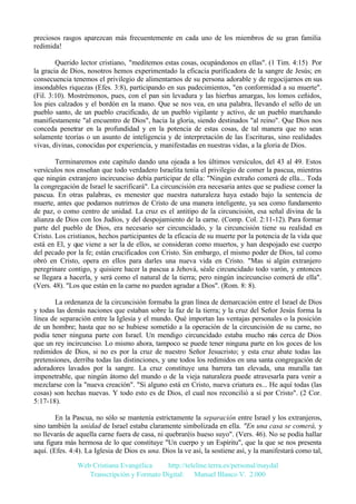 preciosos rasgos aparezcan más frecuentemente en cada uno de los miembros de su gran familia
redimida!
Querido lector cristiano, "meditemos estas cosas, ocupándonos en ellas". (1 Tim. 4:15) Por
la gracia de Dios, nosotros hemos experimentado la eficacia purificadora de la sangre de Jesús; en
consecuencia tenemos el privilegio de alimentarnos de su persona adorable y de regocijarnos en sus
insondables riquezas (Efes. 3:8), participando en sus padecimientos, "en conformidad a su muerte".
(Fil. 3:10). Mostrémonos, pues, con el pan sin levadura y las hierbas amargas, los lomos ceñidos,
los pies calzados y el bordón en la mano. Que se nos vea, en una palabra, llevando el sello de un
pueblo santo, de un pueblo crucificado, de un pueblo vigilante y activo, de un pueblo marchando
manifiestamente "al encuentro de Dios", hacia la gloria, siendo destinados "al reino". Que Dios nos
conceda penetrar en la profundidad y en la potencia de estas cosas, de tal manera que no sean
solamente teorías o un asunto de inteligencia y de interpretación de las Escrituras, sino realidades
vivas, divinas, conocidas por experiencia, y manifestadas en nuestras vidas, a la gloria de Dios.
Terminaremos este capítulo dando una ojeada a los últimos versículos, del 43 al 49. Estos
versículos nos enseñan que todo verdadero Israelita tenía el privilegio de comer la pascua, mientras
que ningún extranjero incircunciso debía participar de ella: "Ningún extraño comerá de ella... Toda
la congregación de Israel le sacrificará". La circuncisión era necesaria antes que se pudiese comer la
pascua. En otras palabras, es menester que nuestra naturaleza haya estado bajo la sentencia de
muerte, antes que podamos nutrirnos de Cristo de una manera inteligente, ya sea como fundamento
de paz, o como centro de unidad. La cruz es el antitipo de la circuncisión, esa señal divina de la
alianza de Dios con los Judíos, y del despojamiento de la carne. (Comp. Col. 2:11-12). Para formar
parte del pueblo de Dios, era necesario ser circuncidado, y la circuncisión tiene su realidad en
Cristo. Los cristianos, hechos participantes de la eficacia de su muerte por la potencia de la vida que
está en El, y que viene a ser la de ellos, se consideran como muertos, y han despojado ese cuerpo
del pecado por la fe; están crucificados con Cristo. Sin embargo, el mismo poder de Dios, tal como
obró en Cristo, opera en ellos para darles una nueva vida en Cristo. "Mas si algún extranjero
peregrinare contigo, y quisiere hacer la pascua a Jehová, séale circuncidado todo varón, y entonces
se llegara a hacerla, y será como el natural de la tierra; pero ningún incircunciso comerá de ella".
(Vers. 48). "Los que están en la carne no pueden agradar a Dios". (Rom. 8: 8).
La ordenanza de la circuncisión formaba la gran línea de demarcación entre el Israel de Dios
y todas las demás naciones que estaban sobre la faz de la tierra; y la cruz del Señor Jesús forma la
línea de separación entre la Iglesia y el mundo. Qué importan las ventajas personales o la posición
de un hombre; hasta que no se hubiese sometido a la operación de la circuncisión de su carne, no
podía tener ninguna parte con Israel. Un mendigo circuncidado estaba mucho m cerca de Dios
ás
que un rey incircunciso. Lo mismo ahora, tampoco se puede tener ninguna parte en los goces de los
redimidos de Dios, si no es por la cruz de nuestro Señor Jesucristo; y esta cruz abate todas las
pretensiones, derriba todas las distinciones, y une todos los redimidos en una santa congregación de
adoradores lavados por la sangre. La cruz constituye una barrera tan elevada, una muralla tan
impenetrable, que ningún átomo del mundo o de la vieja naturaleza puede atravesarla para venir a
mezclarse con la "nueva creación". "Si alguno está en Cristo, nueva criatura es... He aquí todas (las
cosas) son hechas nuevas. Y todo esto es de Dios, el cual nos reconcilió a sí por Cristo". (2 Cor.
5:17-18).
En la Pascua, no sólo se mantenía estrictamente la separación entre Israel y los extranjeros,
sino también la unidad de Israel estaba claramente simbolizada en ella. "En una casa se comerá, y
no llevarás de aquella carne fuera de casa, ni quebraréis hueso suyo". (Vers. 46). No se podía hallar
una figura más hermosa de lo que constituye "Un cuerpo y un Espíritu", que la que se nos presenta
aquí. (Efes. 4:4). La Iglesia de Dios es una. Dios la ve así, la sostiene así, y la manifestará como tal,
Web Cristiana Evangélica
http://teleline.terra.es/personal/maydal
Transcripción y Formato Digital: © Manuel Blanco V. 2.000

 