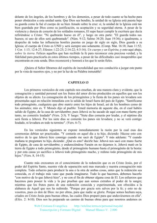 delante de los ángeles, de los hombres y de los demonios, a pesar de todo cuanto se ha hecho para
poner obstáculos a esta unidad santa. Que Dios sea bendito, la unidad de su Iglesia está puesta bajo
su guarda como la fué el cuerpo de su bien Amado sobre la cruz: sí, la unidad de la Iglesia está tan
bien guardada por Dios como su justificación, su aceptación y su seguridad eterna. A pesar de la
violencia y dureza de corazón de los soldados romanos, El supo hacer cumplir la escritura que decía
refiriéndose a Cristo: "Ni quebrarán hueso en él", y luego en otra parte: "El guarda todos sus
huesos; ni uno de ellos será quebrantado". (Núm. 9:12; Salmo 34:20; Juan 19:36); e igualmente, a
despecho de todas las influencias hostiles puestas en juego de siglo en siglo, Dios guarda a su
Iglesia; el cuerpo de Cristo es UNO y será siempre uno solamente. (Comp. Mat. 16:18; Juan 11:52;
1 Cor. 1:13; 12:4-27; Efesios 1:22-23; 2:14-22; 4:3-16). Un cuerpo y un Espíritu; y esto aquí abajo,
sobre la tierra. Felices aquellos que han recibido la fe para reconocer esta preciosa verdad, y la
fidelidad para practicarla en estos últimos tiempos, a pesar de las dificultades casi insuperables que
encontrarán en esta senda. Dios reconocerá y honrará a los que le serán fieles.
¡Quiera el Señor librarnos del espíritu de incredulidad que nos conduciría a juzgar este punto
por la vista de nuestros ojos, y no por la luz de su Palabra inmutable!

CAPITULO 13
Los primeros versículos de este capítulo nos enseñan, de una manera clara y evidente, que la
consagración y santidad personal son los frutos del amor divino producidos en aquellos que son los
objetos de su afecto. La consagración de los primogénitos y la fiesta de los panes sin levadura son
presentadas aquí en relación inmediata con la salida de Israel fuera del país de Egipto. "Santifícame
todo primogénito, cualquiera que abre matriz entre los hijos de Israel, así de los hombres como de
los animales; mío es. Y Moisés dijo al pueblo: Tened memoria de aqueste día, en el cual habéis
salido de Egipto, de la casa de servidumbre; pues Jehová os ha sacado de aquí con mano fuerte; por
tanto, no comeréis leudado" (Vers. 2-3). Y luego: "Siete días comerás por leudar, y el séptimo día
será fiesta a Jehová. Por los siete días se comerán los panes sin levadura; y no se verá contigo
leudado, ni levadura en todo tu termino". (Vers. 6-7).
En los versículos siguientes se expone inmediatamente la razón por la cual esas dos
ceremonias debían ser practicadas. "Y contarás en aquel día a tu hijo, diciendo: Hácese esto con
motivo de lo que Jehová hizo conmigo cuando me sacó de Egipto". Y más adelante: "Y cuando
mañana te preguntare tu hijo, diciendo: ¿Qué es esto? decirle has: Jehová nos sacó con mano fuerte
de Egipto, de casa de servidumbre; y endureciéndose Faraón en no dejarnos ir, Jehová mató en la
tierra de Egipto a todo primogénito, desde el primogénito humano hasta el primogénito de la bestia:
y por esta causa yo sacrifico a Jehová todo primogénito macho, y redimo todo primogénito de mis
hijos." (Vers. 8, 14-15).
Cuanto más crezcamos en el conocimiento de la redención que es en Cristo Jesús, por el
poder del Espíritu Santo, nuestra vida de separación será mas marcada y nuestra consagración más
completa. Todo esfuerzo para producir la una o la otra de ambas cosas, antes que la redención sea
conocida, es el trabajo más vano que pueda imaginarse. Todo lo que hacemos, debemos hacerlo
"con motivo de lo que Jehová hizo", y no con el fin de obtener alguna cosa de El. Los esfuerzos que
hacemos para poseer la vida y la paz prueban que aun somos extraños al poder de la sangre;
mientras que los frutos puros de una redención conocida y experimentada, son ofrecidos a la
alabanza de Aquél que nos ha redimido. "Porque por gracia sois salvos por la fe; y esto no de
vosotros, pues es don de Dios: no por obras, para que nadie se gloríe. Porque somos hechura suya,
criados en Cristo Jesús para buenas obras, las cuales Dios preparó para que anduviésemos en ella".
(Efes. 2: 8-10). Dios nos ha preparado un camino de buenas obras para que nosotros andemos en
Web Cristiana Evangélica
http://teleline.terra.es/personal/maydal
Transcripción y Formato Digital: © Manuel Blanco V. 2.000

 