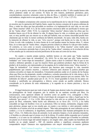 ellas, y, por su gracia, nos prepara a fin de que podamos andar en ellas. Y sólo cuando hemos sido
salvos podemos andar en ese camino. Si fuese de otra manera, podríamos gloriamos; pero,
considerándonos nosotros solamente como la obra de Dios, y siéndolo también el camino por el
cual andamos, ningún motivo nos queda para gloriamos. (Rom. 3: 27; 1 Cor. 1:27-31).
El verdadero cristianismo sólo consiste en la manifestación de la vida de Cristo, implantada
en nosotros por la operación del Espíritu Santo, según los eternos consejos de la gracia soberana de
Dios; y todas las obras que han precedido en nosotros a la implantación de esta vida, no son más
que "obras muertas" (Heb. 6:1), de las cuales nuestra conciencia debe ser purificada lo mismo que
de las "malas obras". (Heb. 9:14). La expresión "obras muertas" abarca todas las obras que los
hombres hacen con el fin de obtener la vida. Si alguno busca la vida, es evidente que no la posee
aun; es muy posible que sea sincero en su afán por hallarla, mas su misma sinceridad prueba bien
claramente que no tiene la menor confianza de haberla encontrado. Así pues, toda obra, hecha con
la intención de obtener la vida, es una "obra muerta", porque está hecha sin la vida, la vida de
Cristo, la sola vida verdadera, la única fuente de la cual pueden manar las buenas obras. Y, nótese
bien, no se trata aquí de "malas obras ; ninguna persona soñaría en obtener la vida por tales medios.
Al contrario, se vera como se recurre constantemente a las "obras muertas" como medio para
aligerar la conciencia oprimida bajo el peso de las "malas obras"; mientras en la revelación divina
se nos enseña que la conciencia necesita purificarse de las unas así como de las otras.
En cuanto a nuestra propia justicia, también leemos en otra parte que "todas nuestras
justicias (son) como trapo de inmundicia". (Is. 64:6). No se dice aquí que sólo "todas nuestras
maldades" son "como trapo de inmundicia". ¿Quién osaría a decir lo contrario? Mas lo que se nos
enseña y debemos aprender, es que los mejores frutos que podemos producir, bajo la forma de la
piedad y de la justicia, son representados en las paginas de la verdad eterna como "obras muertas" y
"trapo de inmundicia". Los mismos esfuerzos que hacemos para conseguir la vida, muestran
palpablemente que estamos muertos, y nuestros esfuerzos para alcanzar la justicia prueban que
estamos envueltos en trapos de inmundicia. Unicamente podemos andar en el camino de las buenas
obras que Dios nos ha preparado, siendo verdaderos y actuales poseedores de la vida eterna y de la
justicia divina. Las obras muertas y los trapos sucios no pueden aparecer por ese camino. Sólo "los
redimidos de Jehová", pueden pasar por él. (Is. 51:11). Israel guardaba la fiesta de los panes sin
levadura y santificaba sus primogénitos a Jehová, como siendo un pueblo redimido. Hemos
considerado ya la primera de estas ordenanzas; y la segunda no es menos preciosa y rica en
enseñanzas.
El ángel destructor pasó por todo el país de Egipto para destruir todos los primogénitos; mas
los primogénitos de Israel escaparon, por la muerte de un sustituto enviado por Dios. En
consecuencia, estos aparecen delante de nosotros como un pueblo vivo, consagrado a Dios.
Salvados por la sangre del Cordero, tienen el privilegio de consagrar sus vidas a Aquél que las ha
redimido "por precio". (1 Cor. 6:20). Ellos poseían la vida sólo en su calidad de redimidos. La
gracia de Dios, solamente, había hecho una diferencia en su favor (Ex. 11:5-7), y les había
concedido un lugar de hombres vivos en su presencia. Ellos no tenían, ciertamente, ninguna razón
para gloriarse, porque aquí se nos enseña que, en cuanto a sus méritos o valor personal, estaban
colocados en el mismo nivel de un animal impuro. "Mas todo primogénito de asno redimirás con un
cordero; y si no lo redimieres, le degollarás; asimismo redimirás todo humano primogénito de tus
hijos". (Vers. 13). Había dos clases de animales: la de animales limpios y la de animales inmundos,
y el hombre es colocado aquí al mismo nivel de la última. El cordero debía responder por el animal
inmundo; y si el asno no era redimido, se le debía degollar; de manera que el hombre no redimido
era puesto en el mismo lugar del animal impuro y sin ningún valor. ¡Qué cuadro tan humillante del
hombre en su estado natural! ¡ Oh! ¡Si nuestros pobres y orgullosos corazones pudiesen
comprenderlo mejor! Entonces nos regocijaríamos con mayor sinceridad en nuestro glorioso
Web Cristiana Evangélica
http://teleline.terra.es/personal/maydal
Transcripción y Formato Digital: © Manuel Blanco V. 2.000

 