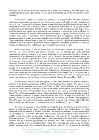privilegio de ser lavados de nuestra iniquidad en la sangre del Cordero, y de haber dejado para
siempre nuestra abyección personal en el fondo de la tumba donde fué puesto, por nosotros, nuestro
Sustituto.
Cristo era el Cordero, el cordero sin mancha y sin contaminación. Nosotros estábamos
manchados; mas, bendito sea su nombre, El tomó nuestro lugar, y fué hecho pecado, y tratado como
tal en la cruz. Cristo sufrió en la cruz, lo que nosotros habríamos sufrido durante los siglos de la
eternidad. El sufrió, allí y entonces, todo lo que nosotros merecíamos, a fin de que nosotros
pudiésemos gozar eternamente de todo lo que El merecía. Recibió nuestra paga para que nosotros
recibiésemos la suya. Aquel que era puro tomó, por un tiempo, el lugar de los impuros, el justo por
los injustos, para que los impuros pudiesen tomar para siempre, el lugar de Aquel que era puro. Así,
mientras que, según la naturaleza, somos representados por la repugnante figura de un asno
degollado, según la gracia, somos representados por un Cristo resucitado y glorificado en el cielo.
¡Qué maravilloso contraste! Pone la gloria del hombre en el polvo, y glorifica las riquezas del amor
redentor. Reduce al silencio los discursos vanos y orgullosos del hombre y pone en sus labios un
cántico de alabanzas a Dios y al Cordero, que resonará eternamente en el cielo.
Con cuanto poder se nos recuerdan aquí las memorables palabras del Apóstol: "Y si
morimos con Cristo, creemos que también viviremos con él; sabiendo que Cristo, habiendo
resucitado de entre los muertos, ya no muere, la muerte no se enseñoreará más de él. Porque el
haber muerto, al pecado murió una vez; mas el vivir, a Dios vive. Así también vosotros, pensad que
de cierto estáis muertos al pecado, mas vivos a Dios en Cristo Jesús Señor nuestro. No reine, pues,
el pecado en vuestro cuerpo mortal, para que le obedezcáis en sus concupiscencias; ni tampoco
presentéis vuestros miembros al pecado por instrumentos de iniquidad; antes presentaos a Dios
como vivos de los muertos, y vuestros miembros a Dios por instrumentos de justicia. Porque el
pecado no se enseñoreará de vosotros; pues no estáis bajo la ley, sino bajo la gracia". (Rom. 6:814). No estamos solamente redimidos del poder de la muerte y del sepulcro, sino también estamos
unidos con Aquel que nos ha redimido al precio inmenso de su propia vida, a fin de que, por el
poder del Espíritu Santo, consagremos nuestras vidas a su servicio, con todas sus facultades, de tal
manera que su nombre sea glorificado en nosotros según la voluntad de nuestro Dios y Padre.
En los últimos versículos de este capítulo 13 del Exodo, hallamos un ejemplo hermoso y
patético de las tiernas compasiones de Dios por las flaquezas de su pueblo. "Por que él conoce
nuestra condición; acuérdase que somos polvo." (Sal. 103:14). Cuando redimió a Israel para ponerle
en relación con El, Jehová, en su gracia infinita e insondable, se encargó de todas las necesidades y
flaquezas de los suyos. Poco importaba lo que ellos eran o cual fuese su necesidad, pues el que se
llama "Yo soy" les acompañaba, e iba a conducirles desde Egipto a la tierra de Canaán; y aquí le
vemos ocupado en escoger el camino mas conveniente para ellos. "Y luego que Faraón dejó ir al
pueblo, Dios no los llevó por el camino de la tierra de los Filisteos, que estaba cerca; porque dijo
Dios: Que quizá no se arrepienta el pueblo cuando vieren la guerra, y se vuelvan a Egipto. Mas hizo
Dios al pueblo que rodease por el camino del desierto del mar Bermejo". (Vers. 17-18).
El Señor, en su gracia y condescendencia, arregla las cosas de tal manera que los suyos no
hallan, al principio de su carrera, pruebas demasiado difíciles que puedan tener por efecto
desanimarles en su corazón, y hacerles retroceder. "El camino del desierto" era mucho más largo
que el del país de los Filisteos; pero Dios tenía diversas lecciones importantes para enseñar a su
pueblo, y éstas sólo podían ser aprendidas en el desierto. Este hecho les fué recordado más tarde en
el pasaje siguiente: "Y acordarte has de todo el camino por donde te ha traído Jehová tu Dios estos
cuarenta años en el desierto, para afligirte, por probarte, para saber lo que estaba en tu corazón, si
habías de guardar o no sus mandamientos". (Deut. 8:2). Tan preciosas lecciones no se habrían
podido aprender jamás "por camino de la tierra de los Filisteos". En ese camino los Israelitas
Web Cristiana Evangélica
http://teleline.terra.es/personal/maydal
Transcripción y Formato Digital: © Manuel Blanco V. 2.000

 