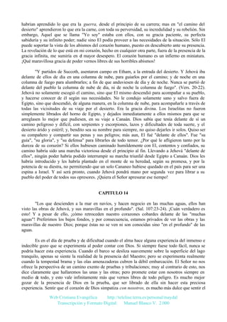 habrían aprendido lo que era la guerra, desde el principio de su carrera; mas en "el camino del
desierto" aprendieron lo que era la carne, con toda su perversidad, su incredulidad y su rebelión. Sin
embargo, Aquel que se llama "Yo soy" estaba con ellos, con su gracia paciente, su perfecta
sabiduría y su infinito poder; nadie sino El podía proveer a las necesidades de la situación. Sólo El
puede soportar la vista de los abismos del corazón humano, puesto en descubierto ante su presencia.
La revelación de lo que está en mi corazón, hecho en cualquier otra parte, fuera de la presencia de la
gracia infinita, me sumiría en el mayor desespero. El corazón humano es un infierno en miniatura.
¡Qué maravillosa gracia de poder vernos libres de sus horribles abismos!
"Y partidos de Succoth, asentaron campo en Etham, a la entrada del desierto. Y Jehová iba
delante de ellos de día en una columna de nube, para guiarlos por el camino; y de noche en una
columna de fuego para alumbrarles; a fin de que anduviesen de día y de noche. Nunca se partió de
delante del pueblo la columna de nube de día, ni de noche la columna de fuego". (Vers. 20-22).
Jehová no solamente escogió el camino, sino que El mismo descendió para acompañar a su pueblo,
y hacerse conocer de él según sus necesidades. No le condujo solamente sano y salvo fuera de
Egipto, sino que descendió, de alguna manera, en la columna de nube, para acompañarle a través de
todas las vicisitudes de su viaje por el desierto. Era la gracia divina. Los Israelitas no fueron
simplemente librados del horno de Egipto, y dejados inmediatamente a ellos mismos para que se
arreglasen lo mejor que pudiesen, en su viaje a Canaán. Dios sabía que tenía delante de sí un
camino peligroso y difícil, con serpientes y escorpiones, lazos y dificultades de toda suerte, y el
desierto árido y estéril; y, bendito sea su nombre para siempre, no quiso dejarles ir solos. Quiso ser
su compañero y compartir sus penas y sus peligros; más aun, El fué "delante de ellos". Fue "su
guía", "su gloria", y "su defensa" para librarles de todo temor. ¿Por qué le afligieron tanto por la
dureza de su corazón? Si ellos hubiesen caminado humildemente con El, contentos y confiados, su
camino habría sido una marcha victoriosa desde el principio al fin. Llevando a Jehová "delante de
ellos", ningún poder habría podido interrumpir su marcha triunfal desde Egipto a Canaán. Dios les
habría introducido y les habría plantado en el monte de su heredad, según su promesa, y por la
potencia de su diestra, no permitiendo que un solo Cananeo hubiese quedado en el país para ser una
espina a Israel. Y así será pronto, cuando Jehová pondrá mano por segunda vez para librar a su
pueblo del poder de todos sus opresores. ¡Quiera el Señor apresurar ese tiempo!

CAPITULO 14
"Los que descienden a la mar en navíos, y hacen negocio en las muchas aguas, ellos han
visto las obras de Jehová, y sus maravillas en el profundo". (Sal. 107:23-24). ¡Cuán verdadero es
esto! Y a pesar de ello, ¡cómo retroceden nuestro corazones cobardes delante de las "muchas
aguas"! Preferimos los bajos fondos, y por consecuencia, estamos privados de ver las obras y las
maravillas de nuestro Dios; porque éstas no se ven ni son conocidas sino "en el profundo" de las
aguas.
Es en el día de prueba y de dificultad cuando el alma hace alguna experiencia del inmenso e
indecible gozo que se experimenta al poder contar con Dios. Si siempre fuese todo fácil, nunca se
podría hacer esta experiencia. Cuando el barco se desliza suavemente sobre la superficie del lago
tranquilo, apenas se siente la realidad de la presencia del Maestro; pero se experimenta realmente
cuando la tempestad brama y las olas amenazadoras cubren la débil embarcación. El Señor no nos
ofrece la perspectiva de un camino exento de pruebas y tribulaciones; muy al contrario de esto, nos
dice claramente que hallaremos las unas y las otras; pero promete estar con nosotros siempre en
medio de todo, y esto vale infinitamente más que vernos libres de todo peligro. Es mucho mejor
gozar de la presencia de Dios en la prueba, que ser librado de ella sin hacer esta preciosa
experiencia. Sentir que el corazón de Dios simpatiza con nosotros, es mucho más dulce que sentir el
Web Cristiana Evangélica
http://teleline.terra.es/personal/maydal
Transcripción y Formato Digital: © Manuel Blanco V. 2.000

 
