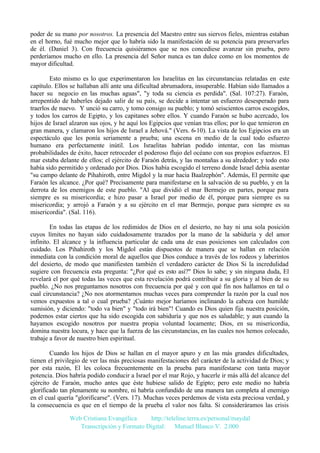 poder de su mano por nosotros. La presencia del Maestro entre sus siervos fieles, mientras estaban
en el horno, fué mucho mejor que lo habría sido la manifestación de su potencia para preservarles
de él. (Daniel 3). Con frecuencia quisiéramos que se nos concediese avanzar sin prueba, pero
perderíamos mucho en ello. La presencia del Señor nunca es tan dulce como en los momentos de
mayor dificultad.
Esto mismo es lo que experimentaron los Israelitas en las circunstancias relatadas en este
capítulo. Ellos se hallaban allí ante una dificultad abrumadora, insuperable. Habían sido llamados a
hacer su negocio en las muchas aguas", "y toda su ciencia es perdida". (Sal. 107:27). Faraón,
arrepentido de haberles dejado salir de su país, se decide a intentar un esfuerzo desesperado para
traerlos de nuevo. Y unció su carro, y tomo consigo su pueblo; y tomó seiscientos carros escogidos,
y todos los carros de Egipto, y los capitanes sobre ellos. Y cuando Faraón se hubo acercado, los
hijos de Israel alzaron sus ojos, y he aquí los Egipcios que venían tras ellos; por lo que temieron en
gran manera, y clamaron los hijos de Israel a Jehová." (Vers. 6-10). La vista de los Egipcios era un
espectáculo que les ponía seriamente a prueba; una escena en medio de la cual todo esfuerzo
humano era perfectamente inútil. Los Israelitas habrían podido intentar, con las mismas
probabilidades de éxito, hacer retroceder el poderoso flujo del océano con sus propios esfuerzos. El
mar estaba delante de ellos; el ejército de Faraón detrás, y las montañas a su alrededor; y todo esto
había sido permitido y ordenado por Dios. Dios había escogido el terreno donde Israel debía asentar
"su campo delante de Pihahiroth, entre Migdol y la mar hacia Baalzephón". Además, El permite que
Faraón les alcance. ¿Por qué? Precisamente para manifestarse en la salvación de su pueblo, y en la
derrota de los enemigos de este pueblo. "Al que dividió el mar Bermejo en partes, porque para
siempre es su misericordia; e hizo pasar a Israel por medio de él, porque para siempre es su
misericordia; y arrojó a Faraón y a su ejército en el mar Bermejo, porque para siempre es su
misericordia". (Sal. 116).
En todas las etapas de los redimidos de Dios en el desierto, no hay ni una sola posición
cuyos límites no hayan sido cuidadosamente trazados por la mano de la sabiduría y del amor
infinito. El alcance y la influencia particular de cada una de esas posiciones son calculados con
cuidado. Los Pihahiroth y los Migdol están dispuestos de manera que se hallan en relación
inmediata con la condición moral de aquellos que Dios conduce a través de los rodeos y laberintos
del desierto, de modo que manifiesten también el verdadero carácter de Dios Si la incredulidad
sugiere con frecuencia esta pregunta: "¿Por qué es esto así?" Dios lo sabe; y sin ninguna duda, El
revelará el por qué todas las veces que esta revelación podrá contribuir a su gloria y al bien de su
pueblo. ¿No nos preguntamos nosotros con frecuencia por qué y con qué fin nos hallamos en tal o
cual circunstancia? ¿No nos atormentamos muchas veces para comprender la razón por la cual nos
vemos expuestos a tal o cual prueba? ¡Cuánto mejor haríamos inclinando la cabeza con humilde
sumisión, y diciendo: "todo va bien" y "todo irá bien"! Cuando es Dios quien fija nuestra posición,
podemos estar ciertos que ha sido escogida con sabiduría y que nos es saludable; y aun cuando la
hayamos escogido nosotros por nuestra propia voluntad locamente; Dios, en su misericordia,
domina nuestra locura, y hace que la fuerza de las circunstancias, en las cuales nos hemos colocado,
trabaje a favor de nuestro bien espiritual.
Cuando los hijos de Dios se hallan en el mayor apuro y en las más grandes dificultades,
tienen el privilegio de ver las más preciosas manifestaciones del carácter de la actividad de Dios; y
por esta razón, El les coloca frecuentemente en la prueba para manifestarse con tanta mayor
potencia. Dios habría podido conducir a Israel por el mar Rojo, y hacerle ir más allá del alcance del
ejército de Faraón, mucho antes que éste hubiese salido de Egipto; pero este medio no habría
glorificado tan plenamente su nombre, ni habría confundido de una manera tan completa al enemigo
en el cual quería "glorificarse". (Vers. 17). Muchas veces perdemos de vista esta preciosa verdad, y
la consecuencia es que en el tiempo de la prueba el valor nos falta. Si consideráramos las crisis
Web Cristiana Evangélica
http://teleline.terra.es/personal/maydal
Transcripción y Formato Digital: © Manuel Blanco V. 2.000

 