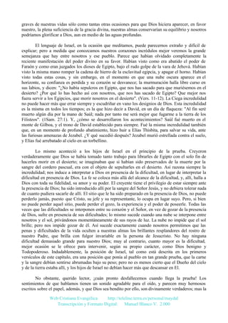 graves de nuestras vidas sólo como tantas otras ocasiones para que Dios hiciera aparecer, en favor
nuestro, la plena suficiencia de la gracia divina, nuestras almas conservarían su equilibrio y nosotros
podríamos glorificar a Dios, aun en medio de las aguas profundas.
El lenguaje de Israel, en la ocasión que meditamos, puede parecernos extraño y difícil de
explicar; pero a medida que conozcamos nuestros corazones incrédulos mejor veremos la grande
semejanza que hay entre nosotros y ese pueblo. Parece que habían olvidado completamente la
reciente manifestación del poder divino en su favor. Habían visto como era abatido el poder de
Faraón y como eran juzgados los dioses de Egipto, bajo el rudo golpe de la vara de Jehová. Habían
visto la misma mano romper la cadena de hierro de la esclavitud egipcia, y apagar el horno. Habían
visto todas estas cosas, y sin embargo, en el momento en que una nube oscura aparece en el
horizonte, su confianza es perdida y su corazón se desvanece; la murmuración halla libre curso en
sus labios, y dicen: "¿No había sepulcros en Egipto, que nos has sacado para que muriésemos en el
desierto? ¿Por qué lo has hecho así con nosotros, que nos has sacado de Egipto? Que mejor nos
fuera servir a los Egipcios, que morir nosotros en el desierto". (Vers. 11-12). La Ciega incredulidad
no puede hacer más que errar siempre y escudriñar en vano los designios de Dios. Esta incredulidad
es la misma en todos los tiempos; es la que hizo decir a David, en un día de flaqueza: "Al fin seré
muerto algún día por la mano de Saúl; nada por tanto me será mejor que fugarme a la tierra de los
Filisteos". (1Sam. 27:1). Y, ¿cómo se desarrollaron los acontecimientos? Saúl fué muerto en el
monte de Gilboa, y el trono de David establecido para siempre. Fué la misma incredulidad también
que, en un momento de profundo abatimiento, hizo huir a Elías Thisbita, para salvar su vida, ante
las furiosas amenazas de Jezabel. ¿Y qué sucedió después? Jezabel murió estrellada contra el suelo,
y Elías fué arrebatado al cielo en un torbellino.
Lo mismo aconteció a los hijos de Israel en el principio de la prueba. Creyeron
verdaderamente que Dios se había tomado tanto trabajo para librarles de Egipto con el solo fin de
hacerles morir en el desierto; se imaginaban que si habían sido preservados de la muerte por la
sangre del cordero pascual, era con el objeto de sepultarles en el desierto. Así razona siempre la
incredulidad; nos induce a interpretar a Dios en presencia de la dificultad, en lugar de interpretar la
dificultad en presencia de Dios. La fe se coloca más allá del alcance de la dificultad, y, allí, halla a
Dios con toda su fidelidad, su amor y su poder. El creyente tiene el privilegio de estar siempre ante
la presencia de Dios; ha sido introducido allí por la sangre del Señor Jesús, y no debiera tolerar nada
de cuanto pudiera sacarle de allí. El sitio que le ha sido preparado en la presencia de Dios, no puede
perderlo jamás, puesto que Cristo, su jefe y su representante, lo ocupa en lugar suyo. Pero, si bien
no puede perder aquel sitio, puede perder el gozo, la experiencia y el poder de poseerle. Todas las
veces que las dificultades se interponen entre su corazón y el Señor, en vez de gozar de la presencia
de Dios, sufre en presencia de sus dificultades; lo mismo sucede cuando una nube se interpone entre
nosotros y el sol, privándonos momentáneamente de sus rayos de luz. La nube no impide que el sol
brille; pero nos impide gozar de él. Así sucede exactamente cuando nosotros permitimos que las
penas y dificultades de la vida oculten a nuestras almas los brillantes resplandores del rostro de
nuestro Padre, que brilla con fulgor invariable en la persona de Jesucristo. No hay ninguna
dificultad demasiado grande para nuestro Dios; muy al contrario, cuanto mayor es la dificultad,
mejor ocasión se le ofrece para intervenir, según su propio carácter, como Dios benigno y
Todopoderoso. Indudablemente, la posición de Israel, tal como está descrita en los primeros
versículos de este capítulo, era una posición que ponía al pueblo en tan grande prueba, que la carne
y la sangre debían sentirse abrumadas bajo su peso; pero no es menos cierto que el Dueño del cielo
y de la tierra estaba allí, y los hijos de Israel no debían hacer más que descansar en El.
No obstante, querido lector, ¡cuán pronto desfallecemos cuando llega la prueba! Los
sentimientos de que hablamos tienen un sonido agradable para el oído, y parecen muy hermosos
escritos sobre el papel, además, y que Dios sea bendito por ello, son divinamente verdaderos; mas la
Web Cristiana Evangélica
http://teleline.terra.es/personal/maydal
Transcripción y Formato Digital: © Manuel Blanco V. 2.000

 
