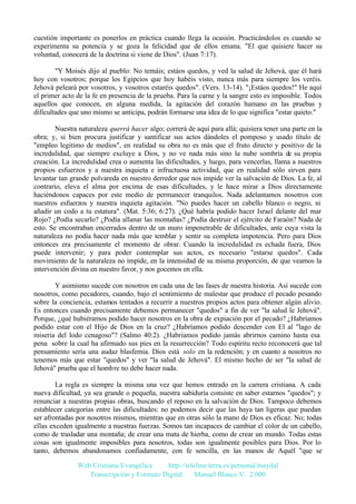 cuestión importante es ponerlos en práctica cuando llega la ocasión. Practicándolos es cuando se
experimenta su potencia y se goza la felicidad que de ellos emana. "El que quisiere hacer su
voluntad, conocerá de la doctrina si viene de Dios". (Juan 7:17).
"Y Moisés dijo al pueblo: No temáis; estáos quedos, y ved la salud de Jehová, que él hará
hoy con vosotros; porque los Egipcios que hoy habéis visto, nunca más para siempre los veréis.
Jehová peleará por vosotros, y vosotros estaréis quedos". (Vers. 13-14). "¡Estáos quedos!" He aquí
el primer acto de la fe en presencia de la prueba. Para la carne y la sangre esto es imposible. Todos
aquellos que conocen, en alguna medida, la agitación del corazón humano en las pruebas y
dificultades que uno mismo se anticipa, podrán formarse una idea de lo que significa "estar quieto."
Nuestra naturaleza querrá hacer algo; correrá de aquí para allá; quisiera tener una parte en la
obra; y, si bien procura justificar y santificar sus actos dándoles el pomposo y usado título de
"empleo legitimo de medios", en realidad su obra no es más que el fruto directo y positivo de la
incredulidad, que siempre excluye a Dios, y no ve nada más sino la nube sombría de su propia
creación. La incredulidad crea o aumenta las dificultades, y luego, para vencerlas, llama a nuestros
propios esfuerzos y a nuestra inquieta e infructuosa actividad, que en realidad sólo sirven para
levantar tan grande polvareda en nuestro derredor que nos impide ver la salvación de Dios. La fe, al
contrario, eleva el alma por encima de esas dificultades, y le hace mirar a Dios directamente
haciéndonos capaces por este medio de permanecer tranquilos. Nada adelantamos nosotros con
nuestros esfuerzos y nuestra inquieta agitación. "No puedes hacer un cabello blanco o negro, ni
añadir un codo a tu estatura". (Mat. 5:36; 6:27). ¿Qué habría podido hacer Israel delante del mar
Rojo? ¿Podía secarlo? ¿Podía allanar las montañas? ¿Podía destruir el ejército de Faraón? Nada de
esto. Se encontraban encerrados dentro de un muro impenetrable de dificultades, ante cuya vista la
naturaleza no podía hacer nada más que temblar y sentir su completa impotencia. Pero para Dios
entonces era precisamente el momento de obrar. Cuando la incredulidad es echada fuera, Dios
puede intervenir; y para poder contemplar sus actos, es necesario "estarse quedos". Cada
movimiento de la naturaleza no impide, en la intensidad de su misma proporción, de que veamos la
intervención divina en nuestro favor, y nos gocemos en ella.
Y asimismo sucede con nosotros en cada una de las fases de nuestra historia. Así sucede con
nosotros, como pecadores, cuando, bajo el sentimiento de malestar que produce el pecado pesando
sobre la conciencia, estamos tentados a recurrir a nuestros propios actos para obtener algún alivio.
Es entonces cuando precisamente debemos permanecer "quedos" a fin de ver "la salud le Jehová".
Porque, ¿qué hubiéramos podido hacer nosotros en la obra de expiación por el pecado? ¿Habríamos
podido estar con el Hijo de Dios en la cruz? ¿Habríamos podido descender con El al "lago de
miseria del lodo cenagoso"? (Salmo 40:2). ¿Habríamos podido jamás abrirnos camino hasta esa
pena sobre la cual ha afirmado sus pies en la resurrección? Todo espíritu recto reconocerá que tal
pensamiento sería una audaz blasfemia. Dios está solo en la redención; y en cuanto a nosotros no
tenemos más que estar "quedos" y ver "la salud de Jehová". El mismo hecho de ser "la salud de
Jehová" prueba que el hombre no debe hacer nada.
La regla es siempre la misma una vez que hemos entrado en la carrera cristiana. A cada
nueva dificultad, ya sea grande o pequeña, nuestra sabiduría consiste en saber estarnos "quedos"; y
renunciar a nuestras propias obras, buscando el reposo en la salvación de Dios. Tampoco debemos
establecer categorías entre las dificultades: no podemos decir que las haya tan ligeras que puedan
ser afrontadas por nosotros mismos, mientras que en otras sólo la mano de Dios es eficaz. No; todas
ellas exceden igualmente a nuestras fuerzas. Somos tan incapaces de cambiar el color de un cabello,
como de trasladar una montaña; de crear una mata de hierba, como de crear un mundo. Todas estas
cosas son igualmente imposibles para nosotros, todas son igualmente posibles para Dios. Por lo
tanto, debemos abandonamos confiadamente, con fe sencilla, en las manos de Aquél "que se
Web Cristiana Evangélica
http://teleline.terra.es/personal/maydal
Transcripción y Formato Digital: © Manuel Blanco V. 2.000

 