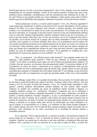 humilla para mirar en el cielo y en la tierra (igualmente)". (Sal. 113:6). Algunas veces nos sentimos
transportados de una manera triunfante a través de las mayores pruebas, mientras que otras veces
perdemos ánimo, temblando y desfallecemos, ante las circunstancias más ordinarias de la vida. ¿Y
por qué? Porque en las grandes pruebas nos vemos obligados a echar nuestra carga sobre el Señor;
mientras que en las dificultades más pequeñas, intentamos, locamente, de llevarla nosotros mismos.
"Jehová peleará por vosotros, y vosotros estaréis quedos". (Vers. 14). ¡Preciosa seguridad! Y
¡cuán propia para tranquilizar el espíritu en presencia de las mayores dificultades y de los mayores
peligros! El Señor no se pone solamente entre nosotros y nuestros pecados, sino también entre
nosotros y las circunstancias en medio de las cuales nos encontramos. En el primer caso, nos da la
paz de la conciencia; en el segundo, la paz del corazón. Estas dos cosas son completamente distintas
como lo sabe todo cristiano experimentado. Muchos cristianos tienen la paz de la conciencia, sin
tener la paz del corazón. Ellos han visto a Cristo, por la gracia y por la fe, interpuesto entre ellos y
sus pecados, con la divina eficacia de su sangre; pero no saben contemplar a Cristo, con la misma
sencillez, como estando, en su divina sabiduría, entre ellos y las circunstancias que les rodean. De
esto resulta una diferencia esencial en la condición práctica de sus almas, así como en el carácter de
su testimonio. Nada contribuye mejor a glorificar el nombre de Jesús que este reposo tranquilo del
alma, que dimana de la seguridad que tenemos de que Cristo está entre nosotros y todo aquello que
pudiese ser causa de inquietud para nuestros corazones. "Tú le guardarás en completa paz, cuyo
pensamiento en ti persevera; porque en ti se ha confiado". (Is. 26:3).
"Pero -se preguntará- "¿no debemos hacer nada nosotros?" otra pregunta podrá servir de
respuesta: "¿Qué podemos hacer nosotros?" Todos los que realmente se conocen, responderán:
"¡Nada!" Si, en efecto, no podemos hacer nada, ¿no será lo mejor que permanezcamos "quietos"? Si
el Señor obra por nosotros, ¿no hacemos bien permaneciendo detrás? ¿Correremos delante de El?
¿Invadiremos su esfera de acción y entraremos en su camino? Es absolutamente inútil que dos
trabajen, cuando uno sólo es perfectamente capaz de hacerlo todo. ¿Quién soñaría en traer una bujía
encendida para aumentar el resplandor del sol en pleno medio día? Y sin embargo, el que tal hiciese
podría pasar por sabio en comparación con aquel que pretende ayudar a Dios con su mal entendida
actividad.
Sin embargo, cuando Dios, en su grande misericordia, abre un camino, la fe puede andar por
él; ella deja la senda del hombre para seguir la de Dios. "Entonces Jehová dijo a Moisés: ¿Por qué
clamas a mí? di a los hijos de Israel que marchen". (Vers. 15). Cuando hemos aprendido a "estar
quietos", entonces podemos efectivamente marchar adelante; de otra manera, todos nuestros
esfuerzos no tendrán otro resultado que poner de manifiesto nuestra necedad y flaqueza. La
verdadera sabiduría consiste en permanecer "tranquilos" cualquiera que sea la dificultad o
perplejidad en que nos hallemos, esperando únicamente en Dios, quien, ciertamente, nos abrirá un
camino; y entonces podremos "marchar" tranquilos y en paz. La incertidumbre no existe cuando es
Dios quien nos abre el camino; de lo contrario, todo camino de nuestra propia invención será un
camino de vacilación y de duda. El hombre no regenerado puede marchar con cierta apariencia de
firmeza y decisión, en su propia senda; pero uno de los sentimientos que mejor distinguen a la
nueva criatura, es la desconfianza en sí misma, y la confianza en Dios quien siempre responde a
ella. Cuando nuestros ojos han visto la salud de Dios, entonces podemos seguir esta senda; mas no
podremos verla claramente sin ser antes convencidos de la inutilidad de nuestros propios y
miserables esfuerzos.
En la expresión "Ved la salud de Jehová", se encierra un poder y una hermosura especial. El
mismo hecho de ser llamados a "ver" la salvación de Jehová, prueba que ésta es una salvación
completa. Además, nos enseña que la salvación es una obra realizada y revelada por Dios para que
podamos verla y gozarnos en ella. La salvación no es una obra en parte de Dios y en parte del
Web Cristiana Evangélica
http://teleline.terra.es/personal/maydal
Transcripción y Formato Digital: © Manuel Blanco V. 2.000

 