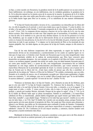 su hijo, y como sucede con frecuencia, la grandeza moral de la fe podría parecer en su caso como si
fuese indiferencia: sin embargo, no era indiferencia, sino la verdadera grandeza, la grandeza de la
fe. Si la afección natural no la retenía cerca de la escena de la muerte, la potencia de la fe le había
encomendado una obra más noble para llevarla a cabo en la presencia del Dios de la resurrección;
su fe había hecho lugar para Dios en la escena, y El se manifiesta de una manera infinitamente
gloriosa.
"Y la hija de Faraón descendió a lavarse al río, y paseándose sus doncellas por la ribera del
río, vio ella la arquilla en el carrizal, y envió una criada suya a que la tomase. Y como la abrió, vio
al niño; y he aquí que el niño lloraba. Y teniendo compasión de él, dijo: De los niños de los Hebreos
es este". (Vers. 5-6). La respuesta divina empieza a hacerse oír en los oídos de la fe, con los más
dulces acentos. Dios intervenía en todo esto. Qué importa que el racionalista, el incrédulo, el ateo,
se rían de ello; la fe también se ríe, pero de muy distinta manera. La risa de los primeros es la risa
fría, desdeñosa, que no acepta la idea de la intervención divina en un acontecimiento tan trivial
como es el paseo de una princesa; la risa de la fe es la risa de felicidad, de gozo, al pensar que Dios
interviene en todo lo que acontece. Y si alguna vez la intervención de Dios se ha mostrado de una
manera palpable, fué, sin duda alguna, en este paseo de la hija de Faraón, aunque ni ella misma lo
sabía.
Una de las más dichosas ocupaciones del alma regenerada, es seguir las huellas de la
intervención divina en las circunstancias y acontecimientos en los cuales un espíritu ligero no ve
más que el ciego azar, o el destino cruel. Sucede con frecuencia que la cosa más insignificante viene
a ser un importante eslabón de la cadena de acontecimientos que Dios hace concurrir para
desarrollar sus grandes designios. Así, por ejemplo, en el capítulo 6 del libro de Esther, versículo 1,
vemos a un monarca pagano, pasando una noche sin sueño; cosa sin duda bastante frecuente para él,
así como para muchos otros; y a pesar de ello, esta insignificante circunstancia fué un eslabón
importante en esta larga cadena de acontecimientos providenciales, que vemos terminar con la
maravillosa liberación de la posteridad oprimida de Israel. Lo mismo acontece con el paseo de la
hija de Faraón por la ribera del río. ¡Cuán lejos estaba de pensar que ella iba a contribuir al
desarrollo de los planes de "Jehová, el Dios de los Hebreos"! No soñaba, ciertamente, que ese niño,
llorando en la arquilla de juncos, era el instrumento escogido por Jehová para quebrantar a Egipto
hasta sus cimientos. Y, sin embargo, esto era la verdad. Jehová puede hacer que "la ira del hombre
le acarree alabanza", y puede reprimir "el resto de las iras". (Salmo 76:10).
"Entonces su hermana dijo a la hija de Faraón: ¿Iré a llamarte un ama de las Hebreas, para
que te críe este niño? Y la hija de Faraón respondió: Ve. Entonces fué la doncella, y llamó a la
madre del niño; a la cual dijo la hija de Faraón: Lleva este niño, y críamelo, y yo te lo pagaré. Y la
mujer tomó al niño, y criólo. Y como creció el niño, ella lo trajo a la hija de Faraón, la cual lo
prohijó, y púsole por nombre Moisés, diciendo: Porque de las aguas lo saqué". (Cap. 2: 7-8). La fe
de la madre de Moisés halla aquí su plena recompensa; Satanás es confundido, y la maravillosa
sabiduría de Dios es manifestada. ¿Quién habría imaginado que aquél mismo que había dicho: "Si
fuere hijo, matadlo", y que añadió luego: "Echad en el río todo hijo que naciere", tendría en su corte
uno de tales hijos, y un TAL hijo? El diablo fué vencido con sus propias armas, porque Faraón, de
quien quería servirse para destruir el propósito de Dios, fué usado por Dios mismo para alimentar y
educar a ese Moisés, que debía ser Su instrumento para confundir el poder de Satanás. Ciertamente,
"También esto salió de Jehová de los ejércitos, para hacer maravilloso el consejo y engrandecer la
sabiduría". (Isaías 28: 29). Confiemos en El con mayor sencillez, y entonces, nuestro sendero será
más gozoso y nuestro testimonio más eficaz.
Meditando la historia de Moisés, es necesario considerar a este gran siervo de Dios desde el
doble punto de vista de su carácter personal y de su carácter típico.
Web Cristiana Evangélica
http://teleline.terra.es/personal/maydal
Transcripción y Formato Digital: © Manuel Blanco V. 2.000

 