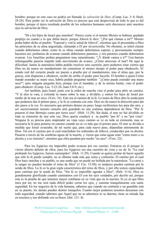hombre; porque en este caso no podría ser llamada la salvación de Dios. (Comp. Luc. 3: 6; Hech.
28:28). Para poder ser la salvación de Dios es preciso que esté desprovista de todo lo que es del
hombre, porque el único resultado posible de los esfuerzos humanos será obscurecer ante nuestros
ojos la salvación de Dios.
"Di a los hijos de Israel que marchen". Parece como si el mismo Moisés se hubiese quedado
perplejo en cuanto a lo que debía hacer; porque Jehová le dice: "¿Por qué clamas a mí?" Moisés
podía haber dicho al pueblo: "Esperad y ved la salud de Jehová", mientras que él presentaba a Dios
las peticiones de su alma angustiada, clamando a El por misericordia. No obstante, es inútil clamar
cuando deberíamos obrar, como lo es obrar cuando deberíamos esperar, y precisamente siempre
hacemos así; probamos de avanzar cuando deberíamos pararnos, y nos paramos cuando deberíamos
avanzar. Los Israelitas podían preguntarse muy naturalmente: "¿Y dónde vamos a ir?" Una barrera
infranqueable parecía impedir todo movimiento de avance. ¿Cómo atravesar el mar? He aquí la
dificultad. Jamás la naturaleza había podido resolver esta cuestión; pero podemos estar ciertos que
Dios no da nunca un mandamiento sin comunicar al mismo tiempo el poder para obedecerlo. El
estado real del corazón puede ser puesto a prueba por el mandamiento, mas el alma que, por la
gracia, está dispuesta a obedecer, recibe de arriba el poder para hacerlo. El hombre a quien Cristo
mandó extender su mano seca, habría podido preguntar también "¿Cómo puedo extender una mano
seca?"; pero ninguna pregunta hizo, porque con el mandato, y de la misma fuente, vino el poder
para obedecer. (Comp. Luc. 5:23-24; Juan 5:8-9, etc.)
Así también, para Israel, junto con la orden de marcha vino el poder para abrir un camino.
"Y tú alza tu vara, y extiende tu mano sobre la mar, y divídelo; y entren los hijos de Israel por
medio de la mar en seco. (Vers. 16). Este era el camino de la fe. La mano de Dios abre la senda para
que podamos dar el primer paso, y la fe se contenta con esto. Dios no da nunca la dirección para dar
dos pasos a la vez. Es necesario que primero demos un paso; luego recibiremos luz para dar otro, y
así sucesivamente nuestro corazón será guardado en una continua dependencia de Dios. "Por fe
pasaron el mar Bermejo como por tierra seca". (Heb. 11:29). Sin duda, el mar no fué dividido en
toda su extensión de una sola vez; Dios quería conducir a su pueblo "por fe" y no "por vista".
Ninguna fe es precisa para emprender un viaje cuyo camino se ve en toda su extensión, mas es
necesaria la fe para ponerse en camino cuando no se ve más que el primer paso. El mar se dividía a
medida que Israel avanzaba, de tal suerte que, para cada nuevo paso, dependían enteramente de
Dios. Tal era el camino por el cual marchaban los redimidos de Jehová, conducidos por su diestra.
Pasaron a través de las sombrías aguas de la muerte, y vieron que estas aguas eran "como muro a su
diestra y a su siniestra", mientras que ellos pasaban por medio "en seco". (Vers. 22).
Para los Egipcios era imposible poder avanzar por ese camino. Entraron en él porque lo
vieron abierto delante de ellos; para los Egipcios era una cuestión de vista y no de fe. "Lo cual
probando los Egipcios, fueron sumergidos". (Heb. 11:29). Cuando se quiere probar de hacer aquello
que sólo la fe puede cumplir, no se obtiene nada más que ruina y confusión. El camino por el cual
Dios hace marchar a su pueblo, es una senda que no puede ser hollada por la naturaleza. "La carne y
la sangre no pueden heredar el reino de Dios" (1 Cor. 15:50); ni tampoco pueden caminar por la
senda de Dios. La fe es la gran regla característica del reino de Dios, y por ella somos capacitados
para caminar por la senda de Dios. "Sin fe es imposible agradar a Dios". (Heb. 11:6). Dios es
grandemente glorificado cuando caminamos con El con los ojos vendados, por decirlo así, porque
esta es la prueba de que tenemos mayor confianza en su vista que en la nuestra. Si yo sé que Dios
mira por mí, no me será nada difícil poder cerrar los ojos, y caminar tranquilamente con santa
seguridad. En los negocios de la vida humana, sabemos que cuando un centinela o un guardián está
en su puesto, los demás pueden dormir tranquilos. Cuanto mejor podemos nosotros descansar con
toda seguridad, cuando sabemos que Aquel que no se adormece ni se duerme, tiene su mirada fija
en nosotros y nos defiende con su brazo. (Sal. 121: 4).
Web Cristiana Evangélica
http://teleline.terra.es/personal/maydal
Transcripción y Formato Digital: © Manuel Blanco V. 2.000

 