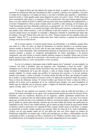 "Y el ángel de Dios que iba delante del campo de Israel, se apartó, e iba en pos de ellos; y
asimismo la columna de nube que iba delante de ellos, se apartó, y púsose a sus espaldas: e iba entre
el campo de los Egipcios y el campo de Israel; y era nube y tinieblas para aquellos, y alumbraba a
Israel de noche; y "toda aquella noche nunca llegaron los unos a los otros". (Vers. 19-20). Jehová se
puso exactamente entre Israel y el enemigo; El fué su protección. Para que Faraón hubiese podido
tocar a un solo cabello de Israel, le habría sido necesario atravesar el pabellón del Todopoderoso, y
al mismo Todopoderoso. Dios se pone siempre entre su pueblo y todo enemigo, de tal manera que
"toda herramienta que fuere fabricada contra (él), no prosperará". (Is. 54:17). El se ha puesto entre
nosotros y nuestros pecados, y es nuestro privilegio verle ahora entre nosotros y toda persona o cosa
que pudiere estar contra nosotros; y sólo así hallamos la paz del corazón y la de la conciencia. El
creyente puede buscar sus pecados en ansiedad y diligencia, teniendo la seguridad que nunca más
los hallará. ¿Por qué? Porque Dios está entre él y ellos. "Porque echaste tras tus espaldas todos mis
pecados" (Isaías 38:17), y al mismo tiempo hace lucir sobre nosotros, a quienes ha reconciliado
consigo, la luz de su rostro divino.
De la misma manera, el creyente puede buscar sus dificultades y no hallarlas, porque Dios
está entre él y ellas. Si, pues, en lugar de detenernos en nuestros pecados y en nuestras penas,
nuestra mirada se detuviese en Cristo, más de una copa amarga sería endulzada, y muchas horas
obscuras se verían iluminadas. Mas continuamente hacemos la experiencia de que la mayo parte de
nuestras pruebas y pesares se componen principalmente de males anticipados y de pesares
imaginarios, que sólo existen en nuestro espíritu enfermo, porque es incrédulo. Deseo que mi lector
pueda conocer la paz sólida de la conciencia y del corazón, que es el resultado de tener a Cristo, en
toda su plenitud, entre sí y todos sus pecados y todas sus penas.
Es a la vez solemne e interesante notar el doble aspecto de la "columna", en este capítulo. La
columna "era nube y tinieblas" para los Egipcios, mas "alumbraba a Israel de noche". ¡Qué
semejanza con la cruz de nuestro Señor Jesucristo! Esta cruz tiene también un doble aspecto. Ella
constituye el fundamento de la paz del creyente, y sella al mismo tiempo la condenación de un
mundo culpable. La misma sangre que purifica la conciencia del creyente y le da paz perfecta,
mancha este mundo y colma su pecado. La misma misión del Hijo de Dios, que despoja al mundo
de su manto y le deja enteramente sin excusa, reviste a la Iglesia de un glorioso manto de justicia y
llena su boca de alabanzas eternas. El mismo Cordero que llenará de terror a todas las tribus y
pueblos de la tierra, por la grandeza de su ira, conducirá para siempre, con mano bondadosa, al
rebaño que ha redimido con su preciosa sangre, a lugares de delicados pastos y junto a aguas de
reposo. (Comp. Apoc. 6:15-17, con 7:13-17).
El final de este capítulo nos muestra a Israel victorioso sobre la orilla del mar Rojo, y el
ejército de Faraón sumergido en sus aguas. Este acontecimiento prueba que tanto los temores de los
Israelitas, como los orgullosos discursos de los Egipcios, estaban igualmente desprovistos de
fundamento. La gloriosa obra de Jehová había reducido a la nada los unos y los otros. Las mismas
aguas que sirvieron de muro a los redimidos de Jehová, sirvieron de tumba a Faraón: los que andan
por fe, hallan un camino para marchar, mientras que los otros hallan allí mismo una tumba para ser
sepultados en ella. Esta es una verdad solemne, que no altera en nada el hecho de que Faraón obraba
en abierta y positiva oposición a la voluntad de Dios, cuando "probó" pasar el mar Rojo: y siempre
se demostrará la misma verdad; aquellos que quieren imitar las obras de la fe, serán confundidos.
¡Felices son los que pueden andar por fe, por débil que ésta sea! Ellos siguen un sendero de
bendiciones indecibles, un sendero que, si bien está marcado por sus faltas y enfermedades, ha sido
comenzado en Dios, se prosigue en Dios y terminará en El. Podamos nosotros entrar más y más en
la realidad divina, en la tranquila elevación y en la santa independencia de este sendero.

Web Cristiana Evangélica
http://teleline.terra.es/personal/maydal
Transcripción y Formato Digital: © Manuel Blanco V. 2.000

 