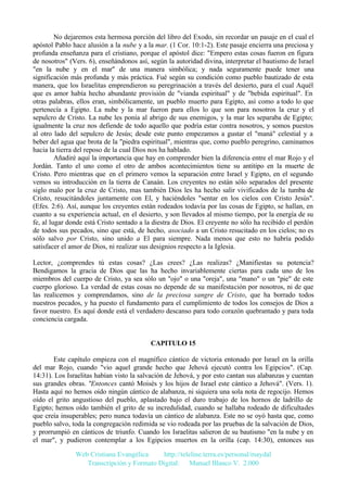 No dejaremos esta hermosa porción del libro del Exodo, sin recordar un pasaje en el cual el
apóstol Pablo hace alusión a la nube y a la mar. (1 Cor. 10:1-2). Este pasaje encierra una preciosa y
profunda enseñanza para el cristiano, porque el apóstol dice: "Empero estas cosas fueron en figura
de nosotros" (Vers. 6), enseñándonos así, según la autoridad divina, interpretar el bautismo de Israel
"en la nube y en el mar" de una manera simbólica; y nada seguramente puede tener una
significación más profunda y más práctica. Fué según su condición como pueblo bautizado de esta
manera, que los Israelitas emprendieron su peregrinación a través del desierto, para el cual Aquél
que es amor había hecho abundante provisión de "vianda espiritual" y de "bebida espiritual". En
otras palabras, ellos eran, simbólicamente, un pueblo muerto para Egipto, así como a todo lo que
pertenecía a Egipto. La nube y la mar fueron para ellos lo que son para nosotros la cruz y el
sepulcro de Cristo. La nube les ponía al abrigo de sus enemigos, y la mar les separaba de Egipto;
igualmente la cruz nos defiende de todo aquello que podría estar contra nosotros, y somos puestos
al otro lado del sepulcro de Jesús; desde este punto empezamos a gustar el "maná" celestial y a
beber del agua que brota de la "piedra espiritual", mientras que, como pueblo peregrino, caminamos
hacia la tierra del reposo de la cual Dios nos ha hablado.
Añadiré aquí la importancia que hay en comprender bien la diferencia entre el mar Rojo y el
Jordán. Tanto el uno como el otro de ambos acontecimientos tiene su antitipo en la muerte de
Cristo. Pero mientras que en el primero vemos la separación entre Israel y Egipto, en el segundo
vemos su introducción en la tierra de Canaán. Los creyentes no están sólo separados del presente
siglo malo por la cruz de Cristo, mas también Dios les ha hecho salir vivificados de la tumba de
Cristo, resucitándoles juntamente con El, y haciéndoles "sentar en los cielos con Cristo Jesús".
(Efes. 2:6). Así, aunque los creyentes están rodeados todavía por las cosas de Egipto, se hallan, en
cuanto a su experiencia actual, en el desierto, y son llevados al mismo tiempo, por la energía de su
fe, al lugar donde está Cristo sentado a la diestra de Dios. El creyente no sólo ha recibido el perdón
de todos sus pecados, sino que está, de hecho, asociado a un Cristo resucitado en los cielos; no es
sólo salvo por Cristo, sino unido a El para siempre. Nada menos que esto no habría podido
satisfacer el amor de Dios, ni realizar sus designios respecto a la Iglesia.
Lector, ¿comprendes tú estas cosas? ¿Las crees? ¿Las realizas? ¿Manifiestas su potencia?
Bendigamos la gracia de Dios que las ha hecho invariablemente ciertas para cada uno de los
miembros del cuerpo de Cristo, ya sea sólo un "ojo" o una "oreja", una "mano" o un "pie" de este
cuerpo glorioso. La verdad de estas cosas no depende de su manifestación por nosotros, ni de que
las realicemos y comprendamos, sino de la preciosa sangre de Cristo, que ha borrado todos
nuestros pecados, y ha puesto el fundamento para el cumplimiento de todos los consejos de Dios a
favor nuestro. Es aquí donde está el verdadero descanso para todo corazón quebrantado y para toda
conciencia cargada.

CAPITULO 15
Este capítulo empieza con el magnífico cántico de victoria entonado por Israel en la orilla
del mar Rojo, cuando "vio aquel grande hecho que Jehová ejecutó contra los Egipcios". (Cap.
14:31). Los Israelitas habían visto la salvación de Jehová, y por esto cantan sus alabanzas y cuentan
sus grandes obras. "Entonces cantó Moisés y los hijos de Israel este cántico a Jehová". (Vers. 1).
Hasta aquí no hemos oído ningún cántico de alabanza, ni siquiera una sola nota de regocijo. Hemos
oído el grito angustioso del pueblo, aplastado bajo el duro trabajo de los hornos de ladrillo de
Egipto; hemos oído también el grito de su incredulidad, cuando se hallaba rodeado de dificultades
que creía insuperables; pero nunca todavía un cántico de alabanza. Este no se oyó hasta que, como
pueblo salvo, toda la congregación redimida se vio rodeada por las pruebas de la salvación de Dios,
y prorrumpió en cánticos de triunfo. Cuando los Israelitas salieron de su bautismo "en la nube y en
el mar", y pudieron contemplar a los Egipcios muertos en la orilla (cap. 14:30), entonces sus
Web Cristiana Evangélica
http://teleline.terra.es/personal/maydal
Transcripción y Formato Digital: © Manuel Blanco V. 2.000

 
