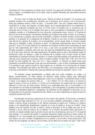 seiscientas mil voces entonaron el cántico de la victoria. Las aguas del mar Rojo se extendían entre
ellos y Egipto, y se hallaban salvos en la orilla, como un pueblo libertado; por esto podían entonces
celebrar a Jehová.
En esto, como en todas las demás cosas, "fueron en figura de nosotros". Es necesario que
también nosotros nos consideremos salvados, por la potencia de la muerte y de la resurrección,
antes que podamos ofrecer a Dios un puro "y racional culto". Sin esto, siempre habrá reserva y
vacilación en el alma, proviniendo, sin duda alguna, de la incapacidad positiva en comprender el
valor de la redención cumplida que hay en Cristo Jesús. Es posible que se reconozca que la
salvación está en Cristo y no en ningún otro; pero es otra cosa distinta el comprender, por la fe, el
verdadero carácter y el fundamento de esta salvación, realizándola como nuestra. El Espíritu de
Dios revela en las Escrituras, con perfecta claridad, que la Iglesia está unida a Cristo, en su muerte y
en su resurrección; y además, que en Cristo resucitado y sentado a la diestra de Dios, está la medida
perfecta y la garantía de la aceptación de la Iglesia. Cuando se cree esto, el alma es transportada
más allá de las regiones de la duda y de la incredulidad. ¿Cómo puede dudar el cristiano cuando
sabe que un Abogado, a saber "Jesucristo el justo", le representa continuamente ante el trono de la
gracia? (1 Juan 2:1). El más débil de los miembros de la Iglesia de Dios tiene el privilegio de saber
que ha sido representado por Cristo en la cruz, y que todos sus pecados han sido confesados,
llevados, juzgados y expiados sobre esta cruz. He aquí una realidad divina, que, comprendida por la
fe, da la paz; pero fuera de ella nada puede darla. Se podrán observar pía y devotamente todas las
ordenanzas, todos los deberes y todas las fórmulas de la religión; mas el único medio de librar
enteramente la conciencia del peso del pecado, es viendo al pecado juzgado en la persona de Cristo,
ofrecido como ofrenda por el pecado, sobre el madero maldito. (Comp. Heb. 9:26; 10:1-18). Si el
pecado ha sido juzgado allí "una sola vez" y "para siempre", el creyente no puede menos que
considerar la cuestión del pecado como una cosa divinamente, y, por lo tanto, eternamente ajustada.
Y la prueba de que nuestro pecado ha sido juzgado así, la tenemos en la resurrección de nuestro
Sustituto. "He entendido que todo lo que Dios hace, eso será perpetuo; sobre aquello no se añadirá,
ni de ello se disminuirá; y hácelo Dios, para que delante de él teman los hombres". (Eccl. 3:14).
No obstante, aunque generalmente se admite todo esto como verdadero, en cuanto a la
Iglesia colectivamente, un buen número de personas tienen mucho trabajo para aplicárselo
personalmente. Estas personas están dispuestas a decir con el salmista: "Ciertamente bueno es Dios
a Israel, a los limpios de corazón. Mas yo . . ." etc.! (Salmo 73:1-2). Ellas miran a sí mismas en
lugar de mirar a Cristo en la muerte, y a Cristo en la resurrección. Se ocupan más de su manera de
aplicarse a Cristo que de Cristo mismo. Piensan en su capacidad antes que en su privilegio; y así
son retenidas en un estado de deplorable incredulidad, y por consiguiente, no pueden tomar nunca el
lugar de los adoradores dichosos e inteligentes. Se esfuerzan en orar pidiendo la salvación, en vez
de regocijarse en la posesión consciente de ella. Miran a sus obras imperfectas en lugar de mirar la
expiación perfecta de Cristo.
Examinando las diversas expresiones de este cántico del capítulo 15 del Exodo, no hallamos
ni una sola que haga referencia al "yo", ni a sus acciones, palabras, sentimientos o frutos; todo se
refiere a Jehová, desde el principio al fin. Moisés comienza su cántico así: "Cantaré yo a Jehová,
porque se ha magnificado grandemente, echando en el mar al caballo y al que en él subía". Estas
palabras son una muestra de todo el cántico; desde el principio al fin no habla más que de los
atributos y de las obras de Jehová. En el capítulo 14, el corazón del pueblo había sido puesto en
estrecho, en alguna medida, bajo la presión excesiva de las circunstancias; pero en el 15, la carga ha
sido quitada, y el corazón del pueblo se ensancha libremente dando expresión al dulce cántico de
alabanza. El yo esta olvidado; las circunstancias han desaparecido de la vista. No se ve más que un
solo objeto, uno solo: el Señor Todopoderoso en su carácter y en sus obras. Israel podía decir: "Por
cuanto me has alegrado, oh Jehová, con tus obras; en las obras de tus manos me gozo". (Sal. 92:4).
Web Cristiana Evangélica
http://teleline.terra.es/personal/maydal
Transcripción y Formato Digital: © Manuel Blanco V. 2.000

 