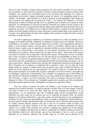 Este es el culto verdadero. Cuando nosotros perdemos de vista nuestro miserable "yo" con todo lo
que le pertenece, y solo Cristo llena nuestros corazones, entonces podemos ofrecer a Dios un culto
verdadero. Los esfuerzos de una piedad carnal no son necesarios para despertar en el alma los
sentimientos de devoción; ninguna necesidad tenemos de recurrir a la pretendida ayuda de una
religión, "así llamada", para encender en el alma la llama de un culto agradable a Dios. Basta con
que el corazón esté ocupado por la persona de Cristo y "1os cánticos de alabanza" se elevarán
naturalmente. Cuando la mirada está fija en El, es imposible que el espíritu no se incline en santa
adoración. Si contemplamos el culto de los ejércitos celestiales que rodean el trono de Dios y del
Cordero, veremos que es siempre promovido por algún rasgo especial de la perfección divina o por
alguna de sus obras. Y así debería ser en la Iglesia sobre la tierra; y cuando es de otra manera, es
porque nos hemos dejado invadir por ciertas cosas que no tienen ningún lugar en las regiones de la
luz pura y de la dicha perfecta. En todo culto verdadero, Dios mismo es el objeto del culto, el asunto
del culto, y el poder del culto.
Por esto el capítulo que meditamos es un hermoso ejemplo de un cántico de alabanza. Es el
lenguaje de un pueblo redimido, celebrando las alabanzas de Aquél que los ha redimido. "Jehová es
mi fortaleza, y mi canción, y hame sido por salud; éste es mi Dios, y éste engrandeceré; Dios de mi
padre, y a éste ensalzaré. Jehová, varón de guerra; Jehová es su nombre. ¿Quién como tú, Jehová,
entre los dioses? ¿quién como tú, magnífico en santidad, terrible en loores, hacedor de maravillas?
Condujiste en tu misericordia a este pueblo, al cual salvaste; llevástelo con tu fortaleza a la
habitación de tu santuario. Jehová reinará por los siglos de los siglos". ¡Qué ancha esfera abarca
este cántico! Comienza con la redención y termina por la gloria. Comienza por la cruz y se termina
por el reino. Se parece a un hermoso arco iris, del cual una de las extremidades se apoya en "las
aflicciones", y la otra en "las glorias después de ellas". (1 Ped. 1:11). Todo se refiere a Jehová. Es
una efusión del alma, producida por la contemplación del Dios de misericordia y de gloria, y de sus
obras maravillosas. Además el cántico hace mención del cumplimiento presente de los designios de
Dios: "llevástelo con tu fortaleza a la habitación de tu santuario". (Vers. 13). Los hijos de Israel
podían hablar así, aunque no habían hecho más que poner el pie sobre el borde del desierto. Su
cántico no era la expresión de una vaga esperanza. No; cuando el alma no se ocupa más que de
Dios, puede sumergirse en la plenitud de su gracia, reanimarse a la luz de su rostro, y regocijarse en
las abundantes riquezas de su misericordia y de su bondad. La perspectiva que se abre delante de
ella está libre de toda nube; poniéndose sobre la roca eterna, donde le ha conducido el amor de un
Dios Salvador, y unida a un Cristo resucitado, ella recorre la inmensa esfera de los planes y
designios de Dios, y fija su mirada en el resplandor supremo de esta gloria, que Dios ha preparado
para todos aquellos que han lavado y blanqueado sus ropas en la sangre del Cordero.
Esto nos explica el carácter tan pleno, tan brillante y tan elevado de los cánticos que
hallamos en las Santas Escrituras. La criatura es puesta a un lado; Dios es el único objeto, y llena El
solo toda la esfera de la visión del alma. Nada hay allí que pertenezca al hombre, ni a sus
pensamientos o a sus experiencias; por esto la alabanza puede resonar incesantemente. ¡Cuán
diferentes son estos cantos de los cánticos que son la expresión de nuestras faltas, de nuestras
flaquezas y de nuestra insuficiencia, y que oímos cantar con tanta frecuencia en las congregaciones
cristianas! Es muy cierto que nunca podremos cantar con poder e inteligencia, mientras miremos a
nosotros mismos. Siempre descubriremos algo en nosotros que será un obstáculo para nuestro culto.
En verdad, muchas personas parecen creer que el estar en un continuo estado de duda y de
incertidumbre es una gracia cristiana; y de esto resulta que sus himnos participan del mismo
carácter de su estado. Estas personas, por sinceras y piadosas que puedan ser, no han llegado
todavía, en la verdadera experiencia de sus almas, a comprender el verdadero espíritu del culto. No
han terminado todavía con ellas mismas; aun no han atravesado el mar, ni, como un pueblo
bautizado en un bautismo espiritual, han tomado lugar en la orilla, por la potencia de la
Web Cristiana Evangélica
http://teleline.terra.es/personal/maydal
Transcripción y Formato Digital: © Manuel Blanco V. 2.000

 