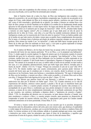 resurrección; están aún ocupándose de ellas mismas, en un sentido u otro; no consideran el yo como
una cosa crucificada, con la cual Dios ha terminado para siempre.
Qué el Espíritu Santo dé a todos los hijos de Dios una inteligencia más completa y más
digna de su posición y de sus privilegios, haciéndoles comprender que, lavados de sus pecados en la
sangre de Cristo, están delante de Dios en la misma gracia infinita y perfecta con que Cristo está
allí, como el Jefe resucitado y glorificado de su Iglesia. Las dudas y temores no sientan bien a los
hijos de Dios, porque su divino Sustituto no ha dejado ni la sombra de un fundamento donde pueda
apoyarse la más pequeña duda o el más ligero temor. Su lugar está detrás del velo. Ellos tienen "la
libertad para entrar en el santuario por la sangre de Jesucristo". (Heb. 10:19). ¿Pueden haber dudas
y temores en estos lugares santos? ¿No es evidente que el que duda pone en tela de juicio la
perfección de la obra de Cristo, esta obra a la cual Dios ha rendido testimonio delante de toda
inteligencia creada, por la resurrección de Cristo de entre lo muertos? Cristo no habría podido salir
de la tumba sin que todo motivo de duda o temor para su pueblo fuese completamente desvanecido.
Por lo tanto, el cristiano tiene el glorioso privilegio de poderse regocijar siempre en una salvación
perfecta. Dios mismo ha venido a ser "su salvación", y nada más debe hacer excepto gozar de los
frutos de la obra que Dios ha realizado en favor suyo, y vivir para su gloria esperando el tiempo
cuando "Jehová reinará por los siglos de los siglos". (Vers. 18).
En el cántico de Moisés y de los hijos de Israel, hay un pasaje sobre el cual quisiera llamar
la atención del lector de una manera particular. "El es mi Dios, y yo le prepararé una habitación".
(Vers. 2, citado según la versión inglesa). Es digno de notarse que en el momento cuando el corazón
desborda del gozo de la salvación, expresa el deseo de preparar "una habitación" a Dios. Lector
cristiano, medita bien esto. La idea de Dios habitando con los hombres se halla expresada en las
Escrituras desde el capítulo 15 del Exodo hasta el Apocalipsis. Oigamos el lenguaje de un corazón
devoto: "No entraré en la morada de mi casa, ni subiré sobre el lecho de mi estrado; no daré sueño a
mis ojos, ni a mis párpados adormecimiento, hasta que halle lugar para Jehová, moradas para el
fuerte de Jacob". (Salmo 132:3-5). Y luego: "Porque me consumió el celo de tu casa" (Sal. 69:9;
Juan 2:17). No intento meditar aquí este asunto extensamente, pero quisiera poder interesar el
corazón del lector para que lo estudiase por sí mismo, con oración, desde la primera vez que se
menciona en las Escrituras, hasta esta hermosa y consoladora declaración: "He aquí el tabernáculo
de Dios con los hombres, y morará con ellos; y ellos serán su pueblo, y el mismo Dios será su Dios
con ellos. Y limpiará Dios toda lágrima de los ojos de ellos". (Apoc. 21:3-4).
"E hizo Moisés que partiese Israel del mar Bermejo, y salieron al desierto de Shur; y
anduvieron tres días por el desierto sin hallar agua". (Vers. 22). Cuando entramos en la vida de
experiencias del desierto, entonces somos puestos a prueba a fin de que se manifieste hasta que
punto conocemos a Dios y a nuestro propio corazón. El principio de nuestra vida cristiana se ve
acompañado de un gozo fresco y exuberante que muy pronto atempera el viento seco del desierto;
entonces, a menos de no estar completamente dominados por el profundo sentimiento de que Dios
es por nosotros, nos sentimos inclinados a dejarnos abatir y "apartarnos de corazón a Egipto".
(Hech. 7:39). La disciplina del desierto nos es necesaria, no para darnos derecho a Canaán, sino
para enseñarnos a conocer a Dios y a nuestro propio corazón, para ponernos en disposición de
comprender el poder de nuestra relación con Dios, y capacitamos para gozar de Canaán cuando
realmente entraremos en la tierra prometida. (Véase Deut. 8: 2-5).
El tierno y lozano verdor de la primavera, con ese encanto que le es peculiar, desaparece
bien pronto ante los abrasadores calores del estío; pero este mismo calor, que destruye el espléndido
y verde ropaje de la primavera., produce, por su acción bienhechora, los dulces y maduros frutos del
otoño. Lo mismo acontece en la vida cristiana; sabida es la grande analogía que existe, muy notable
e instructiva por cierto, entre los principios que rigen el reino de la naturaleza, y aquellos que
caracterizan el reino de la gracia, siendo los unos y los otros la obra del mismo Dios.
Web Cristiana Evangélica
http://teleline.terra.es/personal/maydal
Transcripción y Formato Digital: © Manuel Blanco V. 2.000

 
