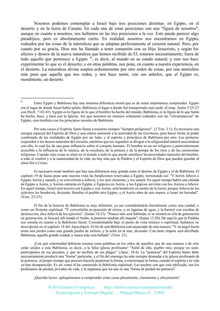 Nosotros podemos contemplar a Israel bajo tres posiciones distintas: en Egipto, en el
desierto y en la tierra de Canaán. En cada una de estas posiciones son una "figura de nosotros";
aunque en cuanto a nosotros, nos hallamos en las tres posiciones a la vez. Esto puede parecer algo
paradójico, pero es absolutamente cierto. En realidad, nosotros nos encontramos en Egipto,
rodeados por las cosas de la naturaleza que se adaptan perfectamente al corazón natural. Pero, por
cuanto por su gracia, Dios nos ha llamado a tener comunión con su Hijo Jesucristo, y según los
afectos y deseos de la nueva naturaleza que hemos recibido de El, estamos necesariamente, fuera de
todo aquello que pertenece a Egipto 6, es decir, al mundo en su estado natural; y esto nos hace
experimentar lo que es el desierto; o en otras palabras, nos pone, en cuanto a nuestra experiencia, en
el desierto. La naturaleza divina suspira ardientemente por otro orden de cosas, por una atmósfera
más pura que aquella que nos rodea, y nos hace sentir, con sus anhelos, que el Egipto es,
moralmente, un desierto.

6

Entre Egipto y Babilonia hay una inmensa diferencia moral que es de suma importancia comprender. Egipto
era el lugar de donde Israel había salido; Babilonia el lugar a donde fué transportado más tarde. (Comp. Amós 5:25-27
con Hech. 7:42-43). Egipto es la figura de lo que el hombre ha hecho del mundo; Babilonia, es la figura de lo que Satán
ha hecho, hace, y hará con la Iglesia. Así que nosotros no estamos solamente rodeados con las "circunstancias" de
Egipto, sino también con los principios morales de Babilonia.
Por esta causa el Espíritu Santo llama a nuestros tiempos "tiempos peligrosos". (2 Tim. 3:1). Es necesaria una
energía especial del Espíritu de Dios y una entera sumisión a la autoridad de las Escrituras, para hacer frente al poder
combinado de las realidades de Egipto por un lado, y al espíritu y principios de Babilonia por otro. Las primeras
responden a los deseos naturales del corazón, mientras que los segundos se dirigen a la religiosidad natural asociándose
con ella, lo cual les da una gran influencia sobre el corazón humano. El hombre es un ser religioso y particularmente
accesible a la influencia de la música, de la escultura, de la pintura y de la pompa de los ritos y de las ceremonias
religiosas. Cuando esas cosas se alían en el mundo a todo lo que puede satisfacer las necesidades naturales del hombre,
a todo el confort y a la suntuosidad de la vida, no hay más que la Palabra y el Espíritu de Dios que pueden guardar al
alma fiel a Cristo.
Es necesario notar también que hay una diferencia muy grande entre el destino de Egipto y el de Babilonia. El
capítulo 19 de Isaías pone ante nuestra vista las bendiciones reservadas a Egipto, terminando así: "Y herirá Jehová a
Egipto, herirá y sanará; y se convertirán a Jehová, y les será clemente, y los sanará. En aquel tiempo habrá una calzada
de Egipto a Asiria, y Asirios entrarán en Egipto, y Egipcios en Asiria; y los Egipcios servirán con los Asirios a Jehová.
En aquel tiempo, Israel será tercero con Egipto y con Asiria; será bendición en medio de la tierra; porque Jehová de los
ejércitos los bendecirá, diciendo: Bendito el pueblo mío Egipto, y el Asirio obra de mis manos, e Israel mi heredad".
(Vers. 22-25).
El fin de la historia de Babilonia es muy diferente, ya sea considerándola literalmente como una ciudad, o
como un Sistema espiritual. "Y convertiréla en posesión de erizos, y en lagunas de agua; y la barreré con escobas de
destrucción, dice Jehová de los ejércitos". (Isaías 14:23). "Nunca más será habitada, ni se morará en ella de generación
en generación; ni hincará allí tienda el Arabe, ni pastores tendrán allí majada". (Isaías 13:20). He aquí lo que la Palabra
nos enseña en cuanto a la Babilonia literal. Considerándola bajo el punto de vista místico o espiritual, hallamos su
descripción en el capítulo 18 del Apocalipsis. El fin de esta Babilonia está anunciado de esta manera: "Y un ángel fuerte
tomó una piedra como una grande piedra de molino, y la echó en la mar, diciendo: Con tanto ímpetu será derribada
Babilonia, aquella grande ciudad, y nunca más será hallada". (Vers. 21).
¡Con qué solemnidad debieran resonar estas palabras en los oídos de aquellos que de una manera o de otra
están unidos a esta Babilonia, es decir, a la falsa iglesia profesante! "Salid de ella, pueblo mío, porque no seáis
participantes de sus pecados, y que no recibáis de sus plagas". (Apoc. 18:4). La "potencia" del Espíritu Santo debe
necesariamente producir una "forma" particular, y el fin del enemigo ha sido siempre desnudar a la iglesia profesante de
la potencia, al propio tiempo que procura hacerla perpetuar la forma, a estereotipar la forma, cuando el espíritu y la vida
ya han desaparecido. Es así como él ha construido la Babilonia espiritual. Las piedras con que está edificada, son los
profesantes de piedad, privados de vida, y la argamasa que los une es una "forma de piedad sin potencia".
¡Querido lector, apliquémonos a comprender estas cosas plenamente, claramente y eficazmente!

Web Cristiana Evangélica
http://teleline.terra.es/personal/maydal
Transcripción y Formato Digital: © Manuel Blanco V. 2.000

 
