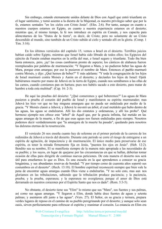 Sin embargo, estando eternamente unidos delante de Dios con Aquél que entró triunfante en
el lugar santísimo, y tomó asiento a la diestra de la Majestad, es nuestro privilegio saber que por la
fe, estamos sentados "en los cielos con Cristo Jesús". (Efes. 2:6). Por tanto, aunque en cuanto a
nuestros cuerpos estamos en Egipto, en cuanto a nuestra experiencia estamos en el desierto;
mientras que, al mismo tiempo, la fe nos introduce en espíritu en Canaán, y nos capacita para
alimentarnos de los "frutos de la tierra", es decir, de Cristo; pero no solamente de un Cristo
descendido al mundo, sino también de un Cristo subido al cielo y sentado allí en la gloria. (Comp. 1
Tim. 3:16).
En los últimos versículos del capítulo 15, vemos a Israel en el desierto. Terribles juicios
habían caído sobre Egipto, mientras que Israel había sido librado de todos ellos; los Egipcios del
ejército de Faraón estaban muertos en la orilla del mar, e Israel seguro y triunfante. Todo iba bien
basta entonces, pero, ¡ay! las cosas cambiaron pronto de aspecto; los cánticos de alabanza fueron
reemplazados por palabras de murmuración: "Y llegaron a Mara, y no pudieron beber las aguas de
Mara, porque eran amargas; por eso le pusieron el nombre de Mara. Entonces el pueblo murmuró
contra Moisés, y dijo: ¿Qué hemos de beber?" Y más adelante: "Y toda la congregación de los hijos
de Israel murmuró contra Moisés y Aarón en el desierto; y decíanles los hijos de Israel: Ojalá
hubiéramos muerto por mano de Jehová en la tierra de Egipto, cuando nos sentábamos a las ollas de
las carnes, cuando comíamos pan en hartura; pues nos habéis sacado a este desierto, para matar de
hambre a toda esta multitud". (Cap. 16: 2-3).
He aquí las pruebas del desierto: "¿Qué comeremos y qué beberemos?" Las aguas de Mara
pusieron a prueba el corazón del pueblo de Israel y manifestaron su espíritu murmurador; mas
Jehová les hizo ver que no hay ninguna amargura que no pueda ser endulzada por medio de la
gracia. "Y Moisés clamó a Jehová; y Jehová le mostró un árbol, el cual metídolo que hubo dentro de
las aguas, las aguas se endulzaron. Allí les dio estatutos y ordenanzas, y allí los probo". Qué
hermoso ejemplo nos ofrece este "árbol" de Aquél que, por la gracia infinita, fué metido en las
aguas amargas de la muerte, a fin de que esas aguas nos fuesen endulzadas para siempre. Nosotros
podemos decir verdaderamente que "la amargura de la muerte ha pasado", quedando para nosotros
las dulzuras eternas de la resurrección.
El versículo 26 nos enseña cuanto hay de solemne en el primer período de la carrera de los
redimidos de Jehová a través del desierto. Durante este período se corre el riesgo de entregarse a un
espíritu de agitación, de impaciencia y de murmuración. El único medio para preservarse de ese
espíritu, es tener la mirada firmemente fija en Jesús, "puestos los ojos en Jesús". (Heb. 12:2).
Bendito sea su nombre, El se manifiesta siempre de la manera más apropiada a las necesidades de
su pueblo; y los suyos, en lugar de quejarse por las circunstancias en que se hallan, deberían tomar
ocasión de ellas para dirigirle de continuo nuevas peticiones. De esta manera el desierto nos será
útil para enseñarnos lo que es Dios. Es una escuela en la que aprendemos a conocer su gracia
longánima, y sus abundantes reservas de bondad. "Y por tiempo como de cuarenta años soportó sus
costumbres en el desierto". (Hech. 13:18). El hombre espiritual reconocerá siempre que bien vale la
pena de encontrar aguas amargas cuando Dios viene a endulzarlas. "Y no solo esto, mas aun nos
gloriamos en las tribulaciones, sabiendo que la tribulación produce paciencia; y la paciencia,
prueba; y la prueba, esperanza; y la esperanza no avergüenza; porque el amor de Dios está
derramado en nuestros corazones por el Espíritu Santo que nos es dado". (Rom. 5:3-5).
No obstante, el desierto tiene sus "Elim" lo mismo que sus "Mara", sus fuentes y sus palmas,
así como sus aguas amargas. "Y llegaron a Elim, donde había doce fuentes de aguas y setenta
palmas; y asentaron allí junto a las aguas". (Vers. 27). El Señor, en su gracia y ternura, prepara
verdes lugares de reposo en el camino de su pueblo peregrinando por el desierto; y aunque solo sean
oasis, sirven perfectamente para refrescar el espíritu y reanimar el corazón. La estancia en Elim era
Web Cristiana Evangélica
http://teleline.terra.es/personal/maydal
Transcripción y Formato Digital: © Manuel Blanco V. 2.000

 