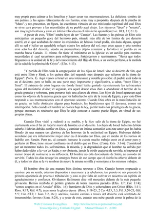 muy propia para calmar a los Israelitas y hacer cesar sus murmuraciones. La deliciosa sombra de
sus palmas, y las aguas refrescantes de sus fuentes, eran muy a propósito, después de la prueba de
"Mara", y nos presentan, en figura, las excelentes virtudes de ese ministerio espiritual del cual Dios
se sirve para proveer a las necesidades de su pueblo aquí abajo. Los números "doce" y "setenta",
son muy significativos y están en íntima relación con el ministerio apostólico (Luc. 10:1, 17; 6:13).
A pesar de esto, "Elim" estaba lejos de ser "Canaán". Las fuentes y las palmas de Elim solo
anticipaban un pequeño goce del hermoso país, situado más allá de los límites de ese desierto
estéril, en el que acababan de entrar los redimidos de Jehová. Israel podía, sin duda alguna, apagar
allí su sed y hallar un agradable refugio contra los ardores del sol; mas estas aguas y esta sombra
eran solo las del desierto, siendo su momentáneo objeto reanimar y fortalecer al pueblo en su
marcha hacia Canaán. El mismo fin tiene el ministerio en la Iglesia: es un auxilio para nuestras
necesidades al cual recurrimos para refrigerarnos, fortalecernos y reanimarnos. "Hasta que todos
lleguemos a la unidad de la fe y del conocimiento del Hijo de Dios, a un varón perfecto, a la medida
de la edad de la plenitud de Cristo". (Efes. 4:13).
"Y partida de Elim toda la congregación de los hijos de Israel, vino al desierto de Sin, que
está entre Elim y Sinaí, a los quince días del segundo mes después que salieron de la tierra de
Egipto". (Vers. 1). Aquí vemos a Israel en una interesante y notable posición: el pueblo está todavía
en el desierto; pero se halla en una parte muy importante y significativa, a saber, "entre Elim y
Sinaí". El primero de estos lugares era donde Israel había gustado recientemente las refrescantes
aguas del ministerio divino; el segundo, era aquel donde ellos iban a abandonar el terreno de la
gracia gratuita y soberana, para ponerse bajo una alianza de obras. Los hijos de Israel aparecen aquí
como los objetos de la misma gracia que les había hecho salir de la tierra de Egipto, y por esto Dios
responde a sus murmuraciones con el oportuno socorro. Cuando Dios obra en la manifestación de
su gracia, no halla obstáculo alguno para bendecir; las bendiciones que El derrama, corren sin
interrupción. Sólo cuando el hombre se coloca bajo la ley, pierde todos los privilegios de la gracia,
porque entonces es necesario que Dios le deje conocer a cuanto puede llegar, en virtud de sus
propias obras.
Cuando Dios visitó y redimió a su pueblo, y le hizo salir de la tierra de Egipto, no fué
ciertamente con el fin de hacerle morir de hambre en el desierto. Los hijos de Israel hubieran debido
saberlo. Habrían debido confiar en Dios, y caminar en íntima comunión con este amor que les había
librado de una manera tan gloriosa de los horrores de la esclavitud en Egipto. Hubieran debido
acordarse que era infinitamente mejor estar en el desierto con Dios, que en medio de los hornos de
ladrillo con Faraón. Pero no, al corazón humano le cuesta mucho trabajo creer en el amor puro y
perfecto de Dios; tiene mayor confianza en el diablo que en Dios. (Comp. Gén 3:1-6). Considerad
por un momento todos los sufrimientos, la miseria, y la degradación que el hombre ha sufrido por
haber dado oídos a la voz de Satán; y no obstante, jamás le oiréis quejarse de servirle, ni expresar el
menor deseo de sustraerse a su influencia. El hombre no está descontento de Satán, ni cansado de
servirle. Todos los días recoge los amargos frutos de ese campo que el diablo ha abierto delante de
él, y todos los días se le ve sembrar de nuevo la misma semilla y someterse a los mismos trabajos.
El hombre obra de una manera bien distinta respecto a Dios. Cuando hemos empezado a
caminar por su senda, estamos dispuestos a murmurar y a rebelamos, tan pronto se nos presenta la
primera apariencia de prueba o tribulación; y esto es por falta de cultivar en nosotros un espíritu de
agradecimiento y confianza. Olvidamos fácilmente diez mil mercedes delante de la más pequeña
privación. Hemos recibido el perdón gratuito de todos nuestros pecados (Efes. 1:7; Col. 1:14);
"somos aceptos en el Amado" (Efes. 1:6); herederos de Dios y coherederos con Cristo (Efes. 1:11;
Rom. 8:17; Gál. 4:7); esperamos la gloria eterna (Rom. 8:18-25; 2 Cor 4:15; 5:5; Fil. 3:20-21; Gál.
5:5; Tito 2:13; 1 Juan 3:2, etc.); además, nuestro camino a través del desierto está sembrado de
innumerables favores (Rom. 8:28), y a pesar de esto, cuando una nube grande como la palma de la
Web Cristiana Evangélica
http://teleline.terra.es/personal/maydal
Transcripción y Formato Digital: © Manuel Blanco V. 2.000

 