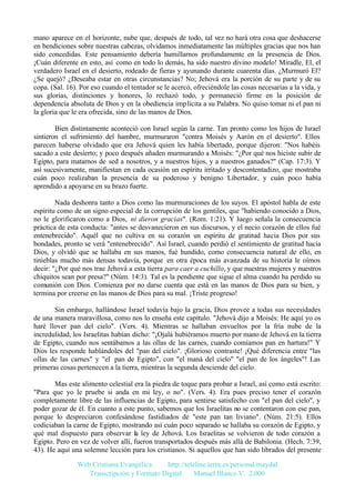 mano aparece en el horizonte, nube que, después de todo, tal vez no hará otra cosa que deshacerse
en bendiciones sobre nuestras cabezas, olvidamos inmediatamente las múltiples gracias que nos han
sido concedidas. Este pensamiento debería humillarnos profundamente en la presencia de Dios.
¡Cuán diferente en esto, así como en todo lo demás, ha sido nuestro divino modelo! Miradle, El, el
verdadero Israel en el desierto, rodeado de fieras y ayunando durante cuarenta días. ¿Murmuró El?
¿Se quejó? ¿Deseaba estar en otras circunstancias? No; Jehová era la porción de su parte y de su
copa. (Sal. 16). Por eso cuando el tentador se le acercó, ofreciéndole las cosas necesarias a la vida, y
sus glorias, distinciones y honores, lo rechazó todo, y permaneció firme en la posición de
dependencia absoluta de Dios y en la obediencia implícita a su Palabra. No quiso tomar ni el pan ni
la gloria que le era ofrecida, sino de las manos de Dios.
Bien distintamente aconteció con Israel según la carne. Tan pronto como los hijos de Israel
sintieron el sufrimiento del hambre, murmuraron "contra Moisés y Aarón en el desierto". Ellos
parecen haberse olvidado que era Jehová quien les había libertado, porque dijeron: "Nos habéis
sacado a este desierto; y poco después añaden murmurando a Moisés: "¿Por qué nos hiciste subir de
Egipto, para matarnos de sed a nosotros, y a nuestros hijos, y a nuestros ganados?" (Cap. 17:3). Y
así sucesivamente, manifiestan en cada ocasión un espíritu irritado y descontentadizo, que mostraba
cuán poco realizaban la presencia de su poderoso y benigno Libertador, y cuán poco había
aprendido a apoyarse en su brazo fuerte.
Nada deshonra tanto a Dios como las murmuraciones de los suyos. El apóstol habla de este
espíritu como de un signo especial de la corrupción de los gentiles, que "habiendo conocido a Dios,
no le glorificaron como a Dios, ni dieron gracias". (Rom. 1:21). Y luego señala la consecuencia
práctica de esta conducta: "antes se desvanecieron en sus discursos, y el necio corazón de ellos fué
entenebrecido". Aquél que no cultiva en su corazón un espíritu de gratitud hacia Dios por sus
bondades, pronto se verá "entenebrecido". Así Israel, cuando perdió el sentimiento de gratitud hacia
Dios, y olvidó que se hallaba en sus manos, fué hundido, como consecuencia natural de ello, en
tinieblas mucho más densas todavía, porque en otra época más avanzada de su historia le oímos
decir: "¿Por qué nos trae Jehová a esta tierra para caer a cuchillo, y que nuestras mujeres y nuestros
chiquitos sean por presa?" (Núm. 14:3). Tal es la pendiente que sigue el alma cuando ha perdido su
comunión con Dios. Comienza por no darse cuenta que está en las manos de Dios para su bien, y
termina por creerse en las manos de Dios para su mal. ¡Triste progreso!
Sin embargo, hallándose Israel todavía bajo la gracia, Dios provee a todas sus necesidades
de una manera maravillosa, como nos lo enseña este capítulo. "Jehová dijo a Moisés: He aquí yo os
haré llover pan del cielo". (Vers. 4). Mientras se hallaban envueltos por la fría nube de la
incredulidad, los Israelitas habían dicho: "¡Ojalá hubiéramos muerto por mano de Jehová en la tierra
de Egipto, cuando nos sentábamos a las ollas de las carnes, cuando comíamos pan en hartura!" Y
Dios les responde hablándoles del "pan del cielo". ¡Glorioso contraste! ¡Qué diferencia entre "las
ollas de las carnes" y "el pan de Egipto", con "el maná del cielo" "el pan de los ángeles"! Las
primeras cosas pertenecen a la tierra, mientras la segunda desciende del cielo.
Mas este alimento celestial era la piedra de toque para probar a Israel, así como está escrito:
"Para que yo le pruebe si anda en mi ley, o no". (Vers. 4). Era pues preciso tener el corazón
completamente libre de las influencias de Egipto, para sentirse satisfecho con "el pan del cielo", y
poder gozar de él. En cuanto a este punto, sabemos que los Israelitas no se contentaron con ese pan,
porque lo despreciaron confesándose fastidiados de "este pan tan liviano". (Núm. 21:5). Ellos
codiciaban la carne de Egipto, mostrando así cuán poco separado se hallaba su corazón de Egipto, y
qué mal dispuesto para observar la ley de Jehová. Los Israelitas se volvieron de todo corazón a
Egipto. Pero en vez de volver allí, fueron transportados después más allá de Babilonia. (Hech. 7:39,
43). He aquí una solemne lección para los cristianos. Si aquellos que han sido librados del presente
Web Cristiana Evangélica
http://teleline.terra.es/personal/maydal
Transcripción y Formato Digital: © Manuel Blanco V. 2.000

 