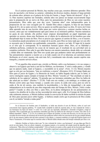 En el carácter personal de Moisés, hay muchas cosas que, nosotros debemos aprender. Dios
tuvo de suscitarlo y de formar su carácter, valiéndose de diversos medios, durante el largo período
de ochenta años: primero en el palacio de la hija de Faraón, y luego "detrás del desierto". (Cap. 3:
1). Para nuestros espíritus tan limitados, ochenta años nos parece un tiempo excesivamente largo
para la preparación de un siervo de Dios; pero los pensamientos de Dios no son como nuestros
pensamientos. Dios sabía que esas dos veces "cuarenta años" eran indispensables para la
preparación de ese vaso escogido por El. Cuando Dios educa a alguien, lo hace de una manera
digna de El y de su santo servicio. Dios no quiere un neófito para hacer su obra. El siervo de Cristo
debe aprender más de una lección; debe pasar por varios ejercicios y sostener muchas luchas en
secreto, antes que sea verdaderamente apto para entrar en su ministerio público. Nuestra naturaleza
no gusta de este método; ella prefiere mejor empezar desempeñando un papel importante que
aprender en secreto; desea más fácilmente ser el objeto de la admiración de los hombres que estar
disciplinado bajo la mano de Dios. Pero es preciso que sigamos el camino de Dios, y no el nuestro.
La naturaleza puede precipitarse en el campo de la acción, pero Dios no tiene nada que ver con ello:
es necesario que lo humano sea quebrantado, consumido, y puesto a un lado. El lugar de la muerte
es el sitio que le corresponde. Si la naturaleza humana quiere obrar, Dios, en su fidelidad y
sabiduría perfectas, conducirá las cosas de tal manera que el resultado de esa actividad será su
completa confusión. Dios sabe lo que debe hacerse con nuestra naturaleza, donde debe ser colocada
y donde debe ser mantenida. Que Dios nos ayude para que podamos entrar más profundamente en
Sus pensamientos respecto a nuestro yo y en todo cuanto con él se relaciona; así caeremos menos
fácilmente en el error; nuestra vida será más fiel y moralmente más elevada, nuestro espíritu más
tranquilo, y nuestro servicio eficaz.
"Y en aquellos días acaeció que, crecido ya Moisés; salió a sus hermanos y vio sus cargas; y
observó a un Egipcio que hería a uno de los Hebreos, sus hermanos. Y miró a todas partes, y viendo
que no parecía nadie, mató al Egipcio, y escondiólo en la arena". (Vers. 11-12). Moisés muestra
aquí su celo por sus hermanos, "mas no conforme a ciencia". (Romanos 10:2). El tiempo fijado por
Dios para el juicio de Egipto y la liberación de Israel, no había llegado todavía; por lo tanto, el
siervo inteligente espera siempre el tiempo de Dios. Moisés "crecido ya" "fué enseñado en toda la
sabiduría de los egipcios" además, "él pensaba que sus hermanos entendían que Dios les había de
dar salud por su mano". (Hechos 7: 22-28). Todo esto era verdad, y sin embargo, es evidente que
Moisés corrió antes que fuese tiempo; y cuando esto ocurre, la caída está cerca; pero no solo la
caída al fin de tal carrera, sino también la incertidumbre, y la falta de tranquilidad y de santa
independencia en la marcha de una obra empezada antes del tiempo de Dios. Moisés ¡"miró a todas
partes"! Cuando se obra con Dios y para Dios, en la plena inteligencia de sus pensamientos en
cuanto a los detalles de la obra, no hay necesidad de mirar aquí y allá. Si el tiempo de Dios hubiese
sido realmente entonces, si Moisés hubiese tenido la convicción de haber recibido la misión de parte
de Dios para ejecutar juicio sobre Egipto, si hubiese estado cierto que la presencia de Dios estaba
con él, no habría "mirado a todas parte" 1
1

En el discurso de Esteban ante el Sanhedrin, se halla una alusión al acto de Moisés, sobre el cual será
conveniente decir algunas palabras. "Y cuando hubo cumplido la edad de cuarenta años, le vino voluntad de visitar a
sus hermanos los hijos de Israel. Y como vio a uno que era injuriado, defendiole e hiriendo al Egipcio, vengó al
injuriado. Pero el pensaba que sus hermanos entendían que Dios les había de dar salud por su mano; mas ellos no lo
habían entendido". (Hech. 7: 23-25). Es evidente que el objeto de Esteban, en todo este discurso, no era otro que el de
recordar diversos hechos de la historia de la nación que pudiesen influir sobre las conciencias de los que estaban delante
de él; de otra manera, habría sido del todo contrario a este objeto, y contrario también a la regla del Espíritu Santo en el
Nuevo Testamento, el levantar aquí la cuestión sobre si Moisés había obrado antes del tiempo ordenado por Dios o no.
Además, Esteban se limita a decir que "le vino voluntad de visitar a sus hermanos", sin que diga que Dios le
envió en esta época. Esto no afecta tampoco, en ninguna manera, a la cuestión del estado moral de aquellos que lo
rechazaron. "Mas ellos no lo habían comprendido". Tal es el hecho en cuanto a ellos, aparte de las lecciones que Moisés
pudiera aprender personalmente sobre este asunto. El hombre espiritual comprenderá todo esto sin dificultad.

Web Cristiana Evangélica
http://teleline.terra.es/personal/maydal
Transcripción y Formato Digital: © Manuel Blanco V. 2.000

 