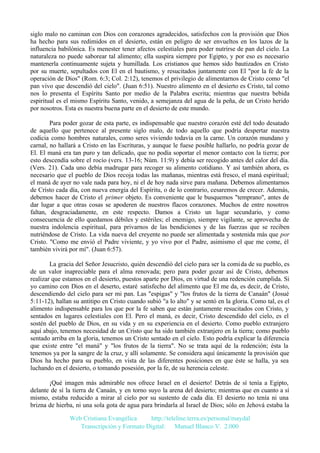 siglo malo no caminan con Dios con corazones agradecidos, satisfechos con la provisión que Dios
ha hecho para sus redimidos en el desierto, están en peligro de ser envueltos en los lazos de la
influencia babilónica. Es menester tener afectos celestiales para poder nutrirse de pan del cielo. La
naturaleza no puede saborear tal alimento; ella suspira siempre por Egipto, y por eso es necesario
mantenerla continuamente sujeta y humillada. Los cristianos que hemos sido bautizados en Cristo
por su muerte, sepultados con El en el bautismo, y resucitados juntamente con El "por la fe de la
operación de Dios" (Rom. 6:3; Col. 2:12), tenemos el privilegio de alimentarnos de Cristo como "el
pan vivo que descendió del cielo". (Juan 6:51). Nuestro alimento en el desierto es Cristo, tal como
nos lo presenta el Espíritu Santo por medio de la Palabra escrita; mientras que nuestra bebida
espiritual es el mismo Espíritu Santo, venido, a semejanza del agua de la peña, de un Cristo herido
por nosotros. Esta es nuestra buena parte en el desierto de este mundo.
Para poder gozar de esta parte, es indispensable que nuestro corazón esté del todo desatado
de aquello que pertenece al presente siglo malo, de todo aquello que podría despertar nuestra
codicia como hombres naturales, como seres viviendo todavía en la carne. Un corazón mundano y
carnal, no hallará a Cristo en las Escrituras, y aunque le fuese posible hallarlo, no podría gozar de
El. El maná era tan puro y tan delicado, que no podía soportar el menor contacto con la tierra; por
esto descendía sobre el rocío (vers. 13-16; Núm. 11:9) y debía ser recogido antes del calor del día.
(Vers. 21). Cada uno debía madrugar para recoger su alimento cotidiano. Y así también ahora, es
necesario que el pueblo de Dios recoja todas las mañanas, mientras está fresco, el maná espiritual;
el maná de ayer no vale nada para hoy, ni el de hoy nada sirve para mañana. Debemos alimentarnos
de Cristo cada día, con nueva energía del Espíritu, o de lo contrario, cesaremos de crecer. Además,
debemos hacer de Cristo el primer objeto. Es conveniente que le busquemos "temprano", antes de
dar lugar a que otras cosas se apoderen de nuestros flacos corazones. Muchos de entre nosotros
faltan, desgraciadamente, en este respecto. Damos a Cristo un lugar secundario, y como
consecuencia de ello quedamos débiles y estériles; el enemigo, siempre vigilante, se aprovecha de
nuestra indolencia espiritual, para privarnos de las bendiciones y de las fuerzas que se reciben
nutriéndose de Cristo. La vida nueva del creyente no puede ser alimentada y sostenida más que por
Cristo. "Como me envió el Padre viviente, y yo vivo por el Padre, asimismo el que me come, él
también vivirá por mí". (Juan 6:57).
La gracia del Señor Jesucristo, quién descendió del cielo para ser la comida de su pueblo, es
de un valor inapreciable para el alma renovada; pero para poder gozar así de Cristo, debemos
realizar que estamos en el desierto, puestos aparte por Dios, en virtud de una redención cumplida. Si
yo camino con Dios en el deserto, estaré satisfecho del alimento que El me da, es decir, de Cristo,
descendiendo del cielo para ser mi pan. Las "espigas" y "los frutos de la tierra de Canaán" (Josué
5:11-12), hallan su antitipo en Cristo cuando subió "a lo alto" y se sentó en la gloria. Como tal, es el
alimento indispensable para los que por la fe saben que están juntamente resucitados con Cristo, y
sentados en lugares celestiales con El. Pero el maná, es decir, Cristo descendido del cielo, es el
sostén del pueblo de Dios, en su vida y en su experiencia en el desierto. Como pueblo extranjero
aquí abajo, tenemos necesidad de un Cristo que ha sido también extranjero en la tierra; como pueblo
sentado arriba en la gloria, tenemos un Cristo sentado en el cielo. Esto podría explicar la diferencia
que existe entre "el maná" y "los frutos de la tierra". No se trata aquí de la redención; ésta la
tenemos ya por la sangre de la cruz, y allí solamente. Se considera aquí únicamente la provisión que
Dios ha hecho para su pueblo, en vista de las diferentes posiciones en que éste se halla, ya sea
luchando en el desierto, o tomando posesión, por la fe, de su herencia celeste.
¡Qué imagen más admirable nos ofrece Israel en el desierto! Detrás de sí tenía a Egipto,
delante de sí la tierra de Canaán, y en torno suyo la arena del desierto; mientras que en cuanto a sí
mismo, estaba reducido a mirar al cielo por su sustento de cada día. El desierto no tenía ni una
brizna de hierba, ni una sola gota de agua para brindarla al Israel de Dios; sólo en Jehová estaba la
Web Cristiana Evangélica
http://teleline.terra.es/personal/maydal
Transcripción y Formato Digital: © Manuel Blanco V. 2.000

 