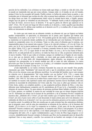 porción de los redimidos. Los cristianos no tienen nada aquí abajo; y siendo su vida del cielo, ésta
no puede ser mantenida más que por cosas celestes. Aunque están en el mundo, no son del mundo,
porque Cristo los ha escogido del mundo. Pueblo celeste, se hallan de camino hacia su patria, y son
sostenidos por el alimento que reciben de ella; ellos avanzan hacia adelante, al cielo. La gloria sólo
les dirige hacia ese lado. Es completamente inútil volver la mirada hacia atrás, a Egipto, porque
ningún rayo de gloria se vislumbra en esta dirección. "Y hablando Aarón a toda la congregación de
los hijos de Israel, miraron hacia el desierto, Y he aquí la gloria de Jehová que apareció en la
nube". (Vers. 10). El carro de fuego de Jehová estaba en el desierto, y todos aquellos que deseaban
tener comunión con El, debían estar también en el desierto con El; y si estaban allí, el mana celeste
debía ser únicamente su alimento.
Es cierto que este maná era un alimento extraño; un alimento tal, que un Egipcio no habría
podido comprenderlo, ni apreciarlo, ni alimentarse de él jamás; pero aquellos que habían sido
"bautizados en la nube y en el mar" (1 Cor. 10:2) podían gozar de este maná y alimentarse de él, si
se mantenían en la posición donde acababan de ser introducidos por este bautismo. El hombre del
mundo no comprende como vive el cristiano. Tanto su vida, como el alimento que le sostiene, son
impenetrables para el ojo natural más experto. Cristo es la vida del cristiano, y él vive de Cristo. Se
nutre, por la fe, de la gracia poderosa de Aquél "el cual es Dios sobre todas las cosas, bendito por
los siglos" (Rom. 9:5), y que se anonadó a sí mismo, tomando forma de siervo, hecho semejante a
los hombres". (Fil. 2:7). Le sigue desde el seno del Padre a la cruz, y de la cruz hasta el trono; y
halla en El, en cada período de su carrera y en todas las fases de su vida, un precioso alimento para
el nuevo hombre. Todo lo que rodea al cristiano, aunque en realidad sea el Egipto de este mundo,
no es más que un desierto árido y desolado, sin tener nada que pueda satisfacer a un espíritu
renovado; y si el alma halla allí, desgraciadamente, algún alimento, sus progresos en la vida
espiritual son entorpecidos en la misma medida que ella se nutre de tales alimentos. La única
provisión que Dios ha hecho para nosotros es el maná, y el verdadero creyente debería alimentarse
exclusivamente de él siempre. (Comp. Lev. 7:11-36).
¡Cuán deplorable es ver tantos cristianos buscando las cosas de este mundo! Esto prueba
claramente que están "fastidiados" del maná del cielo y que lo consideran como un "pan liviano".
Ellos sirven las mismas cosas que debieran mortificar. La actividad del hombre nuevo está siempre
en relación con el despojamiento "del viejo hombre con sus hechos" (Col. 3:9); y cuanto más
completo sea este despojo, tanto más se deseará nutrirse del "pan que sustenta el corazón del
hombre". (Sal. 104:15). Así como en el orden físico cuanto mayor es el ejercicio mejor es el apetito,
así también en nuestra vida espiritual cuanto más ejercitamos nuestras nuevas facultades, tanto más
sentimos la necesidad de alimentarnos de Cristo cada día. Una cosa es saber que tenemos vida en
Cristo Jesús, unida a un completo perdón y a una aceptación perfecta delante de Dios, y otra muy
diferente tener habitualmente comunión con El, nutriéndonos de El por la fe, y haciéndole el único
alimento de nuestras almas. Un gran número de personas profesan haber hallado el perdón y la paz
en Cristo, quienes, en realidad, se nutren de una variedad de cosas que no tienen ninguna relación
con El. Alimentan sus almas con la lectura de los periódicos y de la literatura frívola e insípida de
nuestros días. ¿Hallarán allí a Cristo? ¿Es por tales medios que el Espíritu Santo nutre el alma de
Cristo? ¿Es éste el puro rocío sobre el cual desciende el maná celeste para servir de alimento a los
redimidos de Jehová en el desierto? ¡Ay! no; esos son los alimentos groseros en los cuales se deleita
el espíritu carnal. La palabra de Dios nos enseña que en cada cristiano hay dos naturalezas distintas;
que se pregunte, pues, cuál de estas dos naturalezas se alimenta de las noticias y de la literatura del
mundo. ¿Es la nueva o es la vieja? La respuesta no es dudosa. ¿Cuál, pues, de las dos queremos
alimentar? Nuestra conducta será, seguramente, la respuesta más eficaz a esta pregunta. Si yo deseo
sinceramente crecer en la vida espiritual, si mi objeto principal es ser hecho semejante a Cristo y
consagrarme del todo a El, si aspiro verdaderamente a que el reino de Dios haga progreso en mi
corazón, indudablemente buscaré siempre el alimento que Dios me ha preparado para mi desarrollo
espiritual. Esto es muy natural y sencillo. Las acciones de un hombre son siempre el más seguro
Web Cristiana Evangélica
http://teleline.terra.es/personal/maydal
Transcripción y Formato Digital: © Manuel Blanco V. 2.000

 