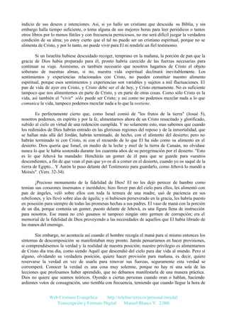 indicio de sus deseos e intenciones. Así, si yo hallo un cristiano que descuida su Biblia, y sin
embargo halla tiempo suficiente, o toma alguna de sus mejores horas para leer periódicos o tantos
otros libros por lo menos fútiles y con frecuencia perniciosos, no me será difícil juzgar la verdadera
condición de su alma; yo estoy cierto que el tal no puede ser un cristiano espiritual, porque no se
alimenta de Cristo, y por lo tanto, no puede vivir para El ni rendirle un fiel testimonio.
Si un Israelita hubiese descuidado recoger, temprano en la mañana, la porción de pan que la
gracia de Dios había preparado para él, pronto habría carecido de las fuerzas necesarias para
continuar su viaje. Asimismo, es también necesario que nosotros hagamos de Cristo el objeto
soberano de nuestras almas, si no, nuestra vida espiritual declinará inevitablemente. Los
sentimientos y experiencias relacionados con Cristo, no pueden constituir nuestro alimento
espiritual, porque esos sentimientos y experiencias son variables y sujetos a mil fluctuaciones. El
pan de vida de ayer era Cristo, y Cristo debe ser el de hoy, y Cristo eternamente. No es suficiente
tampoco que nos alimentemos en parte de Cristo, y en parte de otras cosas. Como sólo Cristo es la
vida, así también el "vivir" sólo puede ser Cristo; y así como no podemos mezclar nada a lo que
comunica la vida, tampoco podemos mezclar nada a lo que la sostiene.
Es perfectamente cierto que, como Israel comió de "los frutos de la tierra" (Josué 5),
nosotros podemos, en espíritu y por la fe, alimentarnos ahora de un Cristo resucitado y glorificado,
subido al cielo en virtud de una redención cumplida. Y no solamente esto, mas sabemos que cuando
los redimidos de Dios habrán entrado en las gloriosas regiones del reposo y de la inmortalidad, que
se hallan más allá del Jordán, habrán terminado, de hecho, con el alimento del desierto; pero no
habrán terminado ni con Cristo, ni con el recuerdo de lo que El ha sido como su alimento en el
desierto. Dios quería que Israel, en medio de la leche y miel de la tierra de Canaán, no olvidase
nunca lo que le había sostenido durante los cuarenta años de su peregrinación por el desierto. "Esto
es lo que Jehová ha mandado: Henchirás un gomer de él para que se guarde para vuestros
descendientes, a fin de que vean el pan que yo os di a comer en el desierto, cuando yo os saqué de la
tierra de Egipto... Y Aarón lo puso delante del Testimonio para guardarlo, como Jehová lo mandó a
Moisés". (Vers. 32-34).
¡Precioso monumento de la fidelidad de Dios! El no les dejó perecer de hambre como
temían sus corazones insensatos e incrédulos; hizo llover pan del cielo para ellos, les alimentó con
pan de ángeles, veló sobre ellos con toda la ternura de una madre, usó de paciencia en sus
rebeliones, y les llevó sobre alas de águila; y si hubiesen perseverado en la gracia, les habría puesto
en posesión para siempre de todas las promesas hechas a sus padres. El vaso de maná con la porción
de un día, porque contenía un gomer, puesto delante de Jehová, es una figura llena de instrucción
para nosotros. Ese maná no crió gusanos ni tampoco ningún otro germen de corrupción; era el
memorial de la fidelidad de Dios proveyendo a las necesidades de aquellos que El había librado de
las manos del enemigo.
Sin embargo, no acontecía así cuando el hombre recogía el maná para sí mismo entonces los
síntomas de descomposición se manifestaban muy pronto. Jamás pensaríamos en hacer provisiones,
si comprendiésemos la verdad y la realidad de nuestra posición; nuestro privilegio es alimentarnos
de Cristo día tras día, como siendo Aquél que descendió del cielo para dar vida al mundo. Pero si
alguno, olvidando su verdadera posición, quiere hacer provisión para mañana, es decir, quiere
reservarse la verdad en vez de usarla para renovar sus fuerzas, seguramente esta verdad se
corromperá. Conocer la verdad es una cosa muy solemne, porque no hay ni una sola de las
lecciones que profesamos haber aprendido, que no debamos manifestarla de una manera práctica.
Dios no quiere que seamos teóricos. Oyendo a ciertas personas cuando oran o hablan, haciendo
ardientes votos de consagración, uno tiembla con frecuencia, temiendo que cuando llegue la hora de
Web Cristiana Evangélica
http://teleline.terra.es/personal/maydal
Transcripción y Formato Digital: © Manuel Blanco V. 2.000

 