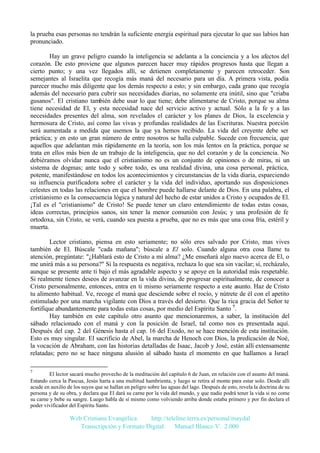 la prueba esas personas no tendrán la suficiente energía espiritual para ejecutar lo que sus labios han
pronunciado.
Hay un grave peligro cuando la inteligencia se adelanta a la conciencia y a los afectos del
corazón. De esto proviene que algunos parecen hacer muy rápidos progresos hasta que llegan a
cierto punto; y una vez llegados allí, se detienen completamente y parecen retroceder. Son
semejantes al Israelita que recogía más maná del necesario para un día. A primera vista, podía
parecer mucho más diligente que los demás respecto a esto; y sin embargo, cada grano que recogía
además del necesario para cubrir sus necesidades diarias, no solamente era inútil, sino que "criaba
gusanos". El cristiano también debe usar lo que tiene; debe alimentarse de Cristo, porque su alma
tiene necesidad de El, y esta necesidad nace del servicio activo y actual. Sólo a la fe y a las
necesidades presentes del alma, son revelados el carácter y los planes de Dios, la excelencia y
hermosura de Cristo, así como las vivas y profundas realidades de las Escrituras. Nuestra porción
será aumentada a medida que usemos la que ya hemos recibido. La vida del creyente debe ser
práctica; y en esto un gran número de entre nosotros se halla culpable. Sucede con frecuencia, que
aquellos que adelantan más rápidamente en la teoría, son los más lentos en la práctica, porque se
trata en ellos más bien de un trabajo de la inteligencia, que no del corazón y de la conciencia. No
debiéramos olvidar nunca que el cristianismo no es un conjunto de opiniones o de miras, ni un
sistema de dogmas; ante todo y sobre todo, es una realidad divina, una cosa personal, práctica,
potente, manifestándose en todos los acontecimientos y circunstancias de la vida diaria, esparciendo
su influencia purificadora sobre el carácter y la vida del individuo, aportando sus disposiciones
celestes en todas las relaciones en que el hombre puede hallarse delante de Dios. En una palabra, el
cristianismo es la consecuencia lógica y natural del hecho de estar unidos a Cristo y ocupados de El.
¡Tal es el "cristianismo" de Cristo! Se puede tener un claro entendimiento de todas estas cosas,
ideas correctas, principios sanos, sin tener la menor comunión con Jesús; y una profesión de fe
ortodoxa, sin Cristo, se verá, cuando sea puesta a prueba, que no es más que una cosa fría, estéril y
muerta.
Lector cristiano, piensa en esto seriamente; no sólo eres salvado por Cristo, mas vives
también de El. Búscale "cada mañana"; búscale a El solo. Cuando alguna otra cosa llame tu
atención, pregúntate: "¿Hablará esto de Cristo a mi alma? ¿Me enseñará algo nuevo acerca de El, o
me unirá más a su persona?" Si la respuesta es negativa, rechaza lo que sea sin vacilar; sí, recházalo,
aunque se presente ante ti bajo el más agradable aspecto y se apoye en la autoridad más respetable.
Si realmente tienes deseos de avanzar en la vida divina, de progresar espiritualmente, de conocer a
Cristo personalmente, entonces, entra en ti mismo seriamente respecto a este asunto. Haz de Cristo
tu alimento habitual. Ve, recoge el maná que desciende sobre el rocío, y nútrete de él con el apetito
estimulado por una marcha vigilante con Dios a través del desierto. Que la rica gracia del Señor te
fortifique abundantemente para todas estas cosas, por medio del Espíritu Santo 7.
Hay también en este capítulo otro asunto que mencionaremos, a saber, la institución del
sábado relacionado con el maná y con la posición de Israel, tal como nos es presentada aquí.
Después del cap. 2 del Génesis hasta el cap. 16 del Exodo, no se hace mención de esta institución.
Esto es muy singular. El sacrificio de Abel, la marcha de Henoch con Dios, la predicación de Noé,
la vocación de Abraham, con las historias detalladas de Isaac, Jacob y José, están allí extensamente
relatadas; pero no se hace ninguna alusión al sábado hasta el momento en que hallamos a Israel
7

El lector sacará mucho provecho de la meditación del capítulo 6 de Juan, en relación con el asunto del maná.
Estando cerca la Pascua, Jesús harta a una multitud hambrienta, y luego se retira al monte para estar solo. Desde allí
acude en auxilio de los suyos que se hallan en peligro sobre las aguas del lago. Después de esto, revela la doctrina de su
persona y de su obra, y declara que El dará su carne por la vida del mundo, y que nadie podrá tener la vida si no come
su carne y bebe su sangre. Luego habla de sí mismo como volviendo arriba donde estaba primero y por fin declara el
poder vivificador del Espíritu Santo.

Web Cristiana Evangélica
http://teleline.terra.es/personal/maydal
Transcripción y Formato Digital: © Manuel Blanco V. 2.000

 