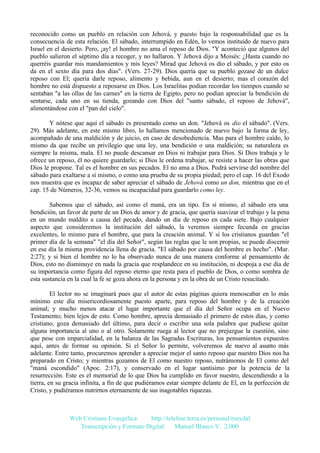 reconocido como un pueblo en relación con Jehová, y puesto bajo la responsabilidad que es la
consecuencia de esta relación. El sábado, interrumpido en Edén, lo vemos instituido de nuevo para
Israel en el desierto. Pero, ¡ay! el hombre no ama el reposo de Dios. "Y aconteció que algunos del
pueblo salieron el séptimo día a recoger, y no hallaron. Y Jehová dijo a Moisés: ¿Hasta cuando no
querréis guardar mis mandamientos y mis leyes? Mirad que Jehová os dio el sábado, y por esto os
da en el sexto día para dos días". (Vers. 27-29). Dios quería que su pueblo gozase de un dulce
reposo con El; quería darle reposo, alimento y bebida, aun en el desierto; mas el corazón del
hombre no está dispuesto a reposarse en Dios. Los Israelitas podían recordar los tiempos cuando se
sentaban "a las ollas de las carnes" en la tierra de Egipto, pero no podían apreciar la bendición de
sentarse, cada uno en su tienda, gozando con Dios del "santo sábado, el reposo de Jehová",
alimentándose con el "pan del cielo".
Y nótese que aquí el sábado es presentado como un don. "Jehová os dio el sábado". (Vers.
29). Más adelante, en este mismo libro, lo hallamos mencionado de nuevo bajo la forma de ley,
acompañado de una maldición y de juicio, en caso de desobediencia. Mas para el hombre caído, lo
mismo da que recibe un privilegio que una ley, una bendición o una maldición; su naturaleza es
siempre la misma, mala. El no puede descansar en Dios ni trabajar para Dios. Si Dios trabaja y le
ofrece un reposo, él no quiere guardarlo; si Dios le ordena trabajar, se resiste a hacer las obras que
Dios le propone. Tal es el hombre en sus pecados. El no ama a Dios. Podrá servirse del nombre del
sábado para exaltarse a sí mismo, o como una prueba de su propia piedad; pero el cap. 16 del Exodo
nos muestra que es incapaz de saber apreciar el sábado de Jehová como un don, mientras que en el
cap. 15 de Números, 32-36, vemos su incapacidad para guardarlo como ley.
Sabemos que el sábado, así como el maná, era un tipo. En sí mismo, el sábado era una
bendición, un favor de parte de un Dios de amor y de gracia, que quería suavizar el trabajo y la pena
en un mundo maldito a causa del pecado, dando un día de reposo en cada siete. Bajo cualquier
aspecto que consideremos la institución del sábado, la veremos siempre fecunda en gracias
excelentes, lo mismo para el hombre, que para la creación animal. Y si los cristianos guardan "el
primer día de la semana" "el día del Señor", según las reglas que le son propias, se puede discernir
en ese día la misma providencia llena de gracia. "El sábado por causa del hombre es hecho". (Mar.
2:27); y si bien el hombre no lo ha observado nunca de una manera conforme al pensamiento de
Dios, esto no disminuye en nada la gracia que resplandece en su institución, ni despoja a ese día de
su importancia como figura del reposo eterno que resta para el pueblo de Dios, o como sombra de
esta sustancia en la cual la fe se goza ahora en la persona y en la obra de un Cristo resucitado.
El lector no se imaginará pues que el autor de estas páginas quiera menoscabar en lo más
mínimo este día misericordiosamente puesto aparte, para reposo del hombre y de la creación
animal; y mucho menos atacar el lugar importante que el día del Señor ocupa en el Nuevo
Testamento; bien lejos de esto. Como hombre, aprecia demasiado el primero de estos días, y como
cristiano, goza demasiado del último, para decir o escribir una sola palabra que pudiese quitar
alguna importancia al uno o al otro. Solamente ruega al lector que no prejuzgue la cuestión, sino
que pese con imparcialidad, en la balanza de las Sagradas Escrituras, los pensamientos expuestos
aquí, antes de formar su opinión. Si el Señor lo permite, volveremos de nuevo al asunto más
adelante. Entre tanto, procuremos aprender a apreciar mejor el santo reposo que nuestro Dios nos ha
preparado en Cristo; y mientras gozamos de El como nuestro reposo, nutrámonos de El como del
"maná escondido" (Apoc. 2:17), y conservado en el lugar santísimo por la potencia de la
resurrección. Este es el memorial de lo que Dios ha cumplido en favor nuestro, descendiendo a la
tierra, en su gracia infinita, a fin de que pudiéramos estar siempre delante de El, en la perfección de
Cristo, y pudiéramos nutrirnos eternamente de sus inagotables riquezas.

Web Cristiana Evangélica
http://teleline.terra.es/personal/maydal
Transcripción y Formato Digital: © Manuel Blanco V. 2.000

 