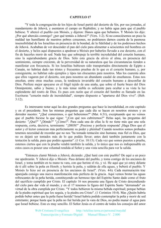 CAPITULO 17
"Y toda la congregación de los hijos de Israel partió del desierto de Sin, por sus jornadas, al
mandamiento de Jehová, y asentaron el campo en Rephidim; y no había agua para que el pueblo
bebiese. Y altercó el pueblo con Moisés, y dijeron: Danos agua que bebamos. Y Moisés les dijo:
¿Por qué altercáis conmigo? ¿por qué tentáis a Jehová?" (Vers. 1-2). Si no conociésemos un poco la
maldad tan humillante de nuestros pobres corazones, no podríamos darnos cuenta de la pasmosa
insensibilidad de los Israelitas en presencia de la bondad, de la fidelidad y de los poderosos hechos
de Jehová. Acababan de ver descender el pan del cielo para alimentar a seiscientos mil hombres en
el desierto, y helos aquí dispuestos a apedrear a Moisés por haberles llevado a ese desierto, con el
fin de hacerles morir de sed. Nada hay que sobrepuje la terrible incredulidad del corazón humano,
sino la superabundante gracia de Dios. Sólo esta gracia da alivio al alma, en presencia del
sentimiento, siempre creciente, de la perversidad de su naturaleza que las circunstancias tienden a
manifestar con frecuencia. Si los Israelitas hubiesen sido transportados directamente de Egipto a
Canaán, no habrían dado tan tristes y frecuentes pruebas de lo que es el corazón humano, y, por
consiguiente, no habrían sido ejemplos y tipos tan elocuentes para nosotros. Mas los cuarenta años
que ellos vagaron por el desierto, son para nosotros un abundante caudal de enseñanzas. Estas nos
enseñan, entre otras muchas cosas, la tendencia invariable del corazón humano a desconfiar de
Dios. Prefiere mejor apoyarse en el frágil tejido de una araña, que sobre el fuerte brazo del Dios
Omnipotente, sabio y bueno; y la más tenue niebla es suficiente para ocultar a su vista la luz
esplendente del rostro de Dios. Es pues con razón que el corazón del hombre es llamado en las
Escrituras "corazón malo de incredulidad", siempre dispuesto a "apartarse del Dios vivo". (Heb.
3:12).
Es interesante notar aquí las dos grandes preguntas que hace la incredulidad, en este capitulo
y en el precedente. Son las mismas preguntas que cada día se hacen en nosotros mismos y en
derredor nuestro: "¿Qué comeremos, o qué beberemos?" (Mat. 6:31), exceptuando que no vemos
que el pueblo hiciese la que sigue: "¿Con qué nos cubriremos?" Helas aquí, las preguntas del
desierto: "¿Qué?" "¿Dónde?" "¿Cómo?". Para cada una de ellas la fe no tiene más que una sola
respuesta, corta, decisiva, terminante: "¡DIOS!" ¡Preciosa y perfecta respuesta! ¡Haga Dios que el
autor y el lector conozcan más perfectamente su poder y plenitud! Cuando nosotros somos probados
tenemos necesidad de recordar que no nos "ha tomado tentación sino humana; mas fiel es Dios, que
no os dejará ser tentados más de lo que podáis llevar; antes dará también juntamente con la
tentación la salida, para que podáis aguantar". (1 Cor. 10:13). Cada vez que somos puestos a prueba,
estemos ciertos que con la prueba vendrá también la salida, y lo único que nos es indispensable en
estos casos es poseer una voluntad rendida al Señor y una vista sencilla para ver la salida.
"Entonces clamó Moisés a Jehová, diciendo: ¿Qué haré con este pueblo? De aquí a un poco
me apedrearán. Y Jehová dijo a Moisés: Pasa delante del pueblo, y toma contigo de los ancianos de
Israel, y toma también en tu mano tu vara, con que heriste el río, y vé. He aquí que yo estoy delante
de ti allí sobre la peña en Horeb; y herirás la peña, y saldrán de ella aguas, y beberá el pueblo. Y
Moisés lo hizo así en presencia de los ancianos de Israel". (Vers. 4-6). Cada murmuración trae
aparejada consigo una nueva manifestación más perfecta de la gracia. Aquí vemos brotar las aguas
refrescantes de la peña herida, constituyendo un hermoso tipo del Espíritu Santo dado como el fruto
del sacrificio cumplido por Cristo. El capítulo 16 nos presenta una figura de Cristo descendiendo
del cielo para dar vida al mundo; y en el 17 tenemos la figura del Espíritu Santo "derramado" en
virtud de la obra cumplida por Cristo. "Y todos bebieron la misma bebida espiritual; porque bebían
de la piedra espiritual que los seguía, y la piedra era Cristo". (1 Corintios 10:4). Mas ¿Quién habría
podido beber antes que la peña fuese herida? Israel habría podido contemplar la peña y morir de sed
entretanto; porque hasta que la peña no fué herida por la vara de Dios, no podía manar el agua para
que Israel bebiese. Esto es muy sencillo. El Señor Jesús es el centro de todos los consejos del amor
Web Cristiana Evangélica
http://teleline.terra.es/personal/maydal
Transcripción y Formato Digital: © Manuel Blanco V. 2.000

 