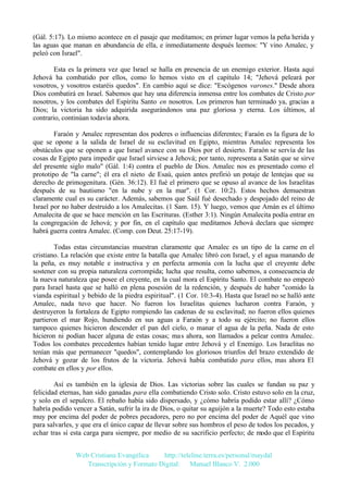 (Gál. 5:17). Lo mismo acontece en el pasaje que meditamos; en primer lugar vemos la peña herida y
las aguas que manan en abundancia de ella, e inmediatamente después leemos: "Y vino Amalec, y
peleó con Israel".
Esta es la primera vez que Israel se halla en presencia de un enemigo exterior. Hasta aquí
Jehová ha combatido por ellos, como lo hemos visto en el capítulo 14; "Jehová peleará por
vosotros, y vosotros estaréis quedos". En cambio aquí se dice: "Escógenos varones." Desde ahora
Dios combatirá en Israel. Sabemos que hay una diferencia inmensa entre los combates de Cristo por
nosotros, y los combates del Espíritu Santo en nosotros. Los primeros han terminado ya, gracias a
Dios; la victoria ha sido adquirida asegurándonos una paz gloriosa y eterna. Los últimos, al
contrario, continúan todavía ahora.
Faraón y Amalec representan dos poderes o influencias diferentes; Faraón es la figura de lo
que se opone a la salida de Israel de su esclavitud en Egipto, mientras Amalec representa los
obstáculos que se oponen a que Israel avance con su Dios por el desierto. Faraón se servía de las
cosas de Egipto para impedir que Israel sirviese a Jehová; por tanto, representa a Satán que se sirve
del presente siglo malo" (Gál. 1:4) contra el pueblo de Dios. Amalec nos es presentado como el
prototipo de "la carne"; él era el nieto de Esaú, quien antes prefirió un potaje de lentejas que su
derecho de primogenitura. (Gén. 36:12). El fué el primero que se opuso al avance de los Israelitas
después de su bautismo "en la nube y en la mar". (1 Cor. 10:2). Estos hechos demuestran
claramente cual es su carácter. Además, sabemos que Saúl fué desechado y despojado del reino de
Israel por no haber destruido a los Amalecitas. (1 Sam. 15). Y luego, vemos que Amán es el último
Amalecita de que se hace mención en las Escrituras. (Esther 3:1). Ningún Amalecita podía entrar en
la congregación de Jehová; y por fin, en el capítulo que meditamos Jehová declara que siempre
habrá guerra contra Amalec. (Comp. con Deut. 25:17-19).
Todas estas circunstancias muestran claramente que Amalec es un tipo de la carne en el
cristiano. La relación que existe entre la batalla que Amalec libró con Israel, y el agua manando de
la peña, es muy notable e instructiva y en perfecta armonía con la lucha que el creyente debe
sostener con su propia naturaleza corrompida; lucha que resulta, como sabemos, a consecuencia de
la nueva naturaleza que posee el creyente, en la cual mora el Espíritu Santo. El combate no empezó
para Israel hasta que se halló en plena posesión de la redención, y después de haber "comido la
vianda espiritual y bebido de la piedra espiritual". (1 Cor. 10:3-4). Hasta que Israel no se halló ante
Amalec, nada tuvo que hacer. No fueron los Israelitas quienes lucharon contra Faraón, y
destruyeron la fortaleza de Egipto rompiendo las cadenas de su esclavitud; no fueron ellos quienes
partieron el mar Rojo, hundiendo en sus aguas a Faraón y a todo su ejército; no fueron ellos
tampoco quienes hicieron descender el pan del cielo, o manar el agua de la peña. Nada de esto
hicieron ni podían hacer alguna de estas cosas; mas ahora, son llamados a pelear contra Amalec.
Todos los combates precedentes habían tenido lugar entre Jehová y el Enemigo. Los Israelitas no
tenían más que permanecer "quedos", contemplando los gloriosos triunfos del brazo extendido de
Jehová y gozar de los frutos de la victoria. Jehová había combatido para ellos, mas ahora El
combate en ellos y por ellos.
Así es también en la iglesia de Dios. Las victorias sobre las cuales se fundan su paz y
felicidad eternas, han sido ganadas para ella combatiendo Cristo solo. Cristo estuvo solo en la cruz,
y solo en el sepulcro. El rebaño había sido dispersado, y ¿cómo habría podido estar allí? ¿Cómo
habría podido vencer a Satán, sufrir la ira de Dios, o quitar su aguijón a la muerte? Todo esto estaba
muy por encima del poder de pobres pecadores, pero no por encima del poder de Aquél que vino
para salvarles, y que era el único capaz de llevar sobre sus hombros el peso de todos los pecados, y
echar tras sí esta carga para siempre, por medio de su sacrificio perfecto; de modo que el Espíritu
Web Cristiana Evangélica
http://teleline.terra.es/personal/maydal
Transcripción y Formato Digital: © Manuel Blanco V. 2.000

 